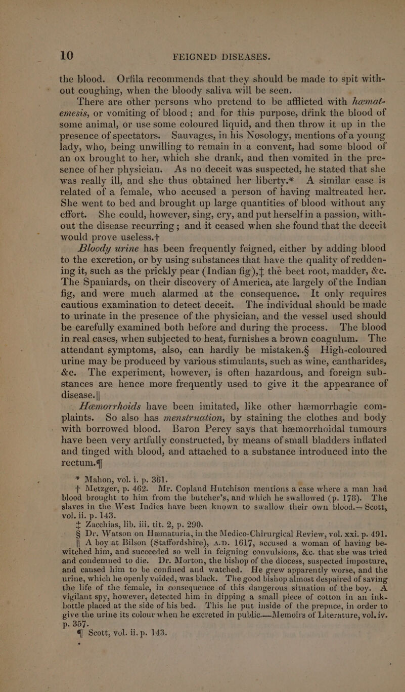 the blood. Orfila recommends that they should be made to spit with- out coughing, when the bloody saliva will be seen. There are other persons who pretend to be afflicted with ‘hemat- emesis, or vomiting of blood; and for this purpose, drink the blood of some animal, or use some coloured liquid, and then throw it up in the presence of spectators. Sauvages, in his Nosology, mentions of a young lady, who, being unwilling to remain in a convent, had some blood of an ox brought to her, which she drank, and then vomited in the pre- sence of her physician. As no deceit was suspected, he stated that she was really ill, and she thus obtained her liberty.* A similar case is related of a female, who accused a person of having maltreated her. She went to bed and brought up large quantities of blood without any effort. She could, however, sing, cry, and put herself in a passion, with- out the disease recurring; and it ceased when she found that the deceit would prove useless.+ Bloody urine has been frequently feigned, either by adding blood to the excretion, or by using substances that have the quality of redden- ing it, such as the prickly pear (Indian fig),{ the beet root, madder, &amp;c. The Spaniards, on their discovery of America, ate largely of the Indian fig, and were much alarmed at the consequence. It only requires cautious examination to detect deceit. The individual should be made to urinate in the presence of the physician, and the vessel used should be carefully examined both before and during the process. The blood in real cases, when subjected to heat, furnishes a brown coagulum. The attendant symptoms, also, can hardly be mistaken.§ High-coloured urine may be produced by various stimulants, such as wine, cantharides, ‘&amp;e. The experiment, however, is often hazardous, and foreign sub- stances are hence more frequently used to give it the appearance of disease. || Hemorrhoids have been imitated, like other hemor rhagic com- plaints. So also has menstruation, by staining the clothes and body with borrowed blood. Baron Percy says that hemorrhoidal tumours have been very artfully constructed, by means of small bladders inflated and tinged with blood, and attached to a substance introduced into the rectum. * Mahon, vol. i. p. 361. + Metzger, p. 462. Mr. Copland Hutchison mentions a case where a man. had blood brought to him from the butcher’s, and which he swallowed (p. 178). The slaves in the West Indies have been known to swallow their own blood.— Scott, vol. ii. p. 143. + Zacchias, lib. iii. tit. 2, p. 290. § Dr. Watson on Hematuria, in the Medico-Chirurgical Review, vol. xxi. p. 491. || A boy at Bilson (Staffordshire), A.D. 1617, accused a woman of having be- witched him, and succeeded so well in feigning convulsions, &amp;c. that she was tried and condemned to die. Dr. Morton, the bishop of the diocess, suspected imposture, and caused him to be confined and watched. . He grew apparently worse, and the urine, which he openly voided, was black. The good bishop almost despaired of saving the life of the female, in consequence of this dangerous situation of the boy. A vigilant spy, however, detected him in dipping a small piece of cotton in an ink- bottle placed at the side of his bed. This he put inside of the prepuce, in order to give the urine its colour when he excreted in public.—Memoirs of Literature, vol. iv. p. 307. € Scott, vol. ii. p. 143. °