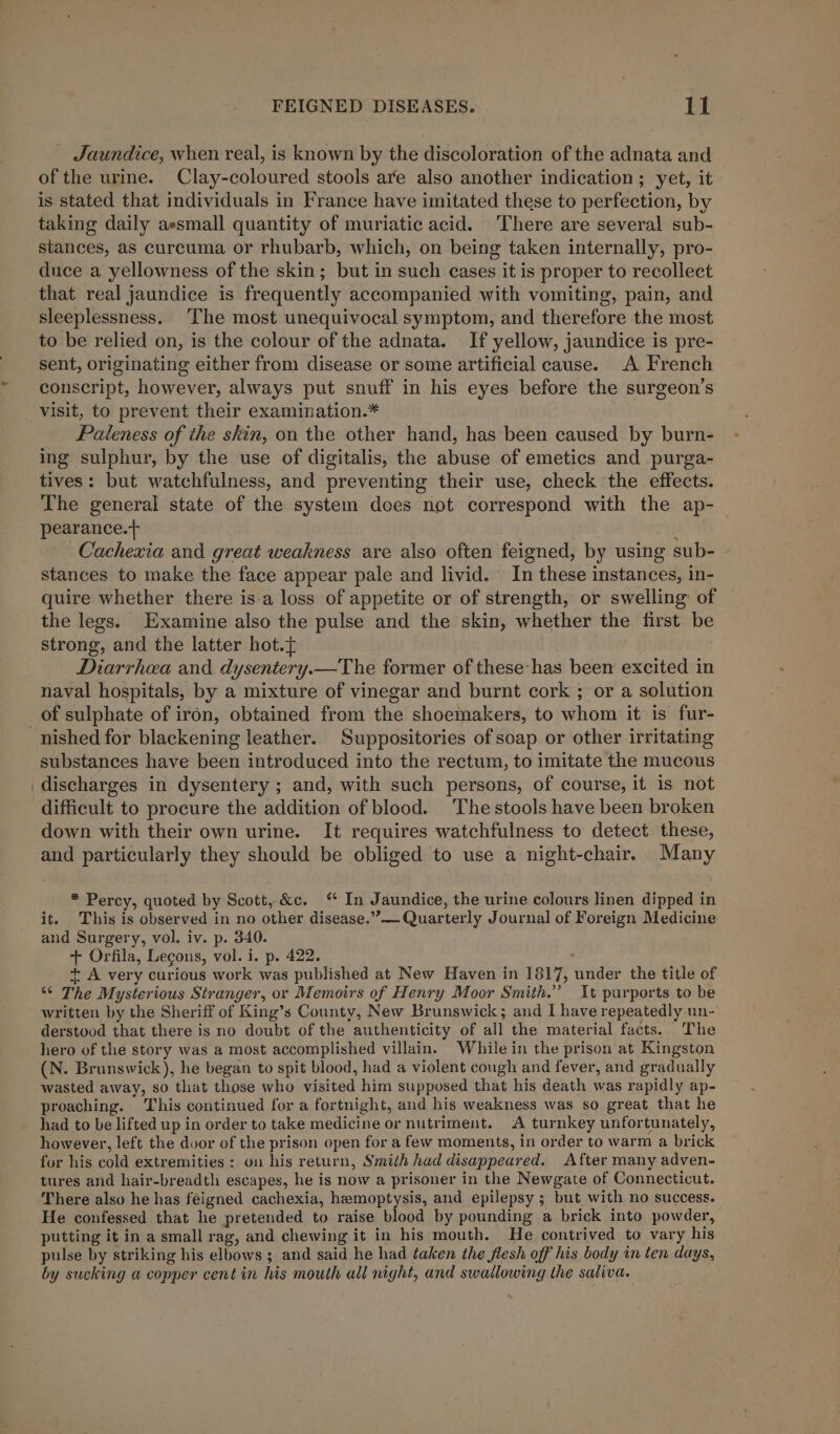 Jaundice, when real, is known by the discoloration of the adnata and of the urine. Clay-coloured stools are also another indication ; yet, it is stated that individuals in France have imitated these to perfection, by taking daily aesmall quantity of muriatic acid. There are several sub- stances, as curcuma or rhubarb, which, on being taken internally, pro- duce a yellowness of the skin; but in such cases it is proper to recollect that real jaundice is frequently accompanied with vomiting, pain, and sleeplessness. The most unequivocal symptom, and therefore the most to be relied on, is the colour of the adnata. If yellow, jaundice is pre- sent, originating either from disease or some artificial cause. A French conscript, however, always put snuff in his eyes before the surgeon’s visit, to prevent their examination.* Paleness of the skin, on the other hand, has been caused by burn- ing sulphur, by the use of digitalis, the abuse of emetics and purga- tives: but watchfulness, and preventing their use, check the effects. The general state of the system does not correspond with the ap- pearance.+ : i Cachexia and great weakness are also often feigned, by using sub- stances to make the face appear pale and livid. In these instances, in- quire whether there is-a loss of appetite or of strength, or swelling: of the legs. Examine also the pulse and the skin, whether the first be strong, and the latter hot.{ Diarrhea and dysentery.—The former of these-has been excited in naval hospitals, by a mixture of vinegar and burnt cork ; or a solution of sulphate of iron, obtained from the shoemakers, to whom it is fur- -nished for blackening leather. Suppositories of soap or other irritating substances have been introduced into the rectum, to imitate the mucous discharges in dysentery ; and, with such persons, of course, it is not difficult to procure the addition of blood. The stools have been broken down with their own urine. It requires watchfulness to detect these, and particularly they should be obliged to use a night-chair. Many * Percy, quoted by Scott, &amp;c. In Jaundice, the urine colours linen dipped in it. This is observed in no other disease.”— Quarterly Journal of Foreign Medicine and Surgery, vol. iv. p. 340. + Orfila, Lecons, vol. i. p. 422. + A very curious work was published at New Haven in 1817, under the title of “ The Mysterious Stranger, or Memoirs of Henry Moor Smith.” It purports to be written by the Sheriff of King’s County, New Brunswick ; and I have repeatedly un- derstood that there is no doubt of the authenticity of all the material facts. The hero of the story was a most accomplished villain. While in the prison at Kingston (N. Brunswick), he began to spit blood, had a violent cough and fever, and gradually wasted away, so that those who visited him supposed that his death was rapidly ap- proaching. This continued for a fortnight, and his weakness was so great that he had to be lifted up in order to take medicine or nutriment. A turnkey unfortunately, however, left the door of the prison open for a few moments, in order to warm a brick for his cold extremities : on his return, Smith had disappeared. After many adven- tures and hair-breadth escapes, he is now a prisoner in the Newgate of Connecticut. There also he has feigned cachexia, hemoptysis, and epilepsy ; but with no success. He confessed that he pretended to raise blood by pounding a brick into powder, putting it in a small rag, and chewing it in his mouth. He contrived to vary his pulse by striking his elbows ; and said he had taken the flesh off his body in ten days, by sucking a copper cent in his mouth all night, and swallowing the saliva.