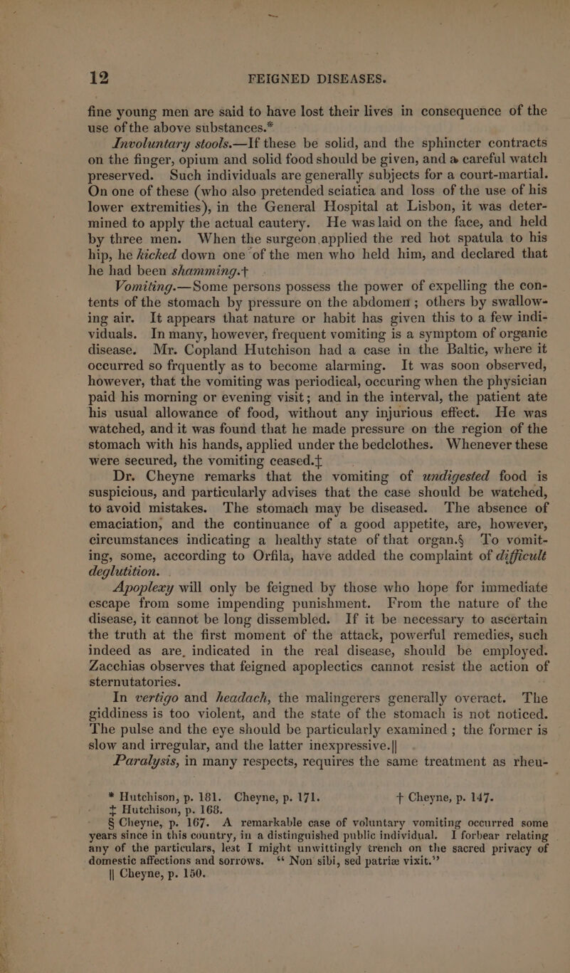 fine young men are said to have lost their lives in consequence of the use of the above substances.* Involuntary stools.—If these be solid, and the sphincter contracts on the finger, opium and solid food should be given, and @ careful watch preserved. Such individuals are generally subjects for a court-martial. On one of these (who also pretended sciatica and loss of the use of his lower extremities), in the General Hospital at Lisbon, it was deter- mined to apply the actual cautery. He waslaid on the face, and held by three men. When the surgeon applied the red hot spatula to his hip, he kicked down one ‘of the men who held him, and declared that he had been shamming.t Vomiting.—Some persons possess the power of expelling the con- tents of the stomach by pressure on the abdomen; others by swallow- ing air. It appears that nature or habit has given this to a few indi- viduals. In many, however, frequent vomiting is a symptom of organic disease. Mr. Copland Hutchison had a case in the Baltic, where it occurred so frquently as to become alarming. It was soon observed, however, that the vomiting was periodical, occuring when the physician paid his morning or evening visit; and in the interval, the patient ate his usual allowance of food, without any injurious effect. He was watched, and it was found that he made pressure on the region of the stomach with his hands, applied under the bedclothes. Whenever these were secured, the vomiting ceased.t : Dr. Cheyne remarks that the vomiting of undigested food is suspicious, and particularly advises that the case should be watched, to avoid mistakes. The stomach may be diseased. The absence of emaciation, and the continuance of a good appetite, are, however, circumstances indicating a healthy state of that organ.§ To vomit- ing, some, according to Orfila, have added the complaint of difficult deglutition. . Apoplexy will only be feigned by those who hope for immediate escape from some impending punishment. From the nature of the disease, it cannot be long dissembled. If it be necessary to ascertain the truth at the first moment of the attack, powerful remedies, such indeed as are, indicated in the real disease, should be employed. Zacchias observes that feigned apoplectics cannot resist the action of sternutatories. In vertigo and headach, the malingerers generally overact. The giddiness is too violent, and the state of the stomach is not noticed. The pulse and the eye should be particularly examined ; the former is slow and irregular, and the latter inexpressive.|| Paralysis, in many respects, requires the same treatment as rheu- * Hutchison, p. 181. Cheyne, p. 171. + Cheyne, -p. 147. + Hutchison, p. 168. § Cheyne, p. 167. A remarkable case of voluntary vomiting occurred some years since in this country, in a distinguished public individual. I forbear relating | any of the particulars, lest I might unwittingly trench on the sacred privacy of domestic affections and sorrows. ‘* Non sibi, sed patria vixit.”’