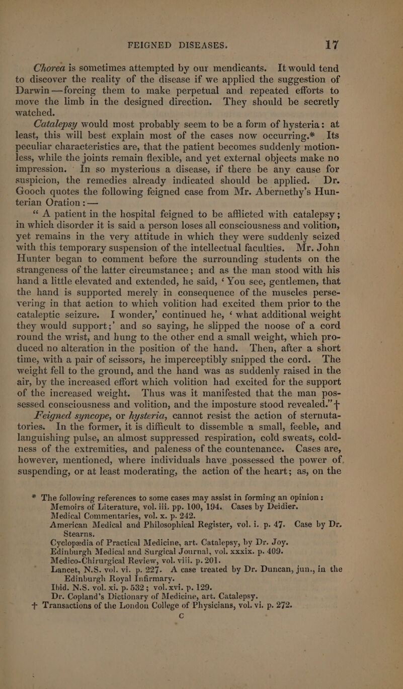 Chorea is sometimes attempted by our mendicants. It would tend to discover the reality of the disease if we applied the suggestion of Darwin —forcing them to make perpetual and repeated efforts to move the limb in the designed direction. ‘They should be secretly watched. Catalepsy would most probably seem to be a form of hysteria: at least, this will best explain most of the cases now occurring.* _ Its peculiar characteristics are, that the patient becomes suddenly motion- less, while the joints remain flexible, and yet external objects make no impression. - In so mysterious a disease, if there be any cause for suspicion, the remedies already indicated should be applied. Dr. _ Gooch quotes the following feigned case from Mr. Abernethy’s Hun- terian Oration :— *«« A patient in the hospital feigned to be afflicted with catalepsy ; in whick disorder it is said a person loses all consciousness and volition, yet remains in the very attitude in which they were suddenly seized | with this temporary suspension of the intellectual faculties. Mr. John Hunter began to comment before the surrounding students on the strangeness of the latter circumstance; and as the man stood with his hand a little elevated and extended, he said, ‘ You see, gentlemen, that the hand is supported merely in consequence of the muscles perse- vering in that action to which volition had excited them prior to the cataleptic seizure. I wonder,’ continued he, ‘ what additional weight they would support;’ and so saying, he slipped the noose of a cord round the wrist, and hung to the other end a small weight, which pro- duced no alteration in the position of the hand. Then, after a short time, with a pair of scissors, he imperceptibly snipped the cord. The weight fell to the ground, and the hand was as suddenly raised in the air, by the increased effort which volition had excited for the support of the increased weight. ‘Thus was it manifested that the man pos- sessed consciousness and volition, and the imposture stood revealed.” + Feigned syncope, or hysteria, cannot resist the action of sternuta- tories. In the former, it is difficult to dissemble a small, feeble, and languishing pulse, an almost suppressed respiration, cold sweats, cold- ness of the extremities, and paleness of the countenance. Cases are, however, mentioned, where individuals have possessed the power of. suspending, or at least moderating, the action of the heart; as, on the * The following references to some cases may assist in forming an opinion : Memoirs of Literature, vol. iii. pp. 100, 194. Cases by Deidier. Medical Commentaries, vol. x. p. 242. American Medical and Philosophical Register, vol. i. p. 47. Case by Dr. Stearns. Cyclopedia of Practical Medicine, art. Catalepsy, by Dr. Joy. Edinburgh Medical and Surgical Journal, vol. xxxix. p. 409. Medico-Chirurgical Review, vol. viii. p. 201. Lancet, N.S. vol. vi. p. 227. A case treated by Dr. Duncan, jun., in the Edinburgh Royal Infirmary. Ibid. N.S. vol. xi. p. 5325 vol. xvi. p. 129. Dr. Copland’s Dictionary of Medicine, art. Catalepsy. + Transactions of the London College of Physicians, vol. vi. p. 272. C