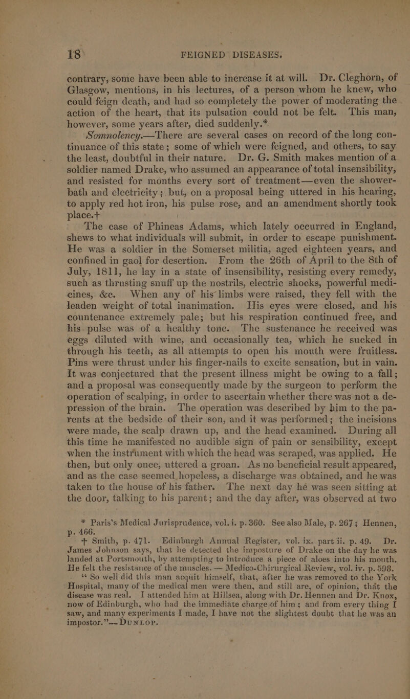 contrary, some have been able to increase it at will. Dr. Cleghorn, of Glasgow, mentions, in his lectures, of a person whom he knew, who could feign death, and had so completely the power of moderating the action of the heart, that its pulsation could not be felt. This man, however, some years after, died suddenly.*. Somnolency.—There. are several cases on record of the long con- tinuance of this state; some of which were feigned, and others, to say the least, doubtful in their nature. Dr. G. Smith makes mention of a soldier named Drake, who assumed an appearance of total insensibility, and resisted for months every sort of treatment—even the shower- bath and electricity ;. but, on a proposal being uttered in his hearing, to apply red hot iron, his pulse rose, and an amendment shortly took place.t ' The case of Phineas Adams, which lately occurred in England, shews to what individuals will submit, in order to escape punishment. He was a soldier in the Somerset militia, aged eighteen years, and confined in gaol for desertion. From the 26th of April to the 8th of July, 1811, he lay in a state of insensibility, resisting every remedy, such as thrusting snuff up the nostrils, electric shocks, powerful medi- cines, &amp;c. When any of his limbs were raised, they fell with the countenance extremely pale; but his respiration continued free, and his. pulse was of a healthy tone. The sustenance he received was through his teeth, as all attempts to open his mouth were fruitless. Pins were thrust under his finger-nails to excite sensation, but in vain. It was conjectured that the present illness might be owing to a fall; and a proposal was consequently made by the surgeon to perform the operation of scalping, in order to ascertain whether there was not a de- pression of the brain. The operation was described by him to the pa- rents at the bedside of their son, and it was performed; the incisions were made, the scalp drawn up, and the head examined. During all this time he manifested no audible sign of pain or sensibility, except when the instrument with which the head was scraped, was applied. He then, but only once, uttered a groan. As no beneficial result appeared, and as the case seemed_hopeless, a discharge was obtained, and he was taken to the house of his father. The next day hé was seen sitting at the door, talking to his parent; and the day after, was observed at two * Paris’s Medical Jurisprudence, vol.i. p.360. See also Male, p. 267; Hennen, . 466. + Smith, p.471. Edinburgh Annual Register, vol. ix. part ii. p.49. Dr. James Johnson says, that he detected the imposture of Drake on the day he was landed at Portsmouth, by attempting to introduce a piece of aloes into his mouth. He felt the resistance of the muscles. — Medico-Chirurgical Review, vol. iv. p. 598. *¢ So well did this man acquit himself, that, after he was removed to the York Hospital, many of the medical men were then, and still are, of opinion, that the disease was real. I attended him at Hillsea, along with Dr. Hennen and Dr. Knox, now of Edinburgh, who had the immediate charge of him; and from every thing I saw, and many experiments I made, I have not the slightest doubt that he was an impostor.”-—~- DUNLOP.