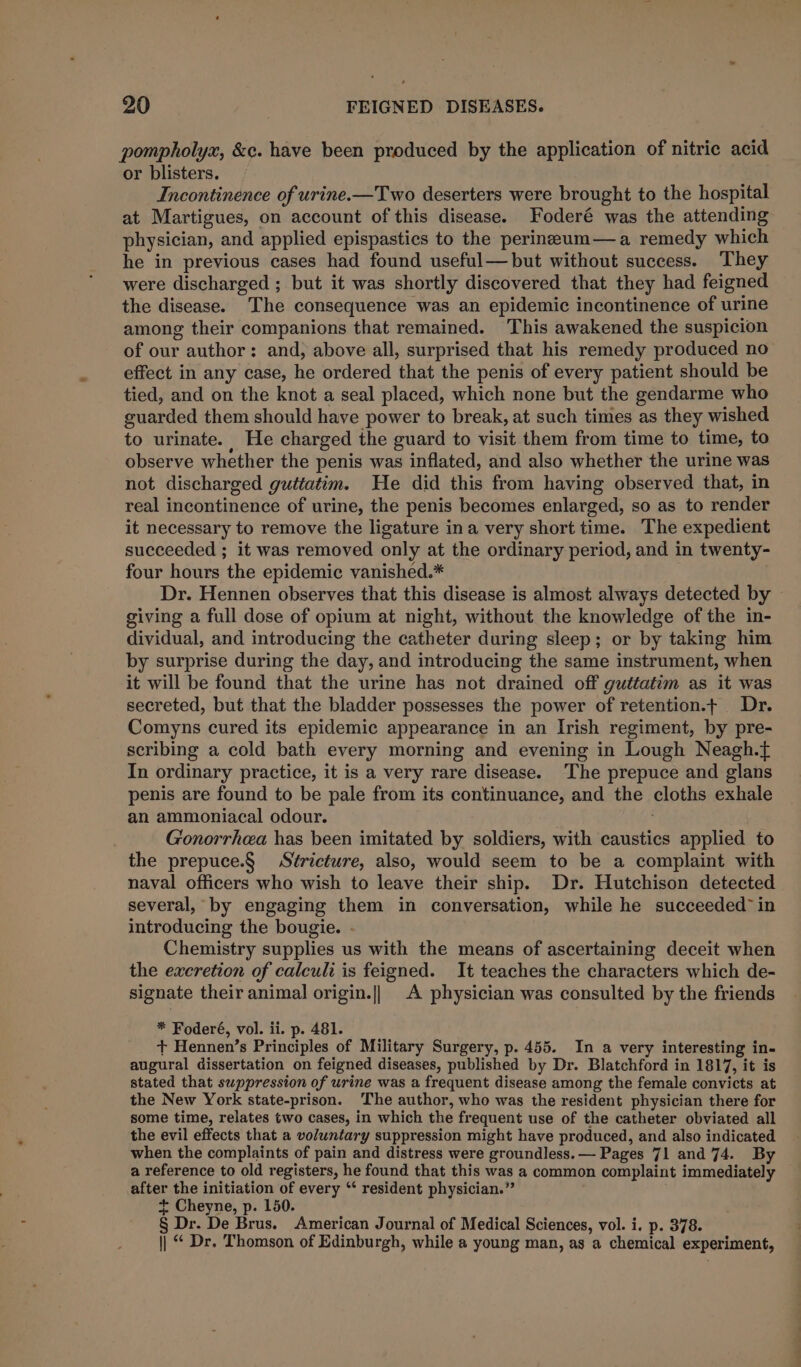 pompholyx, &amp;c. have been produced by the application of nitric acid or blisters. Incontinence of urine.—Two deserters were brought to the hospital at Martigues, on account of this disease. Foderé was the attending physician, and applied epispastics to the perineum— a remedy which he in previous cases had found useful— but without success. They were discharged ; but it was shortly discovered that they had feigned the disease. The consequence was an epidemic incontinence of urine among their companions that remained. This awakened the suspicion of our author: and, above all, surprised that his remedy produced no effect in any case, he ordered that the penis of every patient should be tied, and on the knot a seal placed, which none but the gendarme who guarded them should have power to break, at such times as they wished to urinate. He charged the guard to visit them from time to time, to observe whether the penis was inflated, and also whether the urine was not discharged guttatim. He did this from having observed that, in real incontinence of urine, the penis becomes enlarged, so as to render it necessary to remove the ligature ina very short time. The expedient succeeded ; it was removed only at the ordinary period, and in twenty- four hours the epidemic vanished.* Dr. Hennen observes that this disease is almost always detected by giving a full dose of opium at night, without the knowledge of the in- dividual, and introducing the catheter during sleep; or by taking him by surprise during the day, and introducing the same instrument, when it will be found that the urine has not drained off guttatim as it was secreted, but that the bladder possesses the power of retention.t Dr. Comyns cured its epidemic appearance in an Irish regiment, by pre- scribing a cold bath every morning and evening in Lough Neagh.{ In ordinary practice, it is a very rare disease. The prepuce and glans penis are found to be pale from its continuance, and the cloths exhale an ammoniacal odour. ; Gonorrhea has been imitated by soldiers, with caustics applied to the prepuce.§ Stricture, also, would seem to be a complaint with naval officers who wish to leave their ship. Dr. Hutchison detected several, by engaging them in conversation, while he succeeded” in introducing the bougie. - Chemistry supplies us with the means of ascertaining deceit when the excretion of calculi is feigned. It teaches the characters which de- signate their animal origin.|| A physician was consulted by the friends * Foderé, vol. ii. p. 481. + Hennen’s Principles of Military Surgery, p. 455. In a very interesting in- augural dissertation on feigned diseases, published by Dr. Blatchford in 1817, it is stated that suppression of urine was a frequent disease among the female convicts at the New York state-prison. The author, who was the resident physician there for some time, relates two cases, in which the frequent use of the catheter obviated all the evil effects that a voluntary suppression might have produced, and also indicated when the complaints of pain and distress were groundless. — Pages 71 and 74. By a reference to old registers, he found that this was a common complaint immediately after the initiation of every ‘‘ resident physician.” + Cheyne, p. 150. § Dr. De Brus. American Journal of Medical Sciences, vol. i. p. 378. || “ Dr. Thomson of Edinburgh, while a young man, as a chemical experiment,