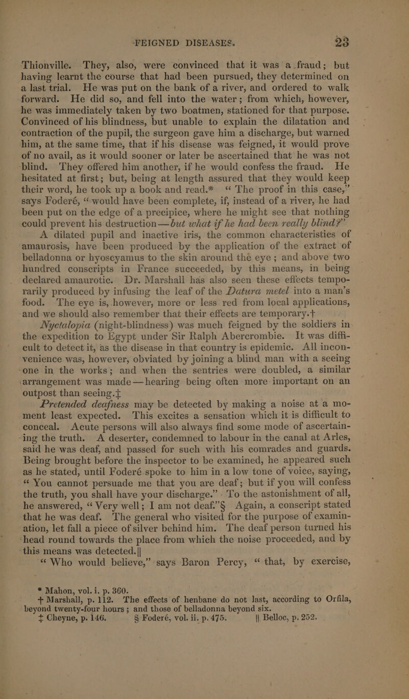 a oe © Thionville. They, also, were convinced that it was a fraud; but a last trial. He was put on the bank of a river, and ordered to walk forward. He did so, and fell into the water; from which, however, he was immediately taken by two boatmen, stationed for that purpose. Convinced of his blindness, but unable to explain the dilatation and of no avail, as it would sooner or later be ascertained that he was not hesitated at first; but, being at length assured that they would keep their word, he took up a book and read.* “ The proof in this case,” says Foderé, “would have been complete, if, instead of a river, he had been put on the edge of a precipice, where he might see that nothing could prevent his destruction—but what if he had been really blind?” A dilated pupil and inactive iris, the common characteristics of amaurosis, have been produced by the application of the extract of belladonna or hyoscyamus to the skin around the eye ; and above two hundred conscripts in France succeeded, by this means, in being declared amaurotic. Dr. Marshall hds also seen these effects tempo- rarily produced by infusing the leaf of the Datura metel into a man’s food. The eye is, however, more or less red from local applications, and we should also remember that their effects are temporary.T . Nyetalopia (night-blindness) was much feigned by the soldiers in the expedition to Egypt under Sir Ralph Abercrombie. It was diffi- cult to detect it, as the disease in that country is epidemic. All incon- venience was, however, obviated by joining a blind man with a seeing outpost than seeing. { Pretended deafness may be detected by making a noise at a mo- ment least expected. This excites a sensation which it is difficult to conceal. Acute persons will also always find some mode of ascertain- said he was deaf, and passed for such with his comrades and guards. Being brought before the inspector to be examined, he appeared such as he stated, until Foderé spoke to him in a low tone of voice, saying, * You cannot persuade me that you are deaf; but if you will confess the truth, you shall have your discharge.” - To the astonishment of all, he answered, “ Very well; I am not deaf.’§ Again, a conscript stated that he was deaf. The general who visited for the purpose of examin- ation, let fall a piece of silver behind him. The deaf person turned his “Who would believe,” says Baron Percy, “ that, by exercise, _ * Mahon, vol. i. p. 360. + Marshall, p.112. The effects of henbane do not last, according to Orfila, beyond twenty-four hours; and those of belladonna beyond six. + Cheyne, p. 146, § Foderé, vol. ii. p. 475. || Belloc, p. 252,