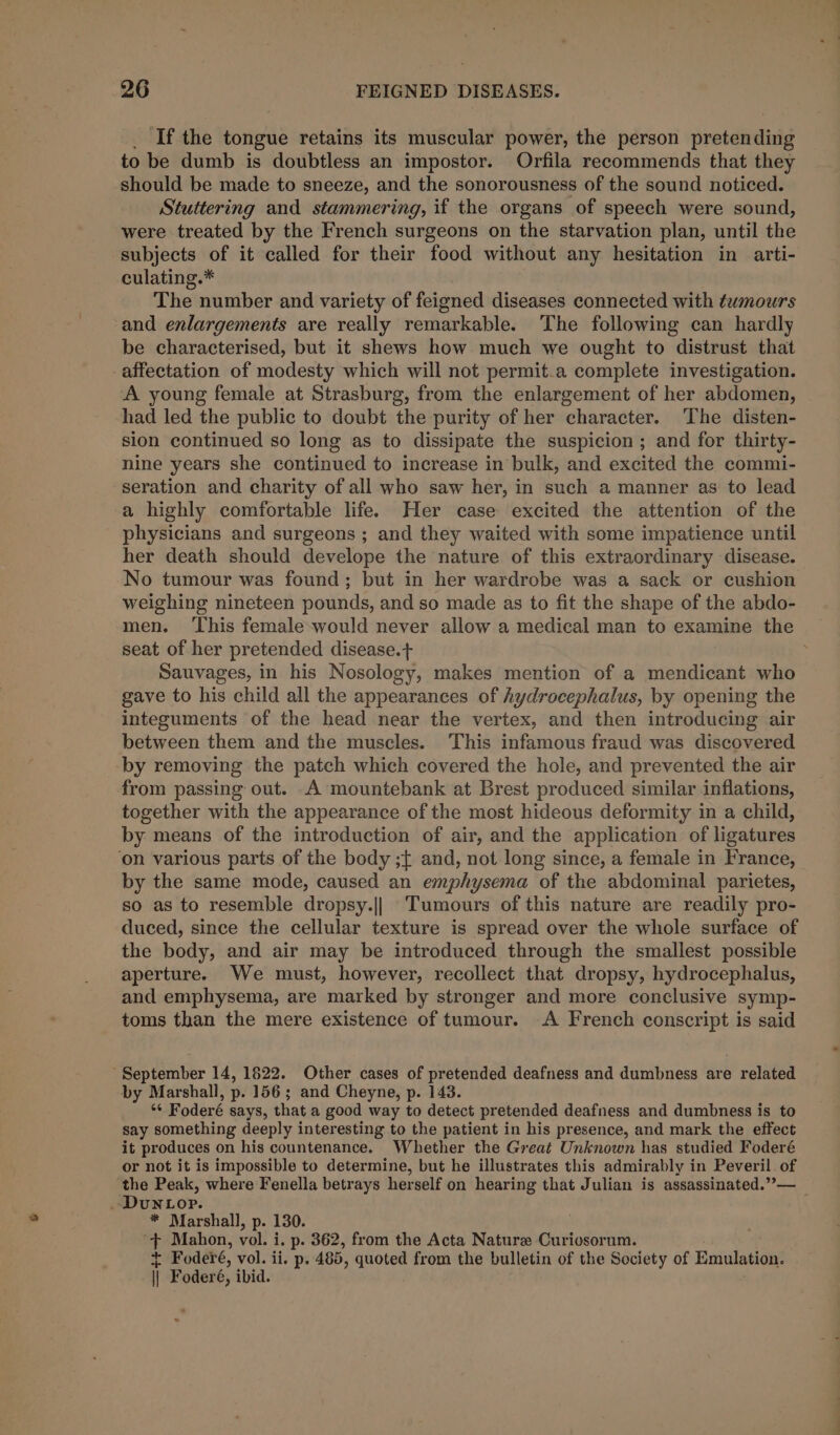 _ If the tongue retains its muscular power, the person pretending to be dumb is doubtless an impostor. Orfila recommends that they should be made to sneeze, and the sonorousness of the sound noticed. Stuttering and stammering, if the organs of speech were sound, were treated by the French surgeons on the starvation plan, until the subjects of it called for their food without any hesitation in arti- culating.* The number and variety of feigned diseases connected with tumours and enlargements are really remarkable. The following can hardly be characterised, but it shews how much we ought to distrust that affectation of modesty which will not permit.a complete investigation. A young female at Strasburg, from the enlargement of her abdomen, had led the public to doubt the purity of her character. ‘The disten- sion continued so long as to dissipate the suspicion; and for thirty- nine years she continued to increase in bulk, and excited the commi- seration and charity of all who saw her, in such a manner as to lead a highly comfortable life. Her case excited the attention of the physicians and surgeons ; and they waited with some impatience until her death should develope the nature of this extraordinary disease. No tumour was found; but in her wardrobe was a sack or cushion weighing nineteen pounds, and so made as to fit the shape of the abdo- men. This female-would never allow a medical man to examine the seat of her pretended disease.+ Sauvages, in his Nosology, makes mention of a mendicant who gave to his child all the appearances of hydrocephalus, by opening the integuments of the head near the vertex, and then introducing air between them and the muscles. This infamous fraud was discovered by removing the patch which covered the hole, and prevented the air from passing out. A mountebank at Brest produced similar inflations, together with the appearance of the most hideous deformity in a child, by means of the introduction of air, and the application of ligatures ‘on various parts of the body ;¢ and, not long since, a female in France, by the same mode, caused an emphysema of the abdominal parietes, so as to resemble dropsy.|| Tumours of this nature are readily pro- duced, since the cellular texture is spread over the whole surface of the body, and air may be introduced through the smallest possible aperture. We must, however, recollect that dropsy, hydrocephalus, and emphysema, are marked by stronger and more conclusive symp- toms than the mere existence of tumour. A French conscript is said September 14, 1622. Other cases of pretended deafness and dumbness are related by Marshall, p. 156 ; and Cheyne, p. 143. *¢ Foderé says, that a good way to detect pretended deafness and dumbness is to say something deeply interesting to the patient in his presence, and mark the effect it produces on his countenance. Whether the Great Unknown has studied Foderé or not it is impossible to determine, but he illustrates this admirably in Peveril. of the Peak, where Fenella betrays herself on hearing that Julian is assassinated.”— _DuNLop. * Marshall, p. 130. id Mahon, vol. i. p. 362, from the Acta Nature Curiosorum. + Foderé, vol. ii. p. 485, quoted from the bulletin of the Society of Emulation. jj Foderé, ibid.