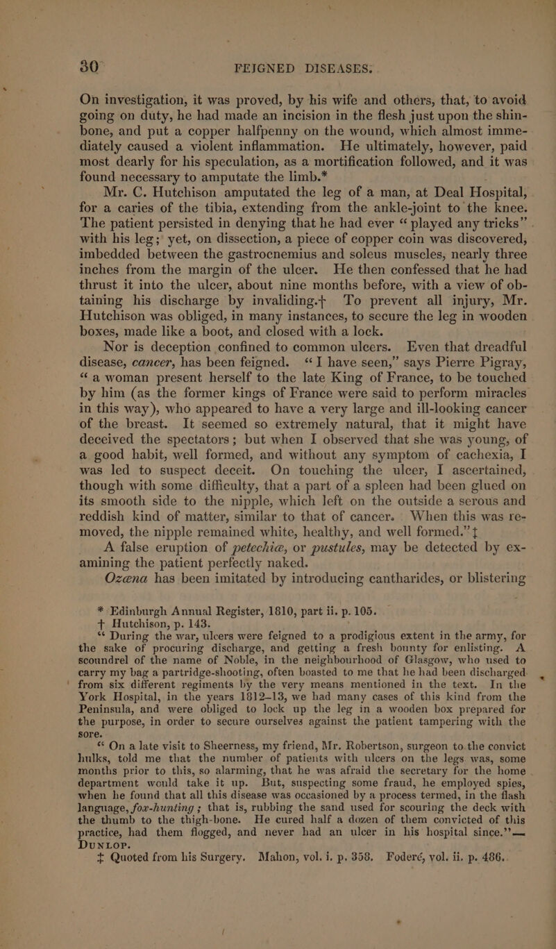 On investigation, it was proved, by his wife and others, that, to avoid going on duty, he had made an incision in the flesh just upon the shin- bone, and put a copper halfpenny on the wound, which almost imme- diately caused a violent inflammation. He ultimately, however, paid most dearly for his speculation, as a mortification followed, and it was found necessary to amputate the limb.* Mr. C. Hutchison amputated the leg of a man, at Deal Hospital; for a caries of the tibia, extending fori the ankle-joint to the knee. The patient persisted in denying that he had ever played any tricks” with his leg; yet, on dissection, a piece of copper coin was discovered; imbedded between the gastrocnemius and soleus muscles, nearly three inches from the margin of the ulcer. He then confessed that he had thrust it into the ulcer, about nine months before, with a view of ob- taining his discharge by invaliding.t To prevent all injury, Mr. Hutchison was obliged, in many instances, to secure the leg in wooden boxes, made like a boot, and closed with a lock. Nor is deception confined to common ulcers. Even that dreadful disease, cancer, has been feigned. ‘I have seen,” says Pierre Pigray, ‘‘a woman present herself to the late King of France, to be touched by him (as the former kings of France were said to perform miracles in this way), who appeared to have a very large and ill-looking cancer of the breast. It seemed so extremely natural, that it might have deceived the spectators; but when I observed that she was young, of a good habit, well formed, and without any symptom of cachexia, I was led to suspect deceit. On touching the ulcer, I ascertained, though with some difficulty, that a part of a spleen had been glued on its smooth side to the nipple, which left on the outside a serous and reddish kind of matter, similar to that of cancer. . When this was re- moved, the nipple remained white, healthy, and well formed.” { A false eruption of petechia, or pustules, may be detected by ex- amining the patient perfectly naked. Ozena has been imitated by introducing cantharides, or blistering * Edinburgh Annual Register, 1810, part ii. p. 105. + Hutchison, p. 143. *¢ During the war, ulcers were feigned to a prodigious extent in the army, for the sake of procuring discharge, and getting a fresh bounty for enlisting. A scoundrel of the name of Noble, in the neighbourhood of Glasgow, who used to carry my bag a partridge-shooting, often boasted to me that he had been discharged. ' from six different regiments by the very means mentioned in the text. In the York Hospital, in the years 18]2-13, we had many cases of this kind from the Peninsula, and were obliged to lock up the leg in a wooden box prepared for the purpose, in order to secure ourselves against the patient tampering with the sore. * On a late visit to Sheerness, my friend, Mr. Robertson, surgeon to.the convict hulks, told me that the number of patients with ulcers on the legs was, some months prior to this, so alarming, that he was afraid the secretary for the home department would take it up. But, suspecting some fraud, he employed spies, when he found that all this disease was occasioned by a process termed, in the flash language, fox-hunting ; that is, rubbing the sand used for scouring the deck with the thumb to the thigh-bone. He cured half a dozen of them convicted of this practice, had them flogged, and never had an ulcer in his hospital since.’?— DuNLop.