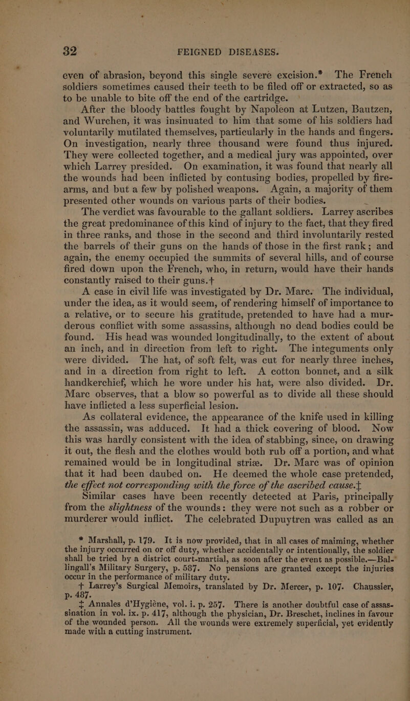 even of abrasion, beyond this single severe excision.* The French soldiers sometimes caused their teeth to be filed off or extracted, so as to be unable to bite off the end of the cartridge. After the bloody battles fought by Napoleon at Lutzen, Bautzen, and Wurchen, it was insinuated to him that some of his soldiers had voluntarily mutilated themselves, particularly in the hands and fingers. On investigation, nearly three thousand were found thus injured. They were collected together, and a medical jury was appointed, over which Larrey presided. On examination, it was found that nearly all the wounds had been inflicted by contusing bodies, propelled by fire- arms, and but a few by polished weapons. Again, a majority of them presented other wounds on various parts of their bodies. : The verdict was favourable to the gallant soldiers. Larrey ascribes the great predominance of this kind of injury to the fact, that they fired in three ranks, and those in the second and third involuntarily rested the barrels of their guns on the hands of those in the first rank; and again, the enemy occupied the summits of several hills, and of course fired down upon the French, who, in return, would have their hands constantly raised to their guns.+ A case in civil life was investigated by Dr. Mare. The individual, under the idea, as it would seem, of rendering himself of importance to a relative, or to secure his gratitude, pretended to have had a mur- derous conflict with some assassins, although no dead bodies could be found. His head was wounded longitudinally, to the extent of about an inch, and in direction from left to right. The integuments only © were divided. The hat, of soft felt, was cut for nearly three inches, and in a direction from right to left. A cotton bonnet, and a silk handkerchief, which he wore under his hat, were also divided. Dr. Mare observes, that a blow so powerful as to divide all these should have inflicted a less superficial lesion. . As collateral evidence, the appearance of the knife used in killing the assassin, was adduced. It had a thick covering of blood. Now this was hardly consistent with the idea of stabbing, since, on drawing it out, the flesh and the clothes would both rub off a portion, and what remained would be in longitudinal striae. Dr. Mare was of opinion that it had been daubed on. He deemed the whole case pretended, the effect not corresponding with the force of the ascribed cause.t Similar cases have been recently detected at Paris, principally from the slightness of the wounds: they were not such as a robber or murderer would inflict. The celebrated Dupuytren was called as an * Marshall, p. 179. It is now provided, that in all cases of maiming, whether the injury occurred on or off duty, whether accidentally or intentionally, the soldier shall be tried by a district court-martial, as soon after the event as possible.—Bal- lingall’s Military Surgery, p.587. No pensions are granted except the injuries occur in the performance of military duty. is Larrey’s Surgical Memoirs, translated by Dr. Mercer, p. 107. Chaussier, p- 487. { Annales d’Hygiéne, vol. i. p. 257. There is another doubtful case of assas- sination in vol. ix. p. 417, although the physician, Dr. Breschet, inclines in favour of the wounded person. All the wounds were extremely superficial, yet evidently made with a cutting instrument,