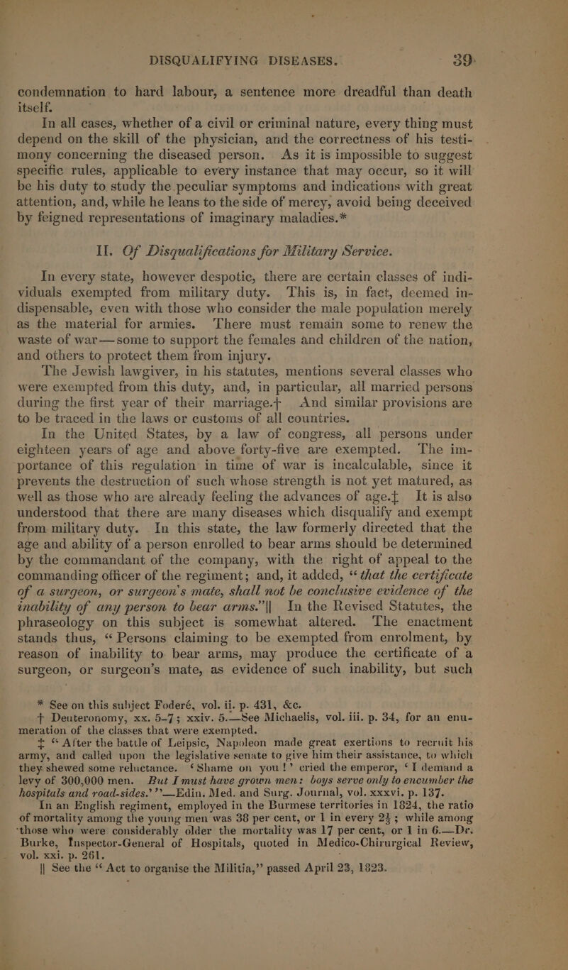 condemnation to hard labour, a sentence more dreadful than death itself. In all cases, whether of a civil or criminal nature, every thing must depend on the skill of the physician, and the correctness of his testi- mony concerning the diseased person. As it is impossible to suggest specific rules, applicable to every instance that may occur, so it will be his duty to study the peculiar symptoms and indications with great attention, and, while he leans to the side of mercy, avoid being deceived by feigned representations of imaginary maladies.* Il. Of Disqualifications for Military Service. In every state, however despotic, there are certain classes of indi- viduals exempted from military duty. This is, in fact, deemed in- dispensable, even with those who consider the male population merely as the material for armies. ‘There must remain some to renew the waste of war—some to support the females and children of the nation, and others to protect them from injury. The Jewish lawgiver, in his statutes, mentions several classes who were exempted from this duty, and, in particular, all married persons during the first year of their marriage.+ And similar provisions are to be traced in the laws or customs of all countries. In the United States, by a law of congress, all persons under eighteen years of age and above forty-five are exempted. The im- portance of this regulation in time of war is incalculable, since it ‘prevents the destruction of such whose strength is not yet matured, as well as those who are already feeling the advances of age.[ It is also understood that there are many diseases which disqualify and exempt from military duty. In this state, the law formerly directed that the age and ability of a person enrolled to bear arms should be determined by the commandant of the company, with the right of appeal to the commanding officer of the regiment; and, it added, “that the certificate of a surgeon, or surgeon's mate, shall not be conclusive evidence of the inability of any person to bear arms.’ || In the Revised Statutes, the phraseology on this subject is somewhat altered. The enactment stands thus, “ Persons claiming to be exempted from enrolment, by reason of inability to bear arms, may produce the certificate of a surgeon, or surgeon’s mate, as evidence of such inability, but such * See on this subject Foderé, vol. ii. p. 431, &amp;c. ft Deuteronomy, xx. 5-7; xxiv. 5.—See Michaelis, vol. iii. p. 34, for an enu- meration of the classes that were exempted. + © After the battle of Leipsic, Napoleon made great exertions to recruit his army, and called upon the legislative senate to give him their assistance, to which they shewed some reluctance. ‘Shame on you!’ cried the emperor, ‘I demand a levy of 300,000 men. But I must have grown men: boys serve only to encumber the hospitals and road-sides.’’’—Edin. Med. and Surg. Journal, vol. xxxvi. p. 137. In an English regiment, employed in the Burmese territories A 1824, the ratio of mortality among the young men was 38 per cent, or | in every 23; while among ‘those who were considerably older the mortality was 17 per cent, or 1 in 6.—Dr. Burke, Tnspector-General of Hospitals, quoted in Medico. Chirurgical Review, vol. xxi. p. 261. || See the “* Act to organise the Militia,” passed April 23, 1823.