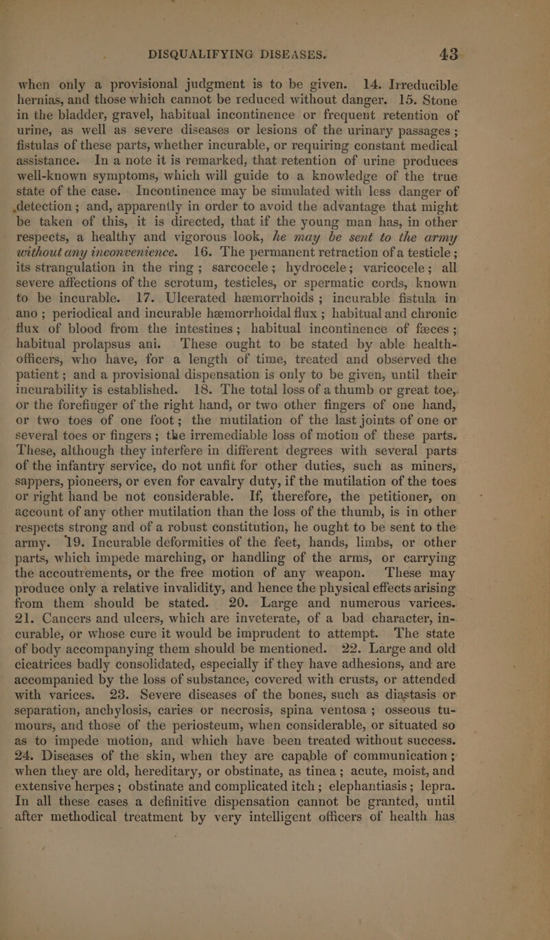 when only a provisional judgment is to be given. 14. Irreducible hernias, and those which cannot be reduced without danger. 15. Stone in the bladder, gravel, habitual incontinence or frequent retention of urine, as well as severe diseases or lesions of the urinary passages ; fistulas of these parts, whether incurable, or requiring constant medical assistance. In a note it is remarked, that retention of urine produces well-known symptoms, which will guide to a knowledge of the true state of the case. Incontinence may be simulated with less danger of detection ; and, apparently in order to avoid the advantage that might be taken of this, it is directed, that if the young man has, in other respects, a healthy and vigorous look, he may be sent to the army without any inconvenience. 16. The permanent retraction of a testicle ; its strangulation in the ring; sarcocele; hydrocele; varicocele; all severe affections of the scrotum, testicles, or spermatic cords, known to be incurable. 17..Ulcerated hemorrhoids ; incurable fistula in ano ; periodical and incurable hemorrhoidal flux ; habitual and chronic flux of blood from the intestines; habitual incontinence of feces ; habitual prolapsus ani. These ought to be stated by able health- officers, who have, for a length of time, treated and observed the patient ; and a provisional dispensation is only to be given, until their ineurability is established. 18. The total loss of a thumb or great toe,. or the forefinger of the right hand, or two other fingers of one hand, or two toes of one foot; the mutilation of the last joints of one or several toes or fingers; the irremediable loss of motion of these parts. These, although they interfere in different degrees with several parts of the infantry service, do not unfit for other duties, such as miners, sappers, pioneers, or even for cavalry duty, if the mutilation of the toes or right hand be not considerable. If, therefore, the petitioner, on account of any other mutilation than the loss of the thumb, is in other respects strong and of a robust constitution, he ought to be sent to the army. 19. Incurable deformities of the feet, hands, limbs, or other parts, which impede marching, or handling of the arms, or carrying the accoutrements, or the free motion of any weapon. These may produce only a relative invalidity, and hence the physical effects arising from them should be stated. 20. Large and numerous varices. 21. Cancers and ulcers, which are inveterate, of a bad character, in- curable, or whose cure it would be imprudent to attempt. The state of body accompanying them should be mentioned. 22. Large and old cicatrices badly consolidated, especially if they have adhesions, and are accompanied by the loss of substance, covered with crusts, or attended with varices. 23. Severe diseases of the bones, such as diastasis or separation, ancbylosis, caries or necrosis, spina ventosa ; osseous tu- mours, and those of the periosteum, when considerable, or situated so as to impede motion, and which have been treated without success. 24. Diseases of the skin, when they are capable of communication ; when they are old, hereditary, or obstinate, as tinea; acute, moist, and extensive herpes ; obstinate and complicated itch; elephantiasis; lepra. In all these cases a definitive dispensation cannot be granted, until after methodical treatment by very intelligent officers of health has