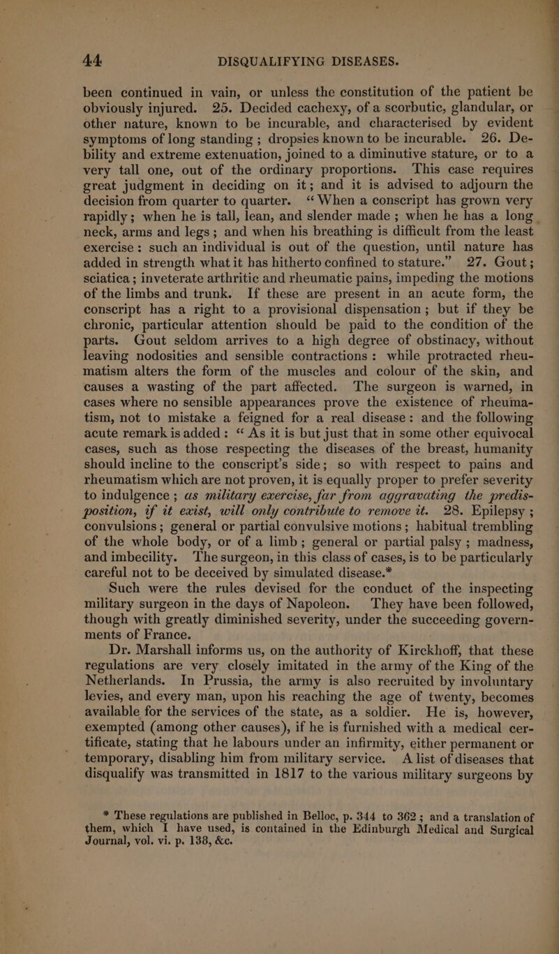 been continued in vain, or unless the constitution of the patient be obviously injured. 25. Decided cachexy, of a scorbutic, glandular, or other nature, known to be incurable, and characterised by evident symptoms of long standing ; dropsies known to be incurable. 26. De- bility and extreme extenuation, joined to a diminutive stature, or to a very tall one, out of the ordinary proportions. This case requires great judgment in deciding on it; and it is advised to adjourn the decision from quarter to quarter. ‘When a conscript has grown very rapidly ; when he is tall, lean, and slender made ; when he has a long. neck, arms and legs; and when his breathing is difficult from the least exercise : such an individual is out of the question, until nature has added in strength what it bas hitherto confined to stature.” 27. Gout; sciatica ; inveterate arthritic and rheumatic pains, impeding the motions of the limbs and trunk. If these are present in an acute form, the conscript has a right to a provisional dispensation ; but if they be chronic, particular attention should be paid to the condition of the parts. Gout seldom arrives to a high degree of obstinacy, without leaving nodosities and sensible contractions: while protracted rheu- matism alters the form of the muscles and colour of the skin, and causes a wasting of the part affected. The surgeon is warned, in cases where no sensible appearances prove the existence of rheuma- tism, not to mistake a feigned for a real disease: and the following acute remark is added: “ As it is but just that in some other equivocal cases, such as those respecting the diseases of the breast, humanity should incline to the conscript’s side; so with respect to pains and rheumatism which are not proven, it is equally proper to prefer severity to indulgence ; as military exercise, far from aggravating the predis- position, if it exist, will only contribute to remove it. 28. Epilepsy ; convulsions; general or partial convulsive motions; habitual trembling of the whole body, or of a limb; general or partial palsy ; madness, and imbecility. ‘The surgeon, in this class of cases, is to be particularly careful not to be deceived by simulated disease.* Such were the rules devised for the conduct of the inspecting military surgeon in the days of Napoleon. They have been followed, though with greatly diminished severity, under the succeeding govern- ments of France. Dr. Marshall informs us, on the authority of Kirckhoff, that these regulations are very closely imitated in the army of the King of the Netherlands. In Prussia, the army is also recruited by involuntary levies, and every man, upon his reaching the age of twenty, becomes available for the services of the state, as a soldier. He is, however, exempted (among other causes), if he is furnished with a medical cer- tificate, stating that he labours under an infirmity, either permanent or temporary, disabling him from military service. A list of diseases that disqualify was transmitted in 1817 to the various military surgeons by * These regulations are published in Belloc, p. 344 to 362; and a translation of them, which I have used, is contained in the Edinburgh Medical and Surgical Journal, vol. vi. p. 138, &amp;c.