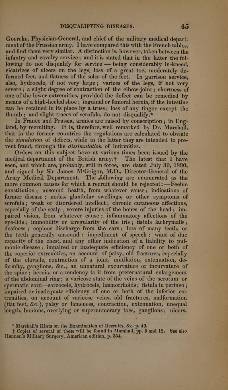 Goercke, Physician-General, and chief of the military medical depart- ment of the Prussian army. I have compared this with the French tables, and find them very similar. A distinction is, however, taken between the infantry and cavalry service; and itis stated that in the latter the fol- lowing do not disqualify for service — being considerably in-kneed, cicatrices of ulcers on the legs, loss of a great toe, moderately de- formed feet, and flatness of the soles of the feet. In garrison service, also, hydrocele, if not very large; varices of the legs, if not very severe; a slight degree of contraction of the elbow-joint ; shortness of one of the lower extremities, provided the defect can be remedied .by means of a high-heeled shoe ; inguinal or femoral hernia, if the intestine can be retained in its place by a truss; loss of any finger except the thumb ; and slight traces of scrofula, do not disqualify.* In France and Prussia, armies are raised by conscription ; in Eng- land, by recruiting. It is, therefore, well remarked by Dr. Marshall,, that in the former countries the regulations are calculated to obviate the simulation of defects, while in the latter they are intended to pre- vent fraud, through the disstmulation of infirmities. Orders on this subject have at various times been issued by the medical department of the British army.t The latest that I have seen, and which are, probably, still in force, are dated July 30, 1830, and signed by Sir James M‘Grigor, M.D., Director-General of the Army Medical Department. The following are enumerated as the more common causes for which a recruit should be rejected : —Feeble constitution; unsound health, from whatever cause; indications of former disease ; nodes, glandular swellings, or other symptoms of scrofula; weak or disordered intellect; chronic cutaneous affections, especially of the scalp ; severe injuries of the bones of the head; im- paired vision, from whatever cause ; inflammatory affections of the eye-lids ; immobility or irregularity of the iris ; fistula lachrymalis ; deafness ; copious discharge from the ears; loss of many teeth, or the teeth generally unsound : impediment of speech ; want of due capacity of the chest, and any other indication of a liability to pul- monic disease ; impaired or inadequate efficiency of one or both of the superior extremities, on account of palsy, old fractures, especially of the clavicle, contraction of a joint, mutilation, extenuation, de- formity, ganglions, &amp;c.; an unnatural excurvature or incurvature of the spine; hernia, or a tendency to it from preternatural enlargement of the abdominal ring; a varicose state of the veins of the scrotum or spermatic cord—sarcocele, hydrocele, hemorrhoids; fistula in perineo ; impaired or inadequate efficiency of one or both of the inferior ex- _tremities, on account of varicose veins, old fractures, malformation (flat feet, &amp;c.), palsy or lameness, contraction, extenuation, unequal length, bunions, overlying or supernumerary toes, ganglions; ulcers, * Marshall’s Hints on the Examination of Recruits, &amp;c. p. 49. + Copies of several of these will be found in Marshall, pp. 5and 12. See also Hennen’s Military Surgery, American edition, p. 354.