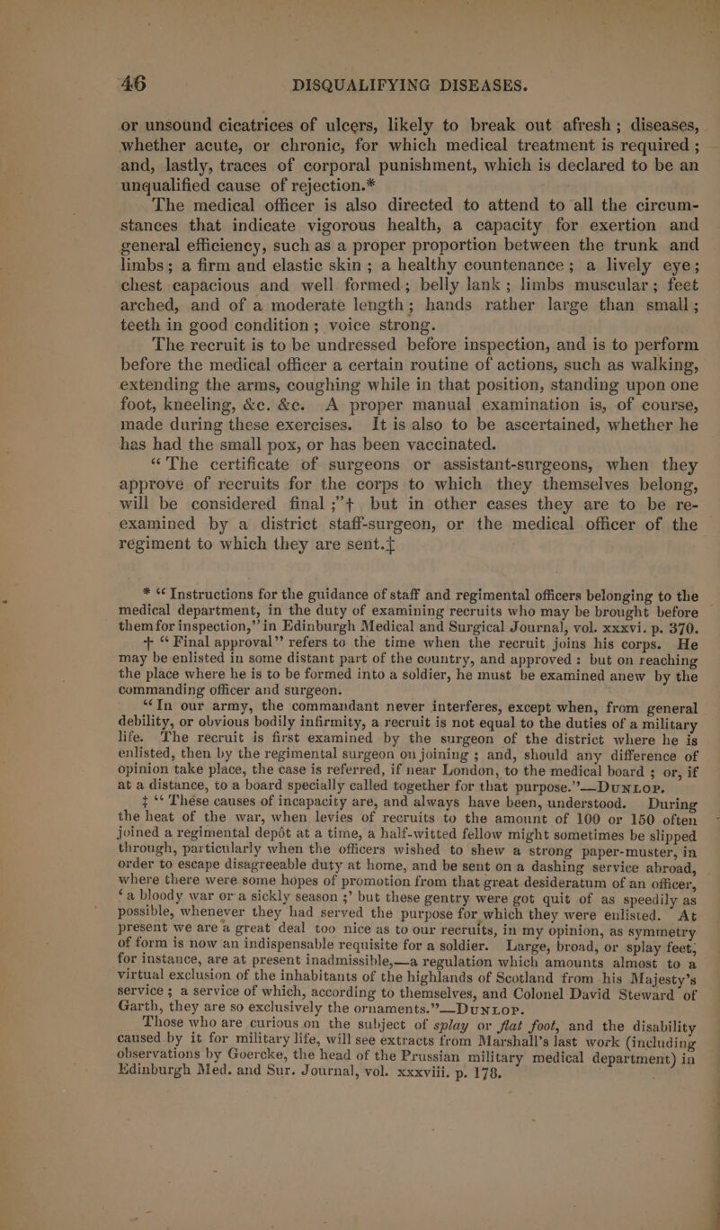 or unsound cicatrices of ulcers, likely to break out afresh; diseases, whether acute, or chronic, for which medical treatment is required ; and, lastly, traces of corporal punishment, which is declared to be an unqualified cause of rejection.* The medical officer is also directed to attend to all the circum- stances that indicate vigorous health, a capacity for exertion and general efficiency, such as a proper proportion between the trunk and limbs; a firm and elastic skin ; a healthy countenance; a lively eye; chest capacious and well formed; belly lank; limbs muscular; feet arched, and of a moderate length; hands rather large than small; teeth in good condition ; voice strong. The recruit is to be undressed before inspection, and is to perform before the medical officer a certain routine of actions, such as walking, extending the arms, coughing while in that position, standing upon one foot, kneeling, &amp;c. &amp;c. A proper manual examination is, of course, made during these exercises. It is also to be ascertained, whether he has had the small pox, or has been vaccinated. “The certificate of surgeons or assistant-surgeons, when they approve of recruits for the corps to which they themselves belong, will be considered final ;’+ but in other cases they are to be re- examined by a district staff-surgeon, or the medical officer of the — regiment to which they are sent.{ * « Instructions for the guidance of staff and regimental officers belonging to the medical department, in the duty of examining recruits who may be brought before them for inspection,”’in Edinburgh Medical and Surgical Journal, vol. xxxvi. p. 370. + “ Final approval” refers to the time when the recruit joins his corps. He may be enlisted in some distant part of the country, and approved: but on reaching the place where he is to be formed into a soldier, he must be examined anew by the commanding officer and surgeon. ‘“‘In our army, the commandant never interferes, except when, from general debility, or obvious bodily infirmity, a recruit is not equal to the duties of a military life. The recruit is first examined by the surgeon of the district where he is enlisted, then by the regimental surgeon on joining ; and, should any difference of opinion take place, the case is referred, if near London, to the medical board ; or, if at a distance, to a board specially called together for that purpose.’—_DuNLop. + ‘° These causes of incapacity are, and always have been, understood. During the heat of the war, when levies of recruits to the amount of 100 or 150 often joined a regimental depot at a time, a half-witted fellow might sometimes be slipped through, particularly when the officers wished to shew a strong paper-muster, in order to escape disagreeable duty at home, and be sent ona dashing service abroad, where there were some hopes of promotion from that great desideratum of an officer, ‘a bloody war ora sickly season ;’ but these gentry were got quit of as speedily as possible, whenever they had served the purpose for which they were enlisted. At present we are a great deal too nice as to our recruits, in my opinion, as symmetry of form is now an indispensable requisite for a soldier. Large, broad, or splay feet, for instance, are at present inadmissible,—a regulation which amounts almost to a virtual exclusion of the inhabitants of the highlands of Scotland from his Majesty’s service ; a service of which, according to themselves, and Colonel David Steward of Garth, they are so exclusively the ornaments.”—-DUNLOP. Those who are curious on the subject of splay or Jjiat foot, and the disability caused by it for military life, will see extracts from Marshall’s last work (including observations by Goercke, the head of the Prussian military medical department) in Edinburgh Med. and Sur. Journal, vol. xxxviii. p. 178.