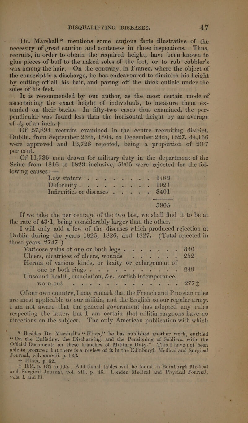 Dr. Marshall * mentions some curjous facts illustrative of the necessity of great caution and acuteness in these inspections. | Thus, recruits, in order to obtain the required height, have been known to glue pieces of buff to the naked soles of the feet, or to rub cobbler’s wax among the hair. On the contrary, in France, where the object of the conscript is a discharge, he has endeavoured to diminish his height by cutting off all his hair, and paring off the thick cuticle under the soles of his feet. It is recommended by our author, as the most certain mode of ascertaining the exact height of individuals, to measure them ex- tended on their backs. In fifty-two cases thus examined, the per- pendicular was found less than the horizontal height by an average of =, of an inch. + Of 57,894 recruits examined in the centre recruiting district, Dublin, fate September 26th, 1804, to December 24th, 1827, 44,166 were approved and 138,728 rejected, being a proportion of 23-7 per cent. Of 11,785 men drawn for military duty in the department of the Seine from 1816 to 1823 inclusive, 5905 were rejected for the fol- lowing causes :— Lowstatare’™: ) wth ele ctl. oo) 1483 Deformity, 12000 004 ..peiaagye toulo2l Infirmities or diseases . . . . . 3401 9905 If we take the per centage of the two last, we shall find it to be at the rate of 43°1, being considerably larger than the other. I will only add a few of the diseases which produced rejection at Dublin during the years 1825, 1826, and 1827. (Total rejected in those years, 2747.) Varicose veins of one or both legs. . . . . . . 3840 Ulcers, cicatrices of ulcers, wounds . . . . 252 Hernia of various kinds, or laxity or enlargement of one or both rings 2°. 3°. Le ee aes Unsound health, aacinton: &amp;e., sottish Airs Mees ReOTTigiit &lt;&gt; os yiigiaeeh teed ee eee tO Oe Ofour own country, I may remark that the French and Prussian rules are most applicable to our militia, and the English to our regular army. Iam not aware that the general government has adopted any rules respecting the latter, but % am certain that militia surgeons have no directions on the subject. ‘The only American publication with which * Besides Dr. Marshall’s ‘“¢ Hints,’ he has published another work, entitled ‘On the Enlisting, the Discharging, and the Pensioning of Soldiers, with the Official Documents on these branches of Military Duty.” This I have not been able to procure; but there is a review of it in the Edinburgh Medical and Surgical Journal, vol. xxxviii. p. 136. t Hints, p- 62. i Ibid. p. 187 to 195. Additional tables will be found in Edinburgh Medical and, Surgical Journal, vol. xlii. p. 46. London Medical and Physical Journal, vols. 1. aud lii.