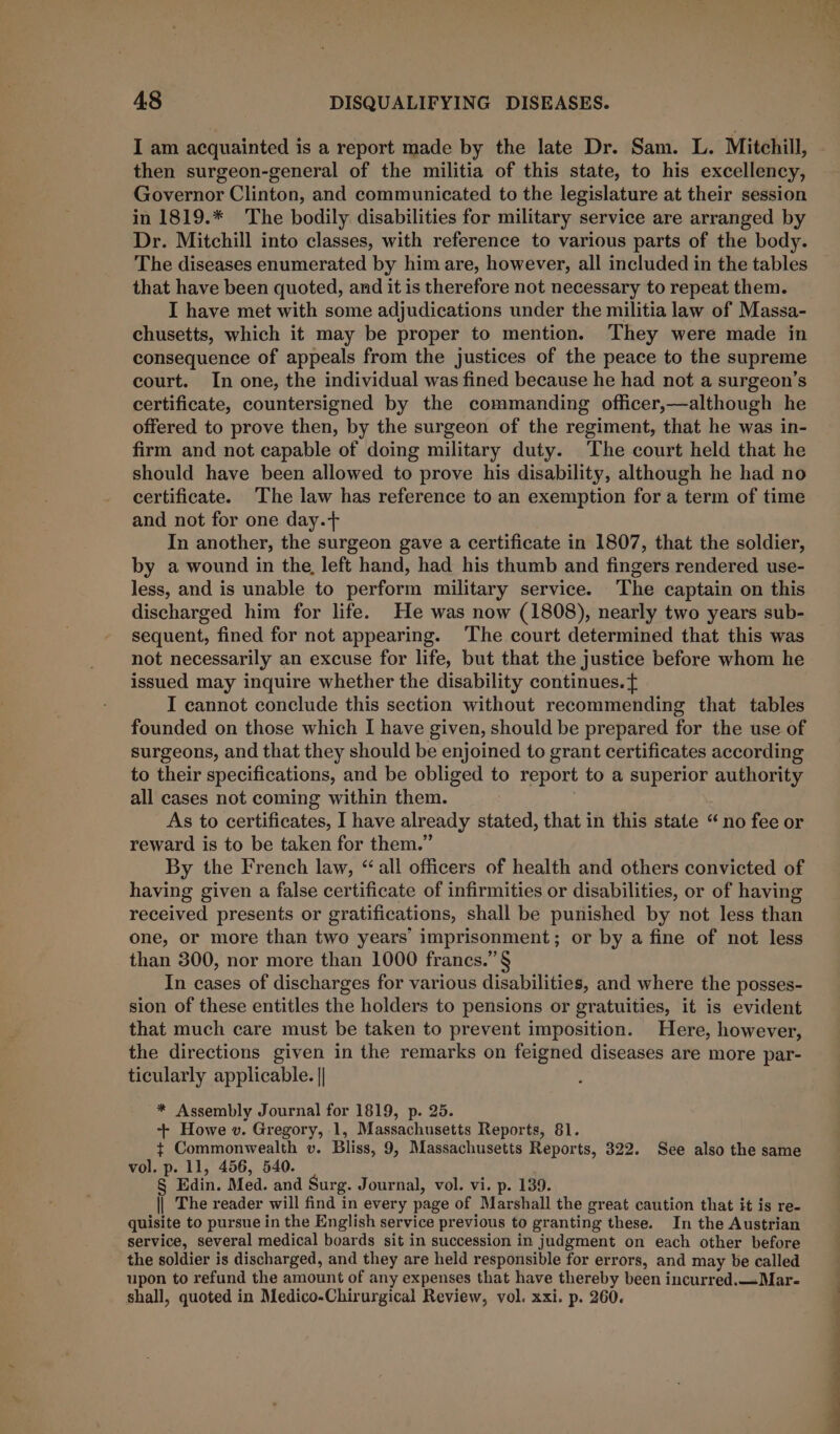 I am acquainted is a report made by the late Dr. Sam. L. Mitchill, then surgeon-general of the militia of this state, to his excellency, Governor Clinton, and communicated to the legislature at their session in 1819.* The bodily disabilities for military service are arranged by Dr. Mitchill into classes, with reference to various parts of the body. The diseases enumerated by him are, however, all included in the tables that have been quoted, and it is therefore not necessary to repeat them. I have met with some adjudications under the militia law of Massa- chusetts, which it may be proper to mention. They were made in consequence of appeals from the justices of the peace to the supreme court. In one, the individual was fined because he had not a surgeon’s certificate, countersigned by the commanding officer,—although he offered to prove then, by the surgeon of the regiment, that he was in- firm and not capable of doing military duty. The court held that he should have been allowed to prove his disability, although he had no certificate. The law has reference to an exemption for a term of time and not for one day.t+ In another, the surgeon gave a certificate in 1807, that the soldier, by a wound in the, left hand, had his thumb and fingers rendered use- less, and is unable to perform military service. The captain on this discharged him for life. He was now (1808), nearly two years sub- sequent, fined for not appearing. The court determined that this was not necessarily an excuse for life, but that the justice before whom he issued may inquire whether the disability continues. I cannot conclude this section without recommending that tables founded on those which I have given, should be prepared for the use of surgeons, and that they should be enjoined to grant certificates according to their specifications, and be obliged to report to a superior authority all cases not coming within them. As to certificates, I have already stated, that in this state “no fee or reward is to be taken for them.” By the French law, “all officers of health and others convicted of having given a false certificate of infirmities or disabilities, or of having received presents or gratifications, shall be punished by not less than one, or more than two years’ imprisonment; or by a fine of not less than 300, nor more than 1000 frances.” § In cases of discharges for various disabilities, and where the posses- sion of these entitles the holders to pensions or gratuities, it is evident that much care must be taken to prevent imposition. Here, however, the directions given in the remarks on feigned diseases are more par- ticularly applicable. || * Assembly Journal for 1819, p. 25. + Howe v. Gregory, 1, Massachusetts Reports, 81. } Commonwealth v. Bliss, 9, Massachusetts Reports, 322. See also the same vol. p. 11, 456, 540. § Edin. Med. and Surg. Journal, vol. vi. p. 139. || The reader will find in every page of Marshall the great caution that it is re- quisite to pursue in the English service previous to granting these. In the Austrian service, several medical boards sit in succession in judgment on each other before the soldier is discharged, and they are held responsible for errors, and may be called upon to refund the amount of any expenses that have thereby been incurred.—Mar- shall, quoted in Medico-Chirurgical Review, vol. xxi. p. 260.