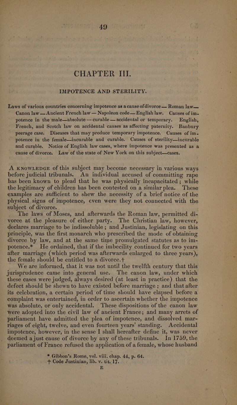 CHAPTER III. IMPOTENCE AND STERILITY. Laws of various countries concerning impotence as a cause of divorce — Roman law— Canon law — Ancient French law — Napoleon code— English law. Causes of im- potence in the male—absolute — curable —— accidental or temporary. English, French, and Scotch law on accidental causes as affecting paternity. Banbury peerage case. Diseases that may produce temporary impotence. Causes of im- potence in the female—incurable and curable. Causes of sterility—incurable and curable. Notice of English law cases, where impotence was presented as a cause of divorce. Law of the state of New York on this subject—cases. A KNOWLEDGE of this subject may become necessary in various ways before judicial tribunals. An individual accused of committing rape has been known to plead that he was physically incapacitated ; while the legitimacy of children has been contested on a similar plea. These examples are sufficient to shew the necessity of a brief notice of the physical signs of impotence, even were they not connected with the subject of divorce. The laws of Moses, and afterwards the Roman law, permitted di- vorce at the pleasure of either party. The Christian law, however, declares marriage to be indissoluble ; and Justinian, legislating on this. principle, was the first monarch who prescribed the mode of obtaining divorce by law, and at the same time promulgated statutes as to im- potence.* He ordained, that if the imbecility continued for two years after marriage (which period was afterwards enlarged to three years), the female should be entitled to a divorce.+ We are informed, that it was not until the twelfth century that this jurisprudence came into general use. The canon law, under which these cases were judged, always desired (at least in practice) that the defect should be shewn to have existed before marriage ; and that after its celebration, a certain period of time should have elapsed before a complaint was entertained, in order to ascertain whether the impotence was absolute, or only accidental. ‘These dispositions of the canon law were adopted into the civil law of ancient France; and many arrets of parliament have admitted the plea of impotence, and dissolved mar- riages of eight, twelve, and even fourteen years’ standing. Accidental impotence, however, in the sense I shall hereafter define it, was never deemed a just cause of divorce by any of these tribunals. In 1759, the parliament of France refused the application of a female, whose husband * Gibbon’s Rome, vol. viii. chap. 44, p. 64. + Code Justinian, lib. v. tit. 17. E