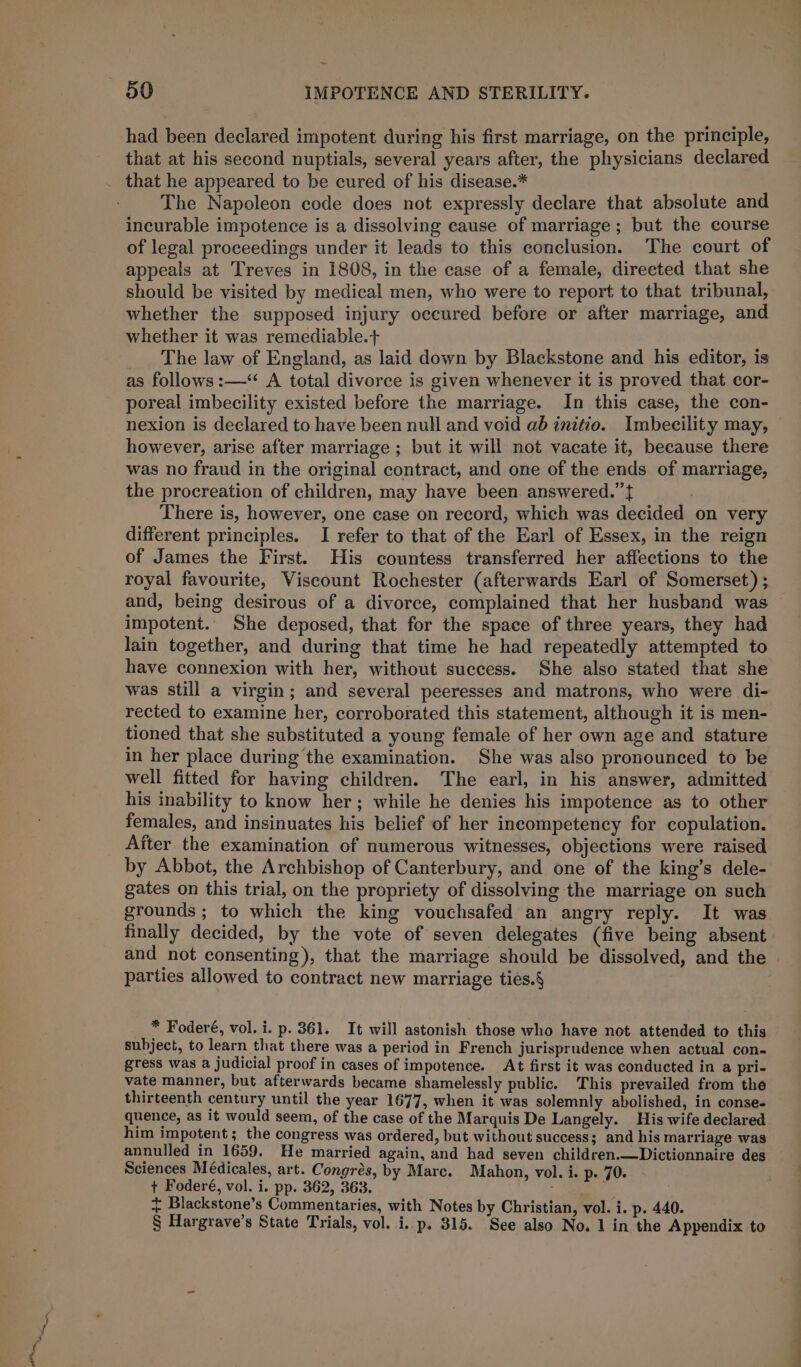 had been declared impotent during his first marriage, on the principle, that at his second nuptials, several years after, the physicians declared _ that he appeared to be cured of his disease.* The Napoleon code does not expressly declare that absolute and incurable impotence is a dissolving cause of marriage; but the course of legal proceedings under it leads to this conclusion. The court of appeals at Treves in 1808, in the case of a female, directed that she should be visited by medical men, who were to report to that tribunal, whether the supposed injury occured before or after marriage, and whether it was remediable.+ _ The Jaw of England, as laid down by Blackstone and his editor, is as follows :—‘ A total divorce is given whenever it is proved that cor- poreal imbecility existed before the marriage. In this case, the con- nexion is declared to have been null and void ab initio. Imbeecility may, however, arise after marriage ; but it will not vacate it, because there was no fraud in the original contract, and one of the ends of marriage, the procreation of children, may have been answered.’’f , There is, however, one case on record, which was decided on very different principles. I refer to that of the Earl of Essex, in the reign of James the First. His countess transferred her affections to the royal favourite, Viscount Rochester (afterwards Earl of Somerset) ; impotent. She deposed, that for the space of three years, they had lain together, and during that time he had repeatedly attempted to have connexion with her, without success. She also stated that she was still a virgin; and several peeresses and matrons, who were di- rected to examine her, corroborated this statement, although it is men- tioned that she substituted a young female of her own age and stature in her place during the examination. She was also pronounced to be well fitted for having children. The earl, in his answer, admitted his inability to know her; while he denies his impotence as to other females, and insinuates his belief of her incompetency for copulation. After the examination of numerous witnesses, objections were raised by Abbot, the Archbishop of Canterbury, and one of the king’s dele- gates on this trial, on the propriety of dissolving the marriage on such grounds; to which the king vouchsafed an angry reply. It was finally decided, by the vote of seven delegates (five being absent parties allowed to contract new marriage tiés.§ * Foderé, vol. i. p. 361. It will astonish those who have not attended to this subject, to learn that there was a period in French jurisprudence when actual con- gress was a judicial proof in cases of impotence. At first it was conducted in a pri- vate manner, but afterwards became shamelessly public. This prevailed from the quence, as it would seem, of the case of the Marquis De Langely. His wife declared him impotent; the congress was ordered, but without success; and his marriage was annulled in 1659. He married again, and had seven children.—Dictionnaire des Sciences Médicales, art. Congres, by Mare. Mahon, vol. i. p- 70. + Foderé, vol. i. pp. 362, 363. : + Blackstone’s Commentaries, with Notes by Christian, vol. i. p- 440.