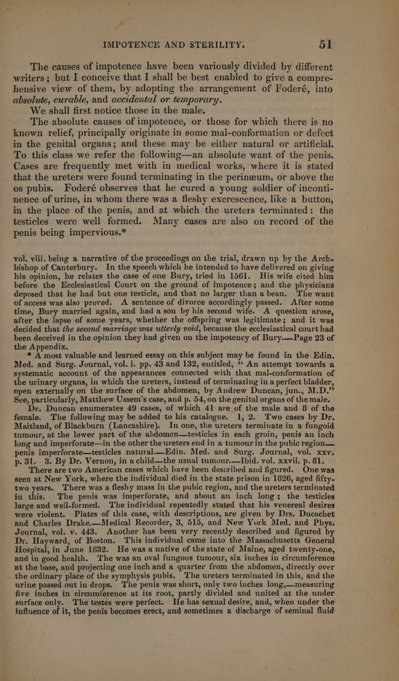 The causes of impotence have been variously divided by different writers ; but I conceive that I shall be best enabled to give a compre- hensive view of them, by adopting the arrangement of Foderé, into absolute, curable, and accidental or temporary. We shall first notice those in the male. The absolute causes of impotence, or those for which there is no known relief, principally originate in some mal-conformation or defect in the genital organs; and these may be either natural or artificial. To this class we refer the following—an absolute want of the penis. Cases are frequently met with in medical works, where it is stated that the ureters were found terminating in the perineum, or above the os pubis. Foderé observes that he cured a young soldier of inconti- -nence of urine, in whom there was a fleshy excrescence, like a button, in the place of the penis, and at which the ureters terminated: the testicles were well formed. Many cases are also on record of the penis being impervious.* vol. viii. being a narrative of the proceedings on the trial, drawn up by the Arch. bishop of Canterbury. In the speech which he intended to have delivered on giving his opinion, he relates the case of one Bury, tried in 1561. His wife cited him before the Ecclesiastical Court on the ground of impotence; and the physicians deposed that he had but one testicle, and that no larger than a bean. The want of access was also proved. A sentence of divorce accordingly passed. After some time, Bury married again, and had a son by his second wife. A question arose, after the lapse of some years, whether the offspring was legitimate; and it was decided that the second marriage was utterly void, because the ecclesiastical court had been deceived in the opinion they had given on the impotency of Bury.—Page 23 of the Appendix. * A most valuable and learned essay on this subject may be found in the. Edin. Med. and Surg. Journal, vol. i. pp. 43 and 132, entitled, “ An attempt towards a fees account of the appearances connected with that mal-conformation of the urinary organs, in which the ureters, instead of terminating in a perfect bladder, open externally on the surface of the abdomen, by Andrew Duncan, jun., M.D.” See, particularly, Matthew Ussem’s case, and p. 54, on the genital organs of the male. Dr. Duncan enumerates 49 cases, of which 41 are of the male and 8 of the female. The following may be added to his catalogue. 1, 2. Two cases by Dr. Maitland, of Blackburn (Lancashire). In one, the ureters terminate in a fungoid tumour, at the lower part of the abdomen—testicles in each groin, penis an inch long and imperforate—in the other the ureters end in a tumour in the pubic region— penis imperforate—testicles natural.—Edin. Med. and Surg. Journal, vol. xxv. p- 31. 38. By Dr. Vernon, in a child—the usual tumour.—Ibid. vol. xxvii, p. 81. There are two American cases which have been described and figured. One was seen at New York, where the individual died in the state prison in 1826, aged fifty- two years.. There was a fleshy mass in the pubic region, and the ureters terminated in this. The penis was imperforate, and about an inch longs the testicles large and well-formed. The individual repeatedly stated that his venereal desires were violent. Plates of this case, with descriptions, are given by Drs. Ducachet and Charles Drake.—Medical Recorder, 3, 515, and New York Med. and Phys. Journal, vol. v. 443. Another has been very recently described and figured by Dr. Hayward, of Boston. This individual came into the Massachusetts General Hospital, in June 1832. He was a native of the state of Maine, aged twenty-one, and in good health. ‘The was an oval fungous tumour, six inches in circumference at the base, and projecting one inch and a quarter from the abdomen, directly over the ordinary place of the symphysis pubis. The ureters terminated in this, and the urine passed out in drops. The penis was short, only two inches long,—measuring five inches in circumference at its root, partly divided and united at the under surface only. The testes were perfect. He has sexual desire, and, when under the influence of it, the penis becomes erect, and sometimes a discharge of seminal fluid