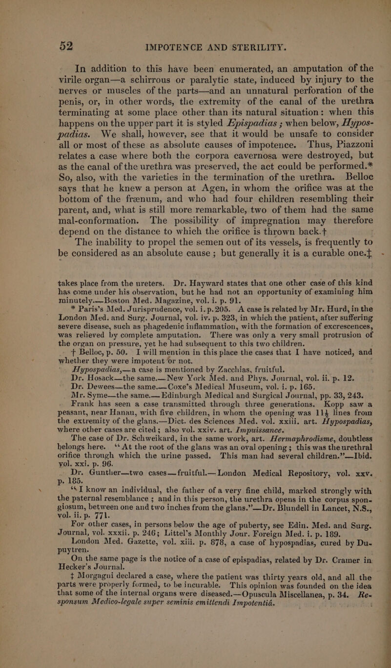 In addition to this have been enumerated, an amputation of the virile organ—a schirrous or paralytic state, induced by injury to the nerves or muscles of the parts—and an unnatural perforation of the penis, or, in other words, the extremity of the canal of the urethra terminating at some place other than its natural situation: when this happens on the upper part it is styled Epispadias ; when below, Hypos- padias. We shall, however, see that it would be unsafe to consider all or most of these as absolute causes of impotence. Thus, Piazzoni relates a case where both the corpora cavernosa were destroyed, but as the canal of the urethra was preserved, the act could be performed.* So, also, with the varieties in the termination of the urethra. Belloc says that he knew a person at Agen, in whom the orifice was at the bottom of the franum, and who had four children resembling their parent, and, what is still more remarkable, two of them had the same mal-conformation. The possibility of impregnation may therefore depend on the distance to which the orifice is thrown back.t . ' The inability to propel the semen out of its vessels, is frequently to be considered as an absolute cause ; but generally it is a curable one.f{ takes place from the ureters. Dr. Hayward states that one other case of this kind has come under his observation, but he had not an opportunity of examining him minutely.—Boston Med. Magazine, vol. i. p. 91. : * Paris’s Med. Jurisprudence, vol. i.p.205. A case is related by Mr. Hurd, in the London Med. and Surg. Journal, vol. iv. p. 323, in which the patient, after suffering severe disease, such as phagedenic inflammation, with the formation of excrescences, was relieved by complete amputation. There was only a very small protrusion of the organ on pressure, yet he had subsequent to this two children. _ &gt; Belloc, p. 50. I will mention in this place the cases that I have noticed, and whether they were impotent ‘or not. c Hypospadias,—a case is mentioned by Zacchias, fruitful. Dr. Hosack—the same.—New York Med. and Phys. Journal, vol. ii. p. 12. Dr. Dewees—the same.—Coxe’s Medical Museum, vol. i. p. 165. Mr. Syme—the same.— Edinburgh Medical and Surgical Journal, pp. 33, 243. Frank has seen a case transmitted through three generations. Kopp saw a peasant, near Hanan, with five children, in whom the opening was 11% lines from the extremity of the glans.—Dict. des Sciences Med. vol. xxiii. art. Hypospadias, where other cases are cited; also vol. xxiv. art. Zmpuissance. The case of Dr. Schweikard, in the same work, art. Hermaphrodisme, doubtless belongs here. ‘‘ At the root of the glans was an oval opening; this was the urethral orifice through which the urine passed. This man had several children.’?—Ibid. yol. xxi. p. 96. p- 185. _ ‘SI know an individual, the father of a very fine child, marked strongly with the paternal resemblance ; and in this person, the urethra opens in the corpus spon- giosum, between one and two inches from the glans.”—Dr. Blundell in Lancet, N.S., vol. ii. p. 771. asi For other cases, in persons below the age of puberty, see Edin. Med. and Surg. Journal, vol. xxxii. p. 246; Littel’s Monthly Jour. Foreign Med. i. p. 189. London Med. Gazette, vol. xiii. p. 878, a case of hypospadias, cured by Du- puytren. On the same page is the notice of a case of epispadias, related by Dr. Cramer in. Hecker’s Journal. + Morgagni declared a case, where the patient was thirty years old, and all. the parts were properly formed, to be incurable. This opinion was founded on the idea that some of the internal organs were diseased.—Opuscula Miscellanea, p. 34. Re-« sponsum Medico-legale super seminis emittendi Impotentid. '