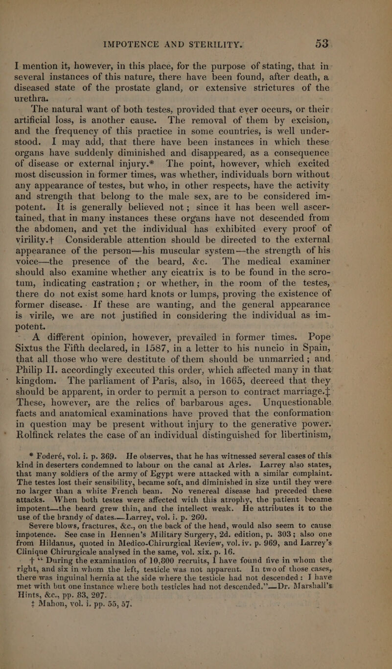 I mention it, however, in this place, for the purpose of stating, that in- several instances of this nature, there have been found, after death, a diseased state of the prostate gland, or extensive strictures of the urethra. The natural want of both testes, provided that ever occurs, or their artificial loss, is another cause. The removal of them by excision, and the frequency of this practice in some countries, is well under- stood. I may add, that there have been instances in which these organs have suddenly diminished and disappeared, as a consequence of disease or external injury.* The point, however, which excited most discussion in former times, was whether, individuals born without any appearance of testes, but who, in other respects, have the activity and strength that belong to the male sex, are to be considered im- potent. It is generally believed not; since it has been well ascer- tained, that in many instances these organs have not descended from the abdomen, and yet the individual has exhibited every proof of virility.+ Considerable attention should be directed to the external appearance of the person—his muscular system—the strength of his voice—the presence of the beard, &amp;c. The medical examiner should also examine whether any cicatiix is to be found in the scro- tum, indicating castration; or whether, in the room of the testes, there do not exist some hard knots or lumps, proving the existence of former disease.- If these are wanting, and the general appearance is virile, we are not justified in considering the individual as im- potent. -. A different opinion, however, prevailed in former times. Pope Sixtus the Fifth declared, in 1587, in a letter to his nuncio in Spain, that all those who were destitute of them should be unmarried; and. Philip II. accordingly executed this order, which affected many in that kingdom. The parliament of Paris, also, in 1665, decreed that they, should be apparent, in order to permit a person to contract marriage.{ These, however, are the relics of barbarous ages. Unquestionable facts and anatomical examinations have proved that the conformation: in question may be present without injury to the generative power. Rolfinck relates the case of an individual distinguished for libertinism, * Foderé, vol. i. p. 369. He observes, that he has witnessed several cases of this kind in deserters condemned to labour on the canal at Arles. Larrey also states, that many soldiers of the army of Egypt were attacked with a similar complaint. The testes lost their sensibility, became soft, and diminished in size until they were no larger than a white French bean. No venereal disease had preceded these. attacks. When both testes were affected with this atrophy, the patient became impotent—the beard grew thin, and the intellect weak. He attributes it to the use. of the brandy of dates.—Larrey, vol. i. p. 260. Severe blows, fractures, &amp;c., on the back of the head, would also seem to cause impotence. See casein Hennen’s Military Surgery, 2d. edition, p. 303; also one from Hildanus, quoted in Medico-Chirurgical Review, vol. iv. p. 969, and Larrey’s Clinique Chirurgicale analysed in the same, vol. xix. p. 16. + ‘* During the examination of 10,800 recruits, I have found five in whom the ' right, and six in whom the left, testicle was not apparent. In two of those cases, there was inguinal hernia at the side where the testicle had not descended: J have met with but one instance where both testicles had not descended.”’—Dr. Marshall’s: Hints, &amp;c., pp. 83, 207.