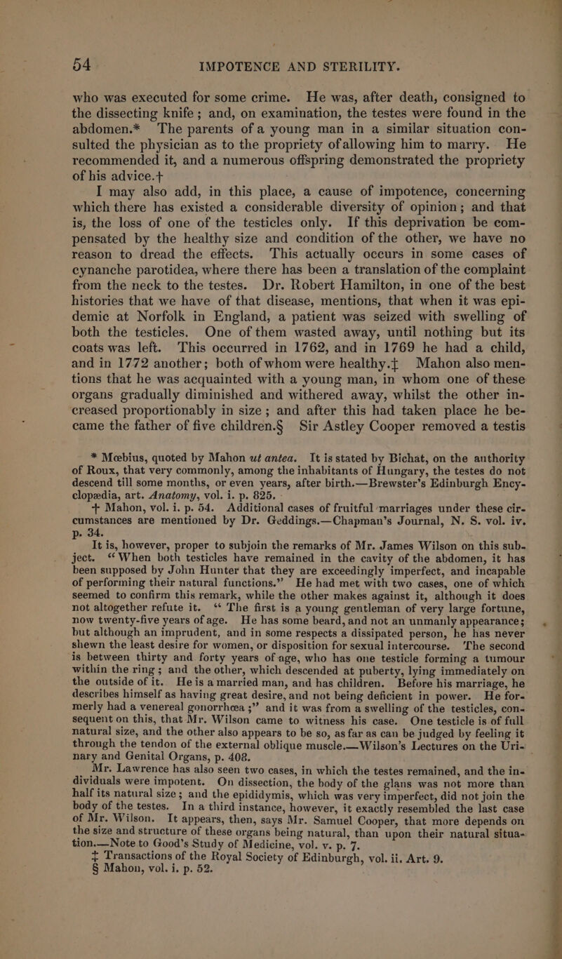 who was executed for some crime. He was, after death, consigned to the dissecting knife; and, on examination, the testes were found in the abdomen.* The parents of a young man in a similar situation con- sulted the physician as to the propriety ofallowing him to marry. He recommended it, and a numerous offspring demonstrated the propriety of his advice.+ I may also add, in this place, a cause of impotence, concerning which there has existed a considerable diversity of opinion; and that is, the loss of one of the testicles only. If this deprivation be com- pensated by the healthy size and condition of the other, we have no reason to dread the effects. This actually occurs in some cases of cynanche parotidea, where there has been a translation of the complaint from the neck to the testes. Dr. Robert Hamilton, in one of the best histories that we have of that disease, mentions, that when it was epi- demic at Norfolk in England, a patient was seized with swelling of both the testicles. One of them wasted away, until nothing but its coats was left. This occurred in 1762, and in 1769 he had a child, and in 1772 another; both of whom were healthy.{ Mahon also men- tions that he was acquainted with a young man, in whom one of these organs gradually diminished and withered away, whilst the other in- creased proportionably in size; and after this had taken place he be- came the father of five children.§ Sir Astley Cooper removed a testis * Mcebius, quoted by Mahon wt antea. It is stated by Bichat, on the authority of Roux, that very commonly, among the inhabitants of Hungary, the testes do not descend till some months, or even years, after birth.—Brewster’s Edinburgh Ency- clopedia, art. Anatomy, vol. i. p. 825. - + Mahon, vol. i. p. 54. Additional cases of fruitful ‘marriages under these cir- cumstances are mentioned by Dr. Geddings.—Chapman’s Journal, N. S. vol. iv. p- 34. It is, however, proper to subjoin the remarks of Mr. James Wilson on this sub. ject. ‘When both testicles have remained in the cavity of the abdomen, it has been supposed by John Hunter that they are exceedingly imperfect, and incapable of performing their natural functions.” He had met with two cases, one of which seemed to confirm this remark, while the other makes against it, although it does not altogether refute it. ‘* The first is a young gentleman of very large fortune, now twenty-five years ofage. He has some beard, and not an unmanly appearance; but although an imprudent, and in some respects a dissipated person, he has never shewn the least desire for women, or disposition for sexual intercourse. ‘The second is between thirty and forty years of age, who has one testicle forming a tumour within the ring ; and the other, which descended at puberty, lying immediately on the outside of it. He is a married man, and has children. Before his marriage, he describes himself as having great desire, and not being deficient in power. He for- merly had a venereal gonorrheea ;” and it was from a swelling of the testicles, con- sequent on this, that Mr. Wilson came to witness his case. One testicle is of full natural size, and the other also appears to be so, as far as can be judged by feeling it nary and Genital Organs, p. 408. _ Mr. Lawrence has also seen two cases, in which the testes remained, and the in- dividuals were impotent. On dissection, the body of the glans was not more than half its natural size; and the epididymis, which was very imperfect, did not join the body of the testes. In a third instance, however, it exactly resembled the last case of Mr. Wilson. It appears, then, says Mr. Samuel Cooper, that more depends on the size and structure of these organs being natural, than upon their natural situa- tion.—Note to Good’s Study of Medicine, vol. v. p. 7. § Mahon, vol. i. p. 52. ies Ga, ee