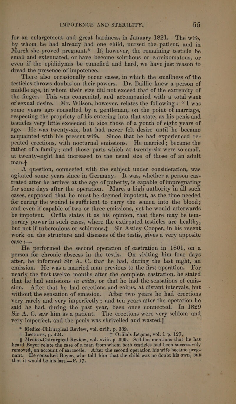 for an enlargement and great hardness, in January 1821. The wife, by whom he had already had one child, nursed the patient, and in March she proved pregnant.* If, however, the remaining testicle be small and extenuated, or have become scirrhous or carcinomatous, or even if the epididymis be tumefied and hard, we have just reason to dread the presence of impotence. There also occasionally occur cases, in which the smallness of the testicles throws doubts on their powers. Dr. Baillie knew a person of middle age, in whom their size did not exceed that of the extremity of the finger. This was congenital, and accompanied with a total want of sexual desire. Mr. Wilson, however, relates the following: “I was some years ago consulted by a gentleman, on the point of marriage, respecting the propriety of his entering into, that state, as his penis and testicles very little exceeded in size those of a youth of eight years of age. He was twenty-six, but had never felt desire until he became acquainted with his present wife. Since that he had experienced re- peated erections, with nocturnal emissions. He married; became the father of a family; and those parts which at twenty-six were so small, at twenty-eight had increased to the usual size of those of an adult man.t A question, connected with the subject under consideration, was agitated some years since in Germany. It was, whether a person cas- trated after he arrives at the age of puberty, is capable of impregnating for some days after the operation. Mare, a high authority in all such cases, supposed that he must be deemed impotent, as the time needed for curing the wound is sufficient to carry the semen into the blood; and even if capable of two or three emissions, yet he would afterwards be impotent. Orfila states it as his opinion, that there may be tem- porary power in such cases, where the extirpated testicles are healthy, but not if tuberculous or schirrous.{ Sir Astley Cooper, in his recent work on the structure and diseases of the testis, gives a very apposite case :— He performed the second operation of castration in 1801, on a person for chronic abscess in the testis. On visiting him four days after, he informed Sir A. C..that he had, during the last night, an emission. He was a married man previous to the first operation. For nearly the first twelve months after the complete castration, he stated . that he had emissions zm cottu, or that he had the sensations of emis- sion. After that he had erections and coitus, at distant intervals, but ' without the sensation of emission. After two years he had erections very rarely and very imperfectly; and ten years after the operation he said he had, during the past year, been once connected. In 1829 Sir A. C. saw him as a patient. The erections were very seldom and very imperfect, and the penis was shrivelled and wasted.|| ii? * Medico-Chirurgical Review, vol. xviii. p. 389. : + Lectures, p. 424. + Orfila’s Legons, vol. i. p. 127. || Medico-Chirurgical Review, vol. xviii. p. 390. Sedillot mentions that he has heard Boyer relate the case of a man from whom both testicles had been successively removed, on account of sarcocele. After the second operation his wife became preg- nant. He consulted Boyer, who told him that the child was no doubt his own, but that it would be his last.—P. 17.