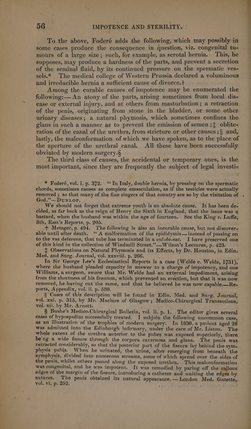 To the above, Foderé adds the following, which may possibly in some cases produce the consequence in question, viz. congenital tu- mours of a large size; such, for example, as scrotal hernia. This, he supposes, may produce a hardness of the parts, and prevent a secretion of the seminal fluid, by its continued pressure on the spermatic ves- sels.* The medical college of Western Prussia declared a voluminous and irreducible hernia a sufficient cause of divorce. t+ Among the curable causes of impotence may be enumerated the following: — An atony of the parts, arising sometimes from local dis- ease or external injury, and at others from. masturbation; a retraction of the penis, originating from stone in the bladder, or some other urinary diseases; a natural phymosis, which sometimes confines the. glans in such a manner as to prevent the emission of semen ;{ oblite- ration of the canal of the urethra, from stricture or other causes ; || and, lastly, the malconformation, of which we have spoken, as to the place of the aperture of the urethral canal. All these have been successfully. obviated by modern surgery.§ The third class of causes, the accidental or temporary ones, is the most important, since they are frequently the subject of legal investi- * Foderé, vol. i. p. 372. ‘* In Italy, double hernia, by pressing on the spermatic chords, sometimes causes as complete emasculation, as if the testicles were actually removed ; so that many of the fine singers of that country are so by the visitation of God.”’&gt;—Dun top. We should not forget that extreme youth is an absolute cause. It has been de- cided, as far back as the reign of Henry the Sixth in England, that the issue was a bastard, when the husband was within the age of fourteen. See the King v. Luffe, 8th, East’s Reports, p. 205. am + Metzger, p. 494. The following is also an incurable cause, but not discovers able until after death. ‘* A malformation of the epididymis— instead of passing on to the vas deferens, that tube has terminated in a cul-de-sac. I have preserved one of this kind in the collection of Windmill Street.”,-—Wilson’s Lectures, p. 423. + Observations on Natural Phymosis and its Effects, by Dr. Houston, in Edin, Med. and Surg. Journal, vol. xxxviii. p. 266. ‘ In Sir George Tee’s Ecclesiastical Reports is a case (Welde v. Welde, 1731), where the husband pleaded capacity in answer to a charge of impotency, and one Williams, a surgeon, swore that Mr. Welde had an external impediment, arising’ . from the shortness of his frenum, which prevented an erection, but that it was now. removed, he having cut the same, and that he believed he was now capable.—Re- ports, Appendix, vol, ii. p. 580. || Cases of this description will be found in Edin. Med. and Surg. Journal, vol. xxi. p. 315, by Mr. Maclure of Glasgow; Medico-Chirurgical Transactions; vol. xii. by Mr. Arnott. § Bushe’s Medico-Chirurgical Bulletin, vol. ii. p. 1. The editor gives several cases of hypospadias successfully treated. I subjoin the following uncommon case, as an illustration of the trophies of modern surgery. In 1830, a patient aged 26 was admitted into the Edinburgh infirmary, under the care of Mr. Liston. The whole extent of the urethra anterior to the pubes was exposed superiorly, there beng a wide fissure through the corpora cavernosa and glans. The penis was retracted considerably, so that the posterior part of the fissure lay behind the sym- physis pubis. When he urinated, the urine, after emerging from beneath the symphysis, divided into numerous streams, some of which spread over the sides of the penis, whilst others passed along the exposed urethra. This malconformation was congenital, and he was impotent. It was remedied by paring off the callous edges of the margin of the fissure, introducing a catheter and uniting the edges by sutures. The penis obtained its natural appearance.— London Med. Gazette,. vol. Vi. p- 252. ; -