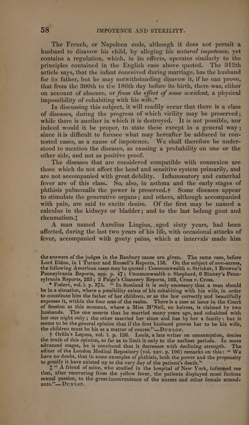 ® ~ 58 IMPOTENCE AND STERILITY. The French, or Napoleon code, although it does not permit a husband to disavow his child, by alleging his natural impotence, yet contains a regulation, which, in its effects, operates similarly to the principles contained in the English case above quoted. The 312th article says, that the infant conceived during marriage, has the husband for its father, but he may notwithstanding disavow it, if he can prove, that from the 300th to the 180th day before its birth, there was, either on account of absence, or from the effect of some accident, a physical impossibility of cohabiting with his wife.* In discussing this subject, it will readily occur that there is a class of diseases, during the progress of which virility may be preserved ; while there is another in which it is destroyed. It is not possible, nor indeed would it be proper, to state these except in a general way ; since itis difficult to foresee what may hereafter be adduced in con- tested cases, as a cause of impotence. We shall therefore be under- stood to mention the diseases, as causing a probability on one or the ‘other side, and not as positive proof. The diseases that are considered compatible with connexion are those which do not affect the head and sensitive system primarily, and are not accompanied with great debility. Inflammatory and catarrhal fever are of this class. So, also, in asthma and the early stages of phthisis pulmonalis the power is preserved.t Some diseases appear to stimulate the generative organs; and others, although accompanied with pain, are said to excite desire. Of the first may be named a calculus in the kidneys or bladder; and to the last belong gout and rheumatism.{ A man named Aurelius Lingius, aged sixty years, had been affected, during the last two years of his life, with occasional attacks of fever, accompanied with gouty pains, which at intervals made him the answers of the judges in the Banbury cause are given. The same case, before Lord Eldon, in 1 Turner and Russell’s Reports, 138. On the subject of non-access, the following American cases may be quoted : Commonwealth v. Stricker, 1 Browne’s Pennsylvania Reports, app. p. 47 ; Commonwealth v. Shepherd, 6 Binney’s Penn- sylvania Reports, 283; 2 Paige’s Chancery Reports, 103, Cross v. Cross. * Foderé, vol.i. p. 375. ‘* In Scotland it is only necessary that a man should be in a situation, where a possibility exists of his cohabiting with his wife, in order to constitute him the father of her children, or as the law correctly and beautifully expreses it, within the four seas of the realm. Thereis a case at issue in the Court of Session at this moment, where a Miss M‘Neil, an heiress, is claimed by two ~ husbands. The one asserts that he married many years ago, and cohabited with her one night only ; the other married her since and has by her a family: but it seems to be the general opinion that if the first husband proves her to be his wife, the children must be his as a matter of course.”-—DuNLOP. t Orfila’s Legons, vol. i. p. 136. Louis, a late writer on consumption, denies - the truth of this opinion, so far as to limit it only to the earliest periods. In more advanced stages, he is convinced that it decreases with declining strength. The editor of the London Medical Repository (vol. ‘xxv. p. 106) remarks on this: “* We have no doubt, that in some examples of phthisis, both the power and the propensity to gratify it have existed up to the very day of the patient’s death.” {“ A friend of mine, who studied in the hospital of New York, informed me that, after recovering from the yellow fever, the patients displayed most furious sexual passion, to the greatinconvenience of the nurses and other female attend- ants.’— DuNLop.