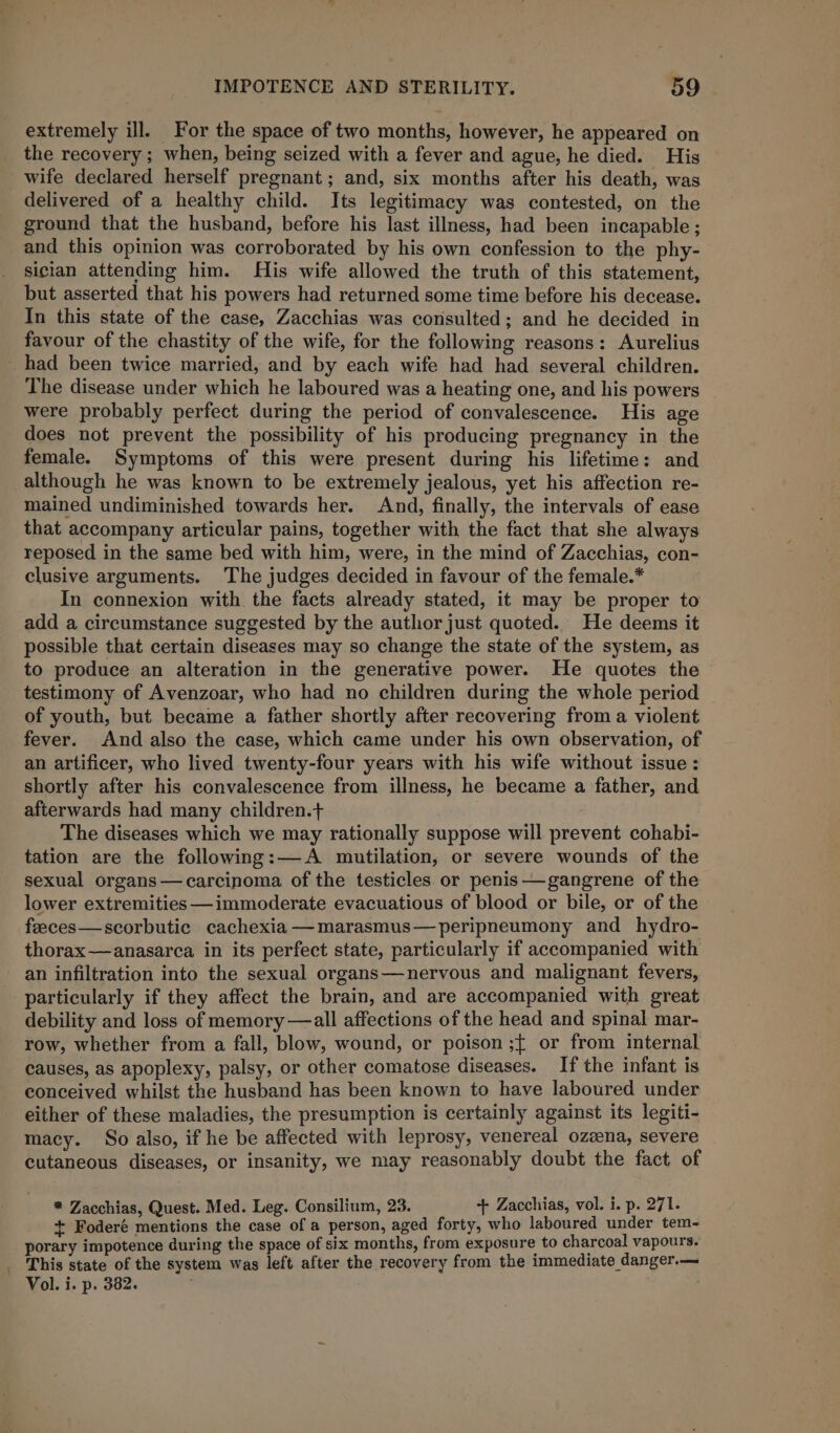 extremely ill. For the space of two months, however, he appeared on the recovery ; when, being seized with a fever and ague, he died. His wife declared herself pregnant; and, six months after his death, was delivered of a healthy child. Its legitimacy was contested, on the ground that the husband, before his last illness, had been incapable ; and this opinion was corroborated by his own confession to the phy- sician attending him. His wife allowed the truth of this statement, but asserted that his powers had returned some time before his decease. In this state of the case, Zacchias was consulted; and he decided in favour of the chastity of the wife, for the following reasons: Aurelius _ had been twice married, and by each wife had had several children. The disease under which he laboured was a heating one, and his powers were probably perfect during the period of convalescence. His age does not prevent the possibility of his producing pregnancy in the female. Symptoms of this were present during his lifetime: and although he was known to be extremely jealous, yet his affection re- mained undiminished towards her. And, finally, the intervals of ease that accompany articular pains, together with the fact that she always reposed in the same bed with him, were, in the mind of Zacchias, con- clusive arguments. The judges decided in favour of the female.* In connexion with the facts already stated, it may be proper to add a circumstance suggested by the author just quoted. He deems it possible that certain diseases may so change the state of the system, as to produce an alteration in the generative power. He quotes the testimony of Avenzoar, who had no children during the whole period of youth, but became a father shortly after recovering froma violent fever. And also the case, which came under his own observation, of an artificer, who lived twenty-four years with his wife without issue: shortly after his convalescence from illness, he became a father, and afterwards had many children.+ The diseases which we may rationally suppose will prevent cohabi- tation are the following:—A mutilation, or severe wounds of the sexual organs— carcinoma of the testicles. or penis——gangrene of the lower extremities —immoderate evacuatious of blood or bile, or of the feeces—scorbutic cachexia —marasmus—peripneumony and hydro- thorax —anasarca in its perfect state, particularly if accompanied with an infiltration into the sexual organs—nervous and malignant fevers, particularly if they affect the brain, and are accompanied with great debility and loss of memory —all affections of the head and spinal mar- row, whether from a fall, blow, wound, or poison ;{ or from internal causes, as apoplexy, palsy, or other comatose diseases. If the infant is conceived whilst the husband has been known to have laboured under either of these maladies, the presumption is certainly against its legiti- macy. So also, if he be affected with leprosy, venereal ozzena, severe cutaneous diseases, or insanity, we may reasonably doubt the fact of * Zacchias, Quest. Med. Leg. Consilium, 23. + Zacchias, vol. i. p. 271. + Foderé mentions the case of a person, aged forty, who laboured under tem- porary impotence during the space of six months, from exposure to charcoal vapours. _ This state of the system was left after the recovery from the immediate danger.— Vol. i. p. 382.