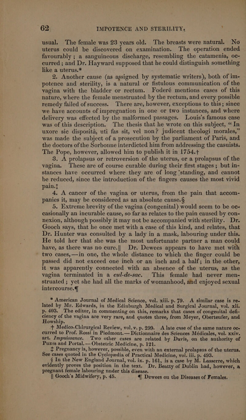 usual. The female was 23 years old. The breasts were natural. “No uterus could be discovered on examination. The operation ended favourably ; a sanguineous discharge, resembling the catamenia, oc- curred ; and Dr. Hayward supposed that he could distinguish something like a uterus.* 2. Another cause (as assigned by systematic writers), both of im- -potence and sterility, is a natural or fistulous communication of the vagina with the bladder or rectum. Foderé mentions cases of this nature, where the female menstruated by the rectum, and every possible remedy failed of success. There are, however, exceptions to this; since we have accounts of impregnation in one or two instances, and where delivery was effected by the malformed passages. Louis’s famous case was of this description. The thesis that he wrote on this subject, “ In uxore sic disposita, uti fas sit, vel non? judicent theologi morales,” was made the subject of a prosecution by the parliament of Paris, and the doctors of the Sorbonne interdicted him from addressing the casuists. The Pope, however, allowed him to publish it in 1754.+ 3. A prolapsus or retroversion of the uterus, or a prolapsus of the vagina. ‘These are of course curable during their first stages ; but in- stances have occurred where. they are of long “standing, and cannot be reduced, since the introduction of the fingers causes the most vivid pain. 4. A cancer of the vagina or uterus, from the pain that accom- panies it, may be considered as an absolute cause.§ 5. Extreme brevity of the vagina (congenital) would seem to be oc- casionally an incurable cause, so far as relates to the pain caused by con- nexion, although possibly it may not be accompanied with sterility. Dr. Gooch says, that he once met with a case of this kind, and relates, that Dr. Hunter was consulted by a lady in a mask, labouring under this. He told her that she was the most unfortunate partner a man could have, as there was no cure.|| Dr. Dewees appears to have met with two cases,—in one, the whole distance to which the finger could be passed did not exceed one inch or an inch and a half; in the other, it was apparently connected with an absence of the uterus, as the vagina terminated in a cul-de-sac. This female had never men- struated ; yet she had all the marks of womanhood, and enjoyed sexual intercourse.] * American Journal of Medical Science, vol. xiii. p. 79. A similar case is re- lated by Mr. Edwards, in the Edinburgh Medical and Surgical Journal, vol. xli. p. 403. The editor, in commenting on this, remarks that cases of congenital defi- ciency of the vagina are very rare, and quotes three, from Meyer, Oberteufer, and Howship. + Medico-Chirurgical Review, vol.v. p. 299. -A late case of the same nature oc- curred to Prof. Rossi in Piedmont.— Dictionnaire des Sciences Médicales, vol. xxiv. art. Impuissance. Two other cases are related by Davis, on the authority of Puzos and Portal. — Obstetric Medicine, p. 121. + Pregnancy is, however, possible, even with an external prolapsus of the uterus. See cases quoted in the Cyclopedia of Practical Medicine, vol. iii. p. 493. , § In the New England Journal, vol. ix. p. 161, is a case by M. Lasserre, which evidently proves the position in the text. Dr. Beatty of Dublin had, however, a pregnant female labouring nnder this disease. || Gooch’s Midwifery, p. 45. 4 Dewees on the Diseases of Females.