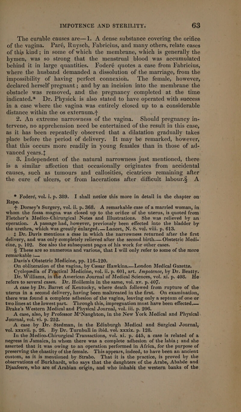 The curable causes are—1. A dense substance covering the orifice of the vagina. Paré, Ruysch, Fabricius, and many others, relate cases of this kind; in some of which the membrane, which is generally the hymen, was so strong that the menstrual blood was accumulated behind it in large quantities. Foderé quotes a case from Fabricius, where the husband demanded a dissolution of the marriage, from the impossibility of having perfect connexion. The female, however, declared herself pregnant ; and by an incision into the membrane the obstacle was removed, and the pregnancy completed at the time indicated.* Dr. Physick is also stated to have operated with success in a case where the vagina was entirely closed up to a considerable distance within the os externum.+ 2. An extreme narrowness of the vagina. Should pregnancy in- tervene, no apprehension need be entertained of the result in this case, as it has been repeatedly observed that a dilatation gradually takes place before the period of delivery. It may be remarked, however, that this occurs more readily in young females than in those of ad- vanced years. - 3. Independent of the natural narrowness just mentioned, there is a similar affection that occasionally originates from accidental causes, such as tumours and callosities, cicatrices remaining after the cure of ulcers, or from lacerations after difficult labour.§ A * Foderé, vol. i. p. 389. I shall notice this more in detail in the chapter on Rape. + Dorsey’s Surgery, vol. ii. p. 368. A remarkable case of a married woman, in whom the fossa magna was closed up to the orifice of the uterus, is quoted from Fletcher’s Medico-Chirurgical Notes and Illustrations. She was relieved by an’ operation. A passage had, however, previously been effected into the bladder by- the urethra, which was greatly enlarged. — Lancet, N. S. vol. viii. p. 613. ¢ Dr. Davis mentions a case in which the narrowness returned after the first delivery, and was only completely relieved after the second birth.— Obstetric Medi-« cine, p. 102. See also the subsequent pages of his work for other cases. § These are so numerous and various, that I will only refer to some of the more remarkable :— Davis’s Obstetric Medicine, pp. 116-120. On obliteration of the vagina, by Cesar Hawkins.—London Medical Gazette. Cyclopedia of -_. Medicine, vol. ii. p. 601, art. Impotence, by Dr. Beatty. Dr. Williams, in the American Journal of Medical Sciences, vol. xi. p. 408. He- refers to several cases. Dr. Hoillemin in the same, vol. xv. p. 407. A case by Dr. Barret of Kentucky, where death followed from rupture of the uterus in a second delivery, having been maltreated in the first. On examination, there was found a complete adhesion of the vagina, leaving only a septum of one or two lines at the lowest part. Through this, impregnation must have been effected. Drake’s Western Medical and Physical Journal, vol. iii. p. 206. _ A case, also, by Professor M‘Naughton, in the New York Medical and Physical. Journal, vol. vi. p. 252. A case by Dr. Stedman, in the Edinburgh Medical and Surgical Journal, vol. xxxvii. p. 26. _By Dr. Turnbull in ibid. vol. xxxix. p. 128. In the Medico-Chirurgical Transactions, vol. xi. p. 445, a case is related of a negress in Jamaica, in whom there was a complete adhesion of the labia; and she asserted that it was owing to an operation performed in Africa, for the purpose of preserving the chastity of the female. This appears, indeed, to have been an ancient custom, as it is mentioned by Strabo. That it is the practice, is proved by the observations of Burkhardt, who says that the daughters of the Arabs, Ababde and Djaafeere, who are of Arabian origin, and who inhabit the western banks of the