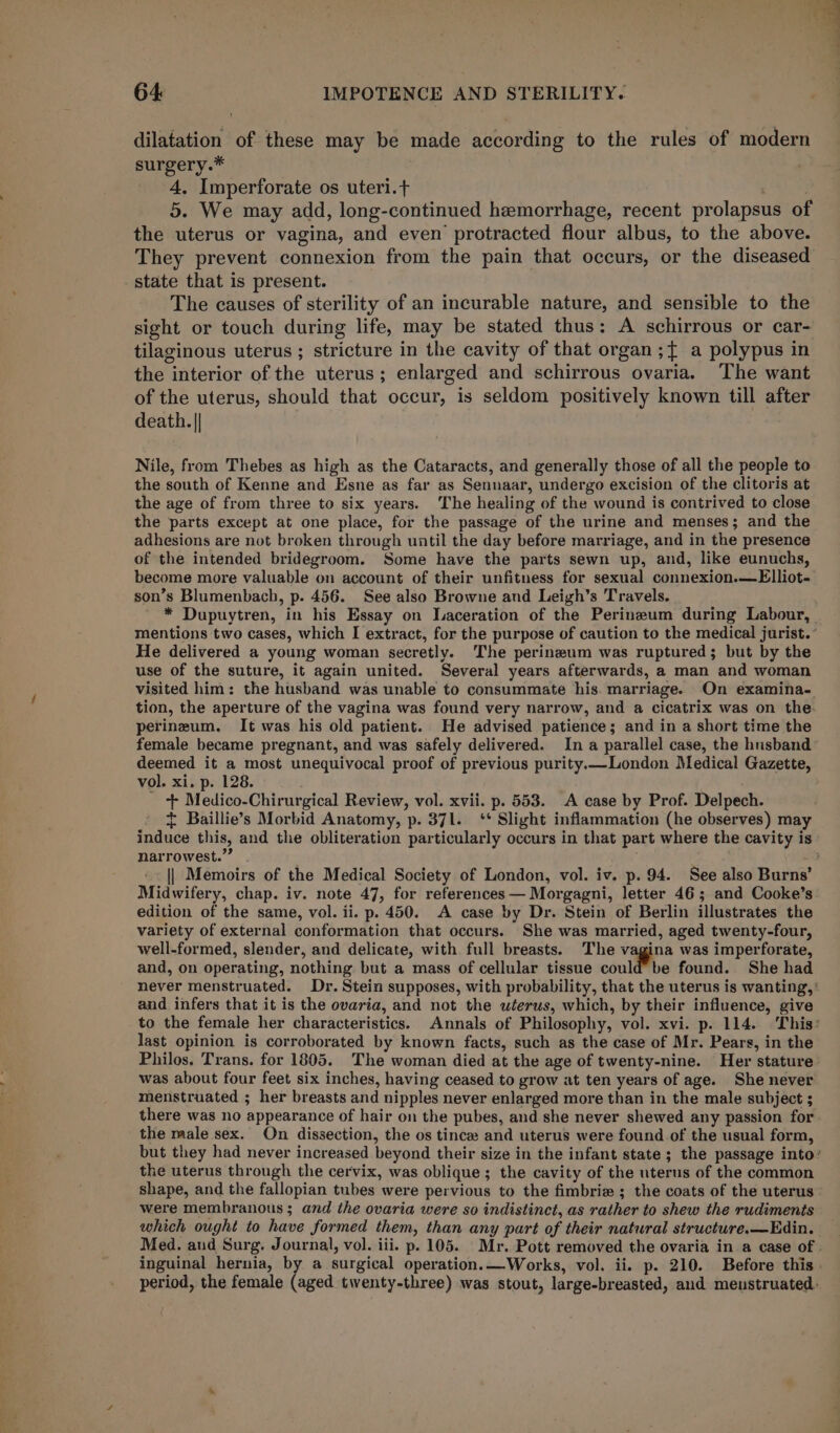 dilatation of these may be made according to the rules of modern surgery.* 4. Imperforate os uteri.t | 5. We may add, long-continued hemorrhage, recent prolapsus of the uterus or vagina, and even protracted flour albus, to the above. They prevent connexion from the pain that occurs, or the diseased state that is present. The causes of sterility of an incurable nature, and sensible to the sight or touch during life, may be stated thus: A schirrous or car- tilaginous uterus ; stricture in the cavity of that organ ;{ a polypus in the interior of the uterus; enlarged and schirrous ovaria. The want of the uterus, should that occur, is seldom positively known till after death. || Nile, from Thebes as high as the Cataracts, and generally those of all the people to the south of Kenne and Esne as far as Sennaar, undergo excision of the clitoris at the age of from three to six years. The healing of the wound is contrived to close the parts except at one place, for the passage of the urine and menses; and the adhesions are not broken through until the day before marriage, and in the presence of the intended bridegroom. Some have the parts sewn up, and, like eunuchs, become more valuable on account of their unfitness for sexual connexion.—Elliot- son’s Blumenbach, p. 456. See also Browne and Leigh’s Travels. He delivered a young woman secretly. The perineum was ruptured; but by the use of the suture, it again united. Several years afterwards, a man and woman visited him: the husband was unable to consummate his. marriage. On examina- tion, the aperture of the vagina was found very narrow, and a cicatrix was on the perineum. It was his old patient. He advised patience; and in a short time the female became pregnant, and was safely delivered. In a parallel case, the husband deemed it a most unequivocal proof of previous purity —London Medical Gazette, vol. xi. p. 128. - + Medico-Chirurgical Review, vol. xvii. p. 553. A case by Prof. Delpech. + Baillie’s Morbid Anatomy, p. 371. ‘* Slight inflammation (he observes) may narrowest.” || Memoirs of the Medical Society of London, vol. iv. p. 94. See also Burns’ Midwifery, chap. iv. note 47, for references — Morgagni, letter 46; and Cooke’s edition of the same, vol. ii. p. 450. A case by Dr. Stein of Berlin illustrates the variety of external conformation that occurs. She was married, aged twenty-four, well-formed, slender, and delicate, with full breasts. The vagina was imperforate, and, on operating, nothing but a mass of cellular tissue could be found. She had and infers that it is the ovaria, and not the uterus, which, by their influence, give last opinion is corroborated by known facts, such as the case of Mr. Pears, in the Philos, Trans. for 1805. The woman died at the age of twenty-nine. Her stature was about four feet six inches, having ceased to grow at ten years of age. She never menstruated ; her breasts and nipples never enlarged more than in the male subject ; there was no appearance of hair on the pubes, and she never shewed any passion for the male sex. On dissection, the os tince: and uterus were found of the usual form, the uterus through the cervix, was oblique; the cavity of the uterus of the common shape, and the fallopian tubes were pervious to the fimbrie ; the coats of the uterus were membranous ; and the ovaria were so indistinct, as rather to shew the rudiments which ought to have formed them, than any part of their natural structure.—Edin. inguinal hernia, by a surgical operation.—Works, vol. ii. p. 210. Before this ‘ ie