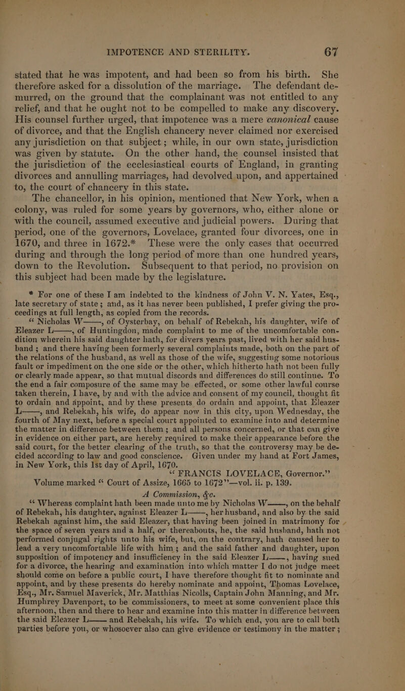 stated that he was impotent, and had been so from his birth. She therefore asked for a dissolution of the marriage. The defendant de- murred, on the ground that the complainant was not entitled to any relief, and that he ought not to be compelled to make any discovery. His counsel further urged, that impotence was a mere canonical cause of divorce, and that the English chancery never claimed nor exercised any jurisdiction on that subject; while, in our own state, jurisdiction was given by statute. On the other hand, the counsel insisted that the jurisdiction of the ecclesiastical courts of England, in granting to, the court of chancery in this state. The chancellor, in his opinion, mentioned that New York, when a colony, was ruled for some years by governors, who, either alone or with the council, assumed executive and judicial powers. During that period, one of the governors, Lovelace, granted four divorces, one in 1670, and three in 1672.* ‘These were the only cases that occurred during and through the long period of more than one hundred years, down to the Revolution. Subsequent to that period, no provision on this subject had been made by the legislature. * For one of these I am indebted to the kindness of John V. N. Yates, Esq., late secretary of state; and, as it has never been published, I prefer giving the pro- “ Nicholas W , of Oysterbay, on behalf of Rebekah, his daughter, wife of Eleazer L , of Huntingdon, made complaint to me of the uncomfortable con- dition wherein his said daughter hath, for divers years past, lived with her said hus- band ; and there having been formerly several complaints made, both on the part of the relations of the husband, as well as those of the wife, suggesting some notorious fault or impediment on the one side or the other, which hitherto hath not been fully or clearly made appear, so that mutual discords and differences do still continue. To the end a fair composure of the same may be effected, or some other lawful course taken therein, I have, by and with the advice and consent of my council, thought fit to ordain and appoint, and by these presents do ordain and appoint, that Hleazer L , and Rebekah, his wife, do appear now in this city, upon Wednesday, the fourth of May next, before a special court appointed to examine into and determine the matter in difference between them; and all persons concerned, or that can give in evidence on either part, are hereby required to make their appearance before the said court, for the better clearing of the truth, so that the controversy may be de- cided according to law and good conscience. Given under my hand at Fort James, in New York, this Ist day of April, 1670. “ FRANCIS LOVELACE, Governor.” Volume marked “ Court of Assize, 1665 to 1672”’—vol. ii. p. 139. A Commission, &amp;c. *¢ Whereas complaint hath been made unto me by Nicholas W , on the behalf of Rebekah, his daughter, against Eleazer L——, her husband, and also by the said Rebekah against him, the said Eleazer, that having been joined in matrimony for the space of seven years and a half, or thereabouts, he, the said husband, hath not performed conjugal rights unto his wife, but, on the contrary, hath caused her to lead a very uncomfortable life with him; and the said father and daughter, upon supposition of impotency and insufficiency in the said Eleazer L——., having sued for a divorce, the hearing and examination into which matter I do not judge meet should come on before a public court, I have therefore thought fit to nominate and appoint, and by these presents do hereby nominate and appoint, Thomas Lovelace, Esq., Mr. Samuel Maverick, Mr. Matthias Nicolls, Captain John Manning, and Mr. Humphrey Davenport, to be commissioners, to meet at some convenient place this afternoon, then and there to hear and examine into this matter in difference between the said Eleazer L and Rebekah, his wife. To which end, you are to call both parties before you, or whosoever also can give evidence or testimony in the matter ; X