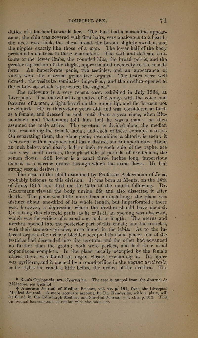 ig e DOUBTFUL SEX. ral duties of a husband towards her. The bust had a masculine appear- ance ; the chin was covered with firm hairs, very analogous to a beard ; the neck was thick, the chest broad, the bosom slightly swollen, and the nipples exactly like those of a man. ‘The lower half of the body presented a contrast to these characters. The soft and delicate con- tours of the lower limbs, the rounded hips, the broad pelvis, and the greater separation of the thighs, approximated decidedly to the female form. An imperforate penis, two testicles, and an appearance of vulva, were the external generative organs. The testes were well formed ; the vesiculee seminales imperfect ; and the urethra opened at the cul-de-sac which represented the vagina.* The following is a very recent case, exhibited in July 1834, at Liverpool. The individual is a native of Saxony, with the voice and features of a man, a light beard on the upper lip, and the breasts not developed. He is thirty-four years old, and was considered at birth as a female, and dressed as such until about a year since, when Blu- menbach and Tiedemann told him that he was a man: he then assumed the male attire. The scrotum is divided along the median line, resembling the female labia; and each of these contains a testis. On separating them, the glans penis, resembling a clitoris, is seen ; it is covered with a prepuce, and has a fissure, but is imperforate. About an inch below, and nearly half an inch to each side of the raphe, are two very small orifices, through which, at periods of excitement, the semen flows. Still lower is a canal three inches long, impervious except at a narrow orifice through which the urine flows. He had strong sexual desires.t The case of the child examined by Professor Ackermann of Jena, probably belongs to this division. It was born at Mentz, on the 14th of June, 1803, and died on the 25th of the month following. Dr. Ackermann viewed the body during life, and also dissected it after death. The penis was little more than an inch long; the glans was distinct about one-third of its whole length, but imperforated ; there was, however, a depression where the urethra should have opened. On raising this cliteroid penis, as he calls it, an opening was observed, which was the orifice of a canal one inch in length. The uterus and urethra opened into the posterior part of this canal; and the testicles, with their tunice vaginales, were found in the labia. As to the in- ternal organs, the urinary bladder occupied its usual place ; one of the testicles had descended into the scrotum, and the other had advanced no further than the groin; both were perfect, and had their usual appendages complete. In the place usually occupied by the female uterus there was found an organ closely resembling it. Its figure was pyriform, and it opened by a round orifice in the vagina urethralis, as he. styles the canal, a little before the orifice of the urethra. The Médecine, par Sedillot. + American Journal of Medical Science, vol. xv. p. 191, from the Liverpool Medical Journal. A more accurate account, by Dr. Handyside, with a plate, will be found in the Edinburgh Medical and Surgical Journal, vol. xliii. p. 313. This individual has constant connexion with the male sex.