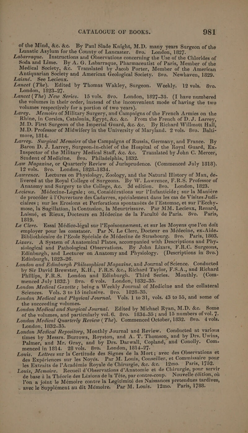 of the Mind, &amp;c. &amp;c. By Paul Slade Knight, M.D. many years Surgeon of the Lunatic Asylum for the County of Lancaster. 8vo. London, 1827. Labarraque. Instructions and Observations concerning the Use. of the Chlorides of Soda and Lime. By A. G. Labarraque, Pharmaceutist of Paris, Member of the Medical Society, &amp;c. Translated by Jacob Porter, Member of the American Antiquarian Society and American Geological Society. 8vo. Newhaven, 1829. Laisné. See Lecieux. Lancet (The). Edited by Thomas Wakley, Surgeon. Weekly. 12 vols. 8vo. London, 1823-27. Lancet (The) New Series. 15 vols. 8vo. London, 1827-35. (I have numbered the volumes in their order, instead of the inconvenient mode of having the two volumes respectively for a portion of two years). Larey. Memoirs of Military Surgery, and Campaigns of the French Armies on the ’ Rhine, in Corsica, Catalonia, Egypt, &amp;c. &amp;c. From the French of D.J. Larrey, M.D. First Surgeon of the Imperial Guard, &amp;c. &amp;c. By Richard Willmott Hall, M.D. Professor of Midwifery in the University of Maryland. 2 vols. 8vo. Balti- more, 1814. Larrey. Surgical Memoirs of the Campaigns of Russia, Germany, and France. By Baron D. J. Larrey, Surgeon-in-chief of the Hospital of the Royal Guard, Ex- Inspector of the Military Medical Staff, &amp;c. &amp;c. Translated by John C. Mercer, Student of Medicine. 8vo. Philadelphia, 1832. Law Magazine, or Quarterly Review of Jurisprudence. (Commenced July 1818). 12 vols. 8vo. London, 1828-1834. Lawrence. Lectures on Physiology, Zoology, and the Natural History of Man, de- livered at the Royal College of Surgeons. By W. Lawrence, F.R.S. Professor of Anatomy and Surgery to the College, &amp;c. 3d edition. 8vo. London, 1823. Lecieux. Médecine-Legale; ou, Considérations sur l’Infanticide; sur la Maniére de procéder a l’'Ouverture des Cadavres, spécialement dans les cas de Visites Judi- ciaires ; sur les Erosions et Perforations spontanées de |’ Estomac, et sur ]’Ecchy- mose, la Sugillation, la Contusion, la Meurtrissure. Par MM. Lecieux, Renard, Laisné, et Rieux, Docteurs en Médecine de la Faculté de Paris. 8vo. Paris, 1819. : : Le Clerc. Essai Médico-légal sur l’Epoisonnement, et sur les Moyens que l’on doit employer pour les constater. Par N. Le Clerc, Docteur en Médecine, ex-Aide- Bibliothécaire de l’Ecole Spéciale de Médecine de Strasbourg. 8vo. Paris, 1803. Lizars. A System of Anatomical Plates, accompanied with Descriptions and Phy- siological and Pathological Observations. By John Lizars, F.R.C. Surgeons, Edinburgh, and Lecturer on Anatomy and Physiology. (Descriptions in 8vo.) Edinburgh, 1823-26. y London and Edinburgh Philosophical Magazine, and Journal of Science, Conducted by Sir David Brewster, K.H., F.R.S. &amp;c., Richard Taylor, F.S.A., and Richard Phillips, F.R.S. London and Edinburgh. Third Series. Monthly. (Com- menced July 1832.) 8vo. 6 vols. London, 1832-35. Sciences. Vols. 3 to 15 inclusive. 8vo. 1828-35. London Medical and Physical Journal. Vols. 1 to 31, vols. 43 to 55, and some of the succeeding volumes. London Medical and Surgical Journal. Edited by Michael Ryan, M.D. &amp;c. Some of the volumes, and particularly vol.6. 8vo. 1834-35; and 15 numbers of vol. 7. London Medical Quarterly Review (The). Commenced October, 1832. 8vo. 4 vols. — London, 1832+35. ‘ London Medical Repository, Monthly Journal and Review. Conducted at various times by Messrs. Burrows, Royston, and A. T. Thomson, and by Drs. Uwins, Palmer, and Mr. Gray, and by Drs. Darwall, Copland, and Conolly, Com- menced in 1814. 28 vols. 8vo. London, 1814-27. © : Louis. Lettres sur la Certitude des Signes de la Mort; avec des Observations et des Expériences sur les Noyés. Par M. Louis, Conseiller, et Commissaire pour les Extraits de l’ Académie Royale de Chirurgie, &amp;c. &amp;e. 12mo. Paris, 1752. Louis, Memoire. Recueil d’Observations d’Anatomie et de Chirurgie, pour servir de base i la Théorie des Lésions de la Téte, par contre-coup. Nouvelle édition, oa Yon a joint le Mémoire contre la Legitimité des Naissances pretendues tardives, ~ avec le Supplément au dit Mémoire. Par M. Louis. 12mo. Paris, 1788.