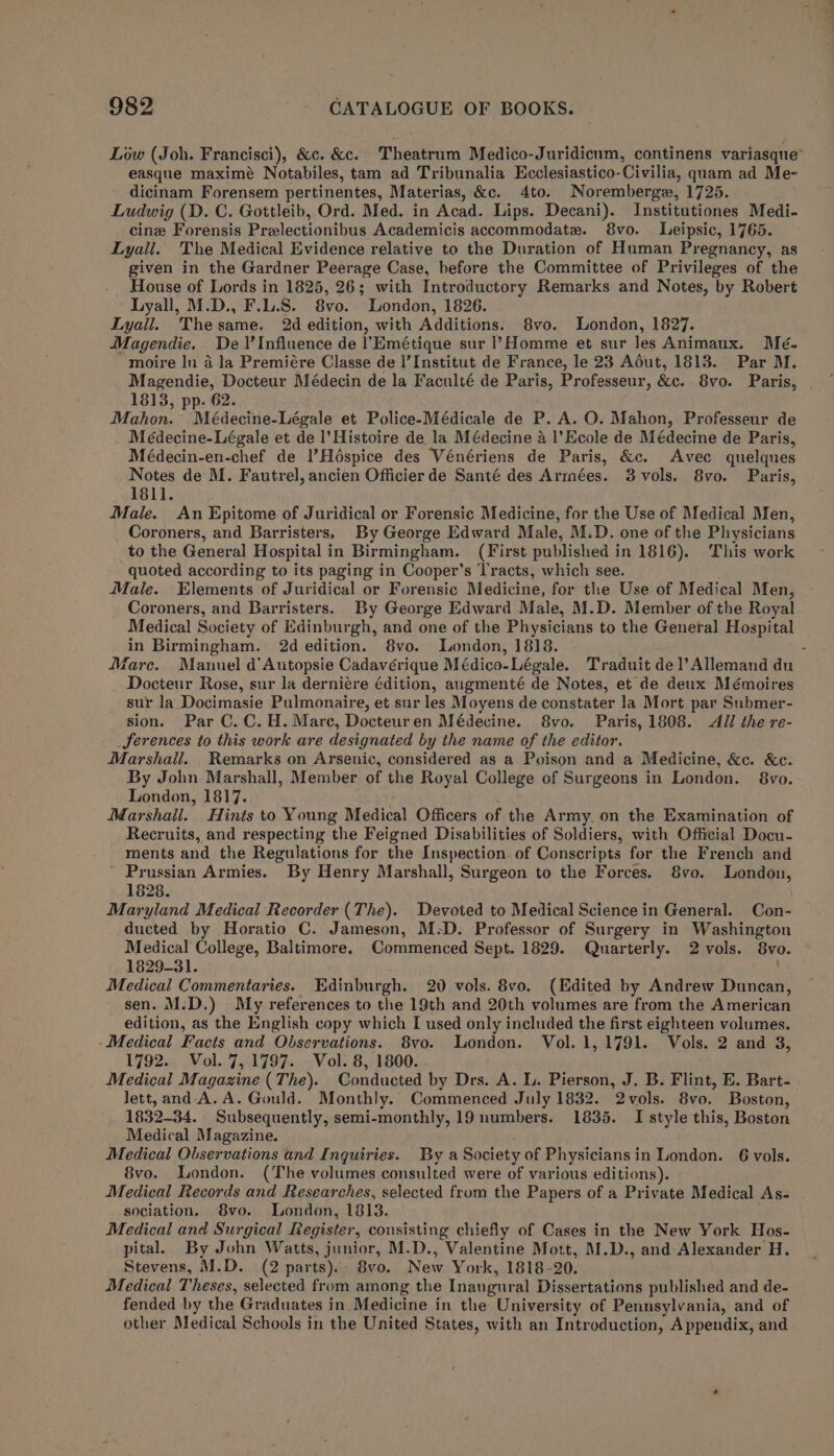 easque maximé Notabiles, tam ad Tribunalia Ecclesiastico-Civilia, qaam ad Me- dicinam Forensem pertinentes, Materias, &amp;c. 4to. Noremberge, 1725. Ludwig (D. C. Gottleib, Ord. Med. in Acad. Lips. Decani). Institutiones Medi. cine Forensis Prelectionibus Academicis accommodate. 8vo. Leipsic, 1765. Lyall. The Medical Evidence relative to the Duration of Human Pregnancy, as given in the Gardner Peerage Case, before the Committee of Privileges of the House of Lords in 1825, 26; with Introductory Remarks and Notes, by Robert Lyall. Thesame. 2d edition, with Additions. 8vo. London, 1827. Magendie. De \’Influence de l’'Emétique sur l’Homme et sur les Animaux. Mé- moire In a la Premiére Classe de I’ Institut de France, le 23 Adéut, 1813. Par M. Magendie, Docteur Médecin de la Faculté de Paris, Professeur, &amp;c. 8vo. Paris, 1813, pp. 62. Mahon.’ Médecine-Légale et Police-Médicale de P. A. O. Mahon, Professeur de Meédecine-Légale et de l’Histoire de la Médecine a |’Ecole de Médecine de Paris, Médecin-en-chef de l’Héspice des Vénériens de Paris, &amp;c. Avec quelques Notes de M. Fautrel, ancien Officier de Santé des Armées. 3 vols. 8vo. Paris, 1811. Male. An Epitome of Juridical or Forensic Medicine, for the Use of Medical Men, Coroners, and Barristers, By George Edward Male, M.D. one of the Physicians to the General Hospital in Birmingham. (First published in 1816). This work quoted according to its paging in Cooper’s Tracts, which see. Male. Elements of Juridical or Forensic Medicine, for the Use of Medical Men, Coroners, and Barristers. By George Edward Male, M.D. Member of the Royal Medical Society of Edinburgh, and one of the Physicians to the General Hospital in Birmingham. 2d edition. 8vo. London, 1818. Docteur Rose, sur la derniére édition, augmenté de Notes, et de deux Mémoires sur la Docimasie Pulmonaire, et sur les Moyens de constater la Mort par Submer- sion. Par C.C.H. Mare, Docteuren Médecine. 8vo. Paris, 1808. All the re- _ferences to this work are designated by the name of the editor. Marshall. Remarks on Arsenic, considered as a Poison and a Medicine, &amp;c. &amp;c. By John Marshall, Member of the Royal College of Surgeons in London. 8vo. London, 1817. Marshall. Hints to Young Medical Officers of the Army. on the Examination of Recruits, and respecting the Feigned Disabilities of Soldiers, with Official Docu- ments and the Regulations for the Inspection of Conscripts for the French and ~ Prussian Armies. By Henry Marshall, Surgeon to the Forces. 8vo. London, 1828. Maryland Medical Recorder (The). Devoted to Medical Science in General. Con- ducted by Horatio C. Jameson, M-D. Professor of Surgery in Washington Medical College, Baltimore. Commenced Sept. 1829. Quarterly. 2 vols. 8vo. 1829-31. Medical Commentaries. Edinburgh. 20 vols. 8vo. (Edited by Andrew Duncan, sen. M.D.) My references to the 19th and 20th volumes are from the American edition, as the English copy which I used only included the first eighteen volumes. - Medical Facts and Observations. 8vo. London. Vol. 1, 1791. Vols. 2 and 3, 1792. Vol. 7, 1797. Vol. 8, 1800. . ; Medical Magazine (The). Conducted by Drs. A. Ll. Pierson, J. B. Flint, E. Bart- lett, and A.A. Gould. Monthly. Commenced July 1832. 2vols. 8vo. Boston, 1832-34. Subsequently, semi-monthly, 19 numbers. 1835. I style this, Boston Medical Magazine. : Medical Observations and Inquiries. By a Society of Physicians in London. 6 vols. 8vo. London. (The volumes consulted were of various editions). Medical Records and Researches, selected frum the Papers of a Private Medical As- sociation. 8vo. London, 1813. Medical and Surgical Register, consisting chiefly of Cases in the New York Hos- pital. By John Watts, junior, M.D., Valentine Mott, M.D., and Alexander H. Stevens, M.D. (2 parts). 8vo. New York, 1818-20. Medical Theses, selected from among the Inaugural Dissertations published and de- fended by the Graduates in, Medicine in the University of Pennsylvania, and of other Medical Schools in the United States, with an Introduction, Appendix, and i a