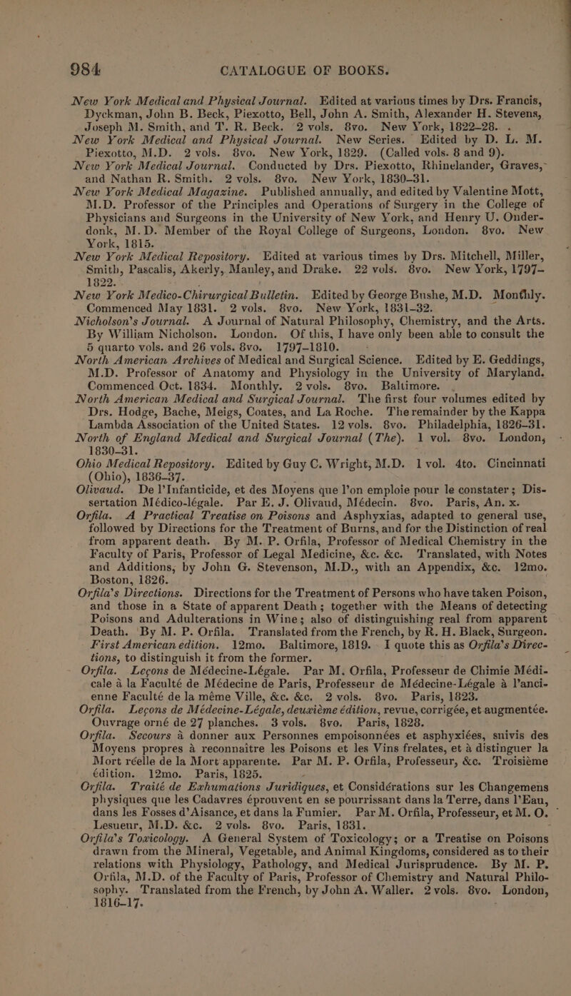 New York Medical and Physical Journal. Edited at various times by Drs. Francis, Dyckman, John B. Beck, Piexotto, Bell, John A. Smith, Alexander H. Stevens, Joseph M. Smith, and T. R. Beck. (2 vols. 8vo. New York, 1822-28. . New York Medical and Physical Journal. New Series. Edited by D. L. M. Piexotto, M.D. 2vols. 8vo. New York, 1829. (Called vols. 8 and 9). New York Medical Journal. Conducted by Drs. Piexotto, Rhinelander, Graves, and Nathan R. Smith. 2 vols. 8vo. New York, 1830-31. New York Medical Magazine. Published annually, and edited by Valentine Mott, M.D. Professor of the Principles and Operations of Surgery in the College of Physicians and Surgeons in the University of New York, and Henry U. Onder- donk, M.D. Member of the Royal College of Surgeons, London. 8vo. New Yor i, 1815. New York Medical Repository. Edited at various times by Drs. Mitchell, Miller, Smith, Pascalis, Akerly,. Manley, and Drake. 22 vols. 8vo. New York, 1797- 1822. New York Medico-Chirur gical Balika. Edited by George Bushe, M.D. Monthly. Commenced May 1831. 2 vols. 8vo. New York, 1831-32. ik Nicholson’s Journal. A Journal of Natural Philosophy, Chemistry, and the Arts. By William Nicholson. London. Of this, I have only been able to consult the 5 quarto vols. and 26 vols. 8vo. 1797-1810. ; North American Archives of Medical and Surgical Science. Edited by E. Geddings, M.D. Professor of Anatomy and Physiology in the University of Maryland. Commenced Oct. 1834. Monthly. 2vols. 8vo. Baltimore. . North American Medical and Surgical Journal. The first four volumes edited by Drs. Hodge, Bache, Meigs, Coates, and La Roche. Theremainder by the Kappa Lambda Association of the United States. 12 vols. 8vo. Philadelphia, 1826-31. North of England Medical and Surgical Journal (The). 1 vol. 8vo. London, 1830-31. ; Ohio Medical Repository. Edited by Guy C. Wright, M.D. lvol. 4to. Cincinnati (Ohio), 1836-37. Olivaud. De 1’Infanticide, et des Moyens que l’on emploie pour le constater; Dis- sertation Médico-légale. Par E. J. Olivaud, Médecin. 8vo. Paris, An. x Orfila. A Practical Treatise on Poisons and Asphyxias, adapted to general use, followed by Directions for the Treatment of Burns, and for the Distinction of real from apparent death. By M. P. Orfila, Professor of Medical Chemistry in the Faculty of Paris, Professor of Legal Medicine, &amp;c. &amp;c. Translated, with Notes and Additions; by John G. Stevenson, M.D., with an Appendix, &amp;c. 12mo. Boston, 1826. Orfila’s Directions. Directions for the Treatment of Persons who have taken Poison, and those in a State of apparent Death; together with the Means of detecting Poisons and Adulterations in Wine; also of distinguishing real from apparent Death. ‘By M. P. Orfila. Translated from the French, by R. H. Black, Surgeon. First American edition. 12mo. Baltimore, 1819. . I quote this as Orfila’ s Direc- tions, to distinguish it from the former. Orfila. Lecgons de Médecine-Légale. Par M. Orfila, Professeur de Chimie Médi- cale a la Faculté de Médecine de Paris, Professeur de Médecine-Légale a l’anci- enne Faculté de la méme Ville, &amp;c. &amp;c. 2vols. 8vo. Paris, 1823. Orfila. Lecons de Médecine-Légale, deuxiéme édition, revue, corrigée, et augmentée. Ouvrage orné de 27 planches. 3 vols. 8vo. Paris, 1828. Orfila. Secours 4 donner aux Personnes empoisonnées et asphyxiées, snivis des Moyens propres 4 reconnaitre les Poisons et les Vins frelates, et a distinguer la Mort réelle de la Mort apparente. Par M. P. Orfila, Professeur, &amp;c. Troisieéme édition. 12mo. Paris, 1825. Orfila. Traité de Exhumations Juridiques, et Considérations sur les Changemens physiques que les Cadavres éprouvent en se pourrissant dans la Terre, dans l’Eau, dans les Fosses d’Aisance, et dans la Fumier. Par M. Orfila, Professeur, et M. O. Lesueur, M.D. &amp;c. 2vols. 8vo. Paris, 1831. : Orfila’s Toxicology. A General System of Toxicology; or a Treatise on Poisons drawn from the Mineral, Vegetable, and Animal Kingdoms, considered as to their relations with Physiology, Pathology, and Medical Jurisprudence. By M. P. Orfila, M.D. of the Faculty of Paris, Professor of Chemistry and Natural Philo- sophy. Translated from the French, by John A. Waller. 2vols. 8vo. London, 1816-17. ;