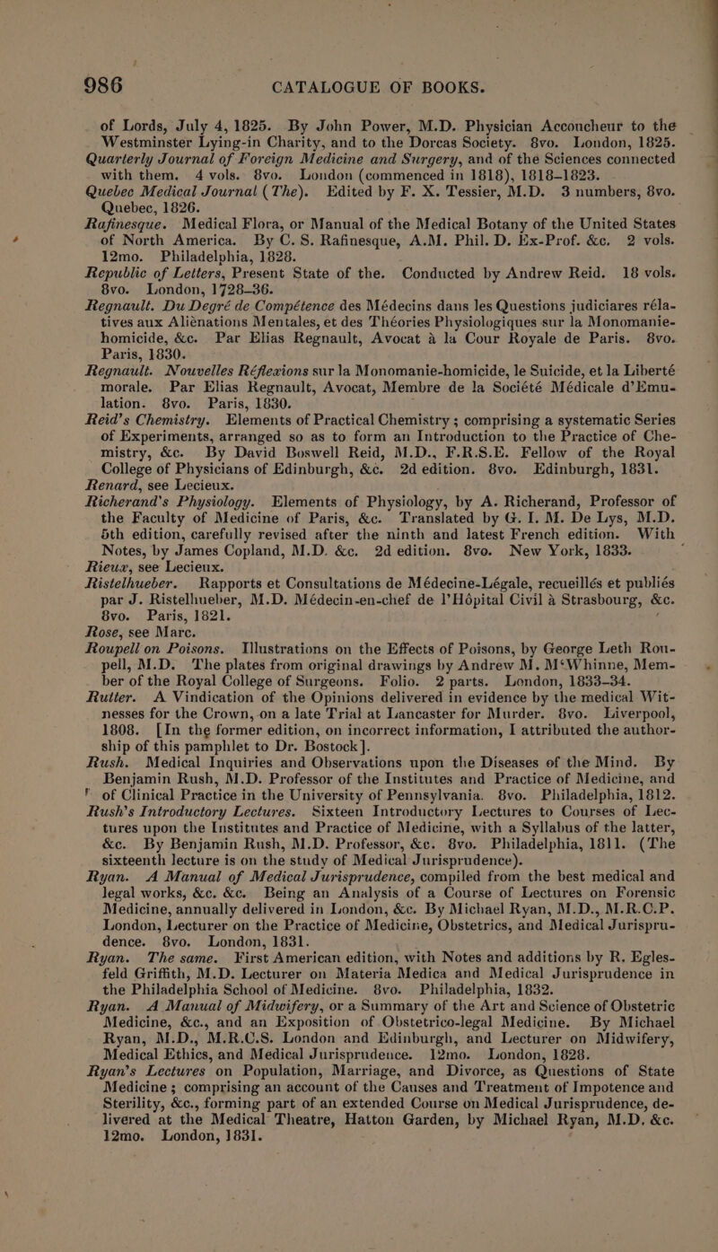 of Lords, July 4, 1825. By John Power, M.D. Physician Acconcheur to the Westminster Lying-in Charity, and to the Dorcas Society. 8vo. London, 1825. Quarterly Journal of Foreign Medicine and Surgery, and of the Sciences connected Quebec Medical Journal (The). Edited by F. X. Tessier, M.D. 3 numbers, 8vo. Quebec, 1826. Rafinesque. Medical Flora, or Manual of the Medical Botany of the United States of North America. By C.S. Rafinesque, A.M. Phil. D. Ex-Prof. &amp;c. 2 vols. 12mo. Philadelphia, 1828. ; Republic of Letters, Present State of the. Conducted by Andrew Reid. 18 vols. 8vo. London, 1728-36. Regnault. Du Degré de Compétence des Médecins dans les Questions judiciares réla- tives aux Alienations Mentales, et des Théories Physiologiques sur la Monomanie- homicide, &amp;c. Par Elias Regnault, Avocat a la Cour Royale de Paris. 8vo. Paris, 1830. Regnault. Nouvelles Réflexions sur la Monomanie-homicide, le Suicide, et la Liberté morale. Par Elias Regnault, Avocat, Membre de la Société Médicale d’Emu- Reid’s Chemistry. Elements of Practical Chemistry ; comprising a systematic Series of Experiments, arranged so as to form an Introduction to the Practice of Che- mistry, &amp;c. By David Boswell Reid, M.D., F.R.S.E. Fellow of the Royal College of Physicians of Edinburgh, &amp;c. 2d edition. 8vo. Edinburgh, 1831. Renard, see Lecieux. Richerand’s Physiology. Elements of Physiology, by A. Richerand, Professor of the Faculty of Medicine of Paris, &amp;c. Translated by G. I. M. De Lys, M.D. 5th edition, carefully revised after the ninth and latest French edition. With Notes, by James Copland, M.D. &amp;c. 2d edition. 8vo. New York, 1833. Rieux, see Lecieux. Ristelhueber. Rapports et Consultations de Médecine-Légale, recueillés et publiés par J. Ristelhueber, M.D. Médecin-en-chef de l’H6pital Civil 4 Strasbourg, =o, 8vo. Paris, 1821. Rose, see Mare. Roupell on Poisons. Illustrations on the Effects of Poisons, by George Leth Rou- pell, M.D. The plates from original drawings by Andrew M. M‘Whinne, Mem- ber of the Royal College of Surgeons. Folio. 2 parts. London, 1833-34. Rutter. A Vindication of the Opinions delivered in evidence by the medical Wit- nesses for the Crown, on a late Trial at Lancaster for Murder. 8vo. Liverpool, 1808. [In the former edition, on incorrect information, I attributed the author- ship of this pamphlet to Dr. Bostock ]. Rush. Medical Inquiries and Observations upon the Diseases of the Mind. By Benjamin Rush, M.D. Professor of the Institutes and Practice of Medicine, and of Clinical Practice in the University of Pennsylvania. 8vo. Philadelphia, 1812. Rush’s Introductory Lectures. Sixteen Introductory Lectures to Courses of Lec- tures upon the Institutes and Practice of Medicine, with a Syllabus of the latter, &amp;c. By Benjamin Rush, M.D. Professor, &amp;c. 8vo. Philadelphia, 1811. (The sixteenth lecture is on the study of Medical Jurisprudence). Ryan. A Manual of Medical Jurisprudence, compiled from the best medical and legal works, &amp;c. &amp;c. Being an Analysis of a Course of Lectures on Forensic Medicine, annually delivered in London, &amp;c. By Michael Ryan, M.D., M.R.C.P. London, Lecturer on the Practice of Medicine, Obstetrics, and Medical Jurispru- dence. 8vo. London, 1831. . Ryan. The same. First American edition, with Notes and additions by R. Egles- feld Griffith, M.D. Lecturer on Materia Medica and Medical Jurisprudence in the Philadelphia School of Medicine. 8vo. Philadelphia, 1832. Ryan. A Manual of Midwifery, or a Summary of the Art and Science of Obstetric Medicine, &amp;c., and an Exposition of Obstetrico-legal Medicine. By Michael Ryan, M.D., M.R.C.S. London and Edinburgh, and Lecturer on Midwifery, Medical Ethics, and Medical Jurisprudence. 12mo. London, 1828. Ryan’s Lectures on Population, Marriage, and Divorce, as Questions of State Medicine ; comprising an account of the Causes and Treatment of Impotence and Sterility, &amp;c., forming part of an extended Course on Medical Jurisprudence, de- livered at the Medical Theatre, Hatton Garden, by Michael Ryan, M.D, &amp;c. 12mo. London, 1831. P. F a ——_—-- —_ .