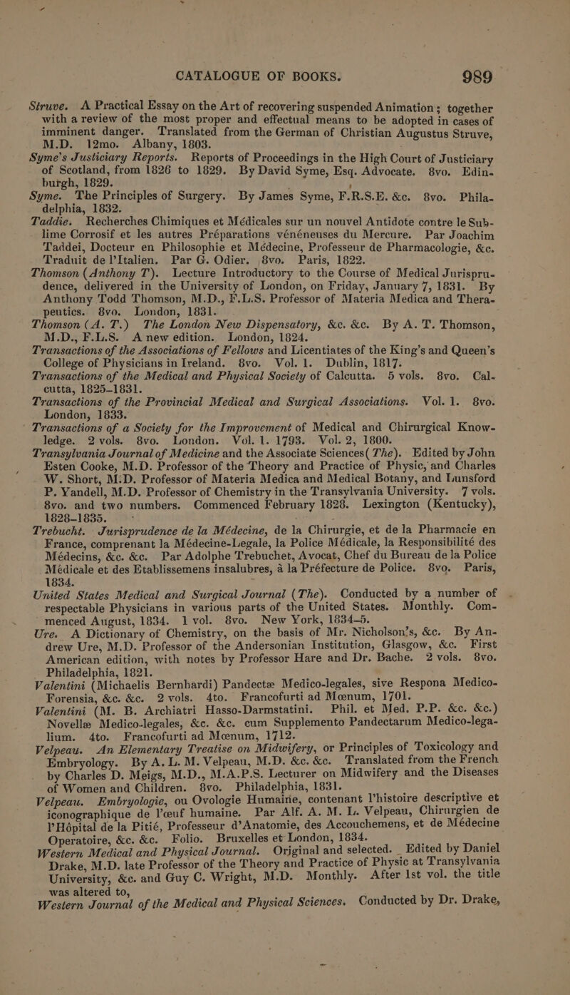 Struve. A Practical Essay on the Art of recovering suspended Animation ; together with a Lp of Jersad se on pera means to be adopted in cases of imminent danger. ranslated from the German of Christi ; M.D. 12mo.~ Albany, 1803. reed ak ae Syme’s Justiciary Reports. Reports of Proceedings in the High Court of Justiciary of Scotland, from 1826 to 1829. By David Syme, Esq. Advocate. 8vo. Edin. burgh, 1829. ’ Syme. The Principles of Surgery. By James Syme, F.R.S.E. &amp;c. 8vo. Phila- delphia, 1832. ; Taddie. Recherches Chimiques et Médicales sur un nouvel Antidote contre le Sub- lime Corrosif et les autres Préparations vénéneuses du Mercure. Par Joachim Taddei, Docteur en Philosophie et Médecine, Professeur de Pharmacologie, &amp;c. Traduit de lItalien. Par G. Odier. 8vo. Paris, 1822. fiphy Thomson (Anthony T). Lecture Introductory to the Course of Medical Jurispru- dence, delivered in the University of London, on Friday, January 7, 1831. By Anthony Todd Thomson, M.D., F.L.S. Professor of Materia Medica and Thera- peutics. 8vo. London, 1831. Thomson (A. T.) The London New Dispensatory, &amp;c. &amp;c. By A. T. Thomson, M.D., F.L.S. A new edition. London, 1824. Transactions of the Associations of Fellows and Licentiates of the King’s and Queen’s College of Physicians in Ireland. $8vo. Vol. 1. Dublin, 1817. Transactions of the Medical and Physical Society of Calcutta. 5 vols. 8vo. Cal- cutta, 1825-1831. Transactions of the Provincial Medical and Surgical Associations. Vol. 1. 8vo. London, 1833. ' Transactions of a Society for the Improvement of Medical and Chirurgical Know- ledge. 2vols. 8vo. London. Vol. 1. 1793. Vol. 2, 1800. Transylvania Journal of Medicine and the Associate Sciences( The). Edited by John Esten Cooke, M.D. Professor of the Theory and Practice of Physic, and Charles W. Short, M:D. Professor of Materia Medica and Medical Botany, and Lunsford P. Yandell, M.D. Professor of Chemistry in the Transylvania University. 7 vols. 8vo. and two numbers. Commenced February 1828. Lexington (Kentucky), 1828-1835. ; ; : Trebucht. Jurisprudence de la Médecine, de la Chirurgie, et de la Pharmacie en France, comprenant la Médecine-Legale, la Police Médicale, la Responsibilité des Médecins, &amp;c. &amp;c. Par Adolphe Trebuchet, Avocat, Chef du Bureau de la Police Médicale et des Etablissemens insalubres, 4 la Préfecture de Police. 8vo. Paris, 1834. United States Medical and Surgical Journal (The). Conducted by a number of respectable Physicians in various parts of the United States. Monthly. Com- menced August, 1834. 1 vol. 8vo. New York, 1834-5. Ure. A Dictionary of Chemistry, on the basis of Mr. Nicholson’s, &amp;c. By An- drew Ure, M.D. Professor of the Andersonian Institution, Glasgow, &amp;c. First American edition, with notes by Professor Hare and Dr. Bache. 2 vols. 8vo. Philadelphia, 1821. Valentini (Michaelis Bernhardi) Pandecte Medico-legales, sive Respona Medico- Forensia, &amp;c. &amp;c. 2vols. 4to. Francofurti ad Moenum, 1701. Valentini (M. B. Archiatri Hasso-Darmstatini. Phil. et Med. P.P. &amp;c. &amp;c.) Novelle Medico-legales, &amp;c. &amp;c. cum Supplemento Pandectarum Medico-lega- lium. 4to. Francofurti ad Meenum, 1712. Velpeau. An Elementary Treatise on Midwifery, or Principles of Toxicology and Embryology. By A. L. M. Velpeau, M.D. &amp;c. &amp;c. Translated from the French by Charles D. Meigs, M.D., M.A.P.S. Lecturer on Midwifery and the Diseases of Women and Children. 8vo. Philadelphia, 1831. Velpeau. Embryologie, ou Ovologie Humaine, contenant Vhistoire descriptive et iconographique de V’ceuf humaine. Par Alf. A. M. L. Velpeau, Chirurgien de P Hépital de la Pitié, Professeur d’Anatomie, des Accouchemens, et de Médecine Operatoire, &amp;c. &amp;c. Folio. Bruxelles et London, 1834. Western Medical and Physical Journal. Original and selected. _ Edited by Daniel Drake, M.D. late Professor of the Theory and Practice of Physic at Transylvania University, &amp;c. and Guy C. Wright, M.D. Monthly. After Ist vol. the title was altered to, Western Journal of the Medical and Physical Sciences. Conducted by Dr. Drake,