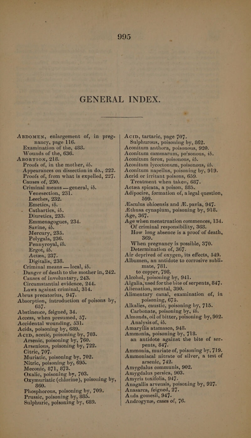 ABDOMEN, enlargement of, in preg- nancy, page 116. Examination of the, 488. Wounds of the, 636. ABORTION, 218. Proofs of, in the mother, ¢b. Appearances on dissectionin do., 222. Proofs of, from what is expelled, 227. Causes of, 230. Criminal means — general, 70. Venesection, 231. Leeches, 232. Emetics, id. Cathartics, ib. Diuretics, 233. Emmenagogues, 234. Savine, ib. — Mercury, 235. Polygala, 236. Pennyroyal, id. Ergot, id. Actea, 237. Digitalis, 238. Criminal means — local, id. Danger of death to the mother in, 242. Causes of involuntary, 243. Circumstantial evidence, 244. Laws against criminal, 314. Abrus precatorius, 947. Absorption, introduction of poisons by, 657. Abstinence, feigned, 34. Access, when presumed, 57. Accidental wounding, 531. Acids, poisoning by, 689. ACID, acetic, poisoning by, 703. Arsenic, poisoning by, 760. Arsenious, poisoning by, 722. Citric, 707. Muriatic, poisoning by, 702. Nitric, poisoning by, 695. Meconic, 871, 873. Oxalic, poisoning by, 703. Oxymuriatic (chlorine), poisoning by, 860. Phosphorous, poisoning by, 709. Prussic, poisoning by, 885. Sulphuric, poisoning by, 689. ACID, tartaric, page 707. Sulphurous, poisoning by, 862. Aconitum anthora, poisonous, 920. Aconitum cammarum, po‘sonous, id. Aconitum ferox, poisonous, 75. Aconitum lycoctonum, poisonous, 7d. Aconitum napellus, poisoning by, 919. Acrid or irritant poisons, 659. Treatment when taken, 687. Actea spicata, a poison, 885. Adipocire, formation of, a legal question, 599. AMsculus ohioensis and /K. pavia, 947. Ethusa cynapium, poisoning by, 918. Age, 367. Age when menstruation commences, 134. Of criminal responsibility, 368. How long absence is a proof of death, 369. When pregnancy is possible, 370. Determination of, 367. Air deprived of oxygen, its effects, 549. Albumen, an antidote to corrosive subli- mate, 781. ‘to copper, 798. Alcohol, poisoning by, 941. Algalia;used for the bite of serpents, 847. Alienation, mental, 390. Alimentary canal, examination of, in poisoning, 675. Alkalies, caustic, poisoning by, 715. Carbonate, poisoning by, 7d. Almonds, oil of bitter, poisoning by, 902. Analysis of, 70. Amaryllis atamasco, 948. Ammonia, poisoning by, 718. an antidote against the bite of ser- pents, 847. Ammonia, muriate of, poisoning by, 719. Ammoniacal nitrate of silver, a test of arsenic, 742. Amygdalus communis, 902. Amygdalus persica, 903. Amyris toxifolia, 947. Anagallis arvensis, poisoning by, 927. Anasarca, feigned, 27. Anda gomesii, 947. Androgyne, cases of, 76.