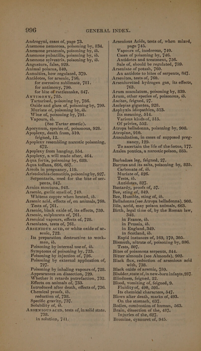 Androgyni, cases of, page 73. Anemone nemorosa, poisoning by, 834. Anemone pratensis, poisoning by, id. Anemone pulsatilla, poisoning by, i. Anemone sylvestris, poisoning by, id. Angustura, false, 929. Animal poisons, 840. Annuities, how regulated, 379. Antidotes, for arsenic, 756. for corrosive sublimate, 7Oh for antimony, 790. for bite of rattlesnake, 847. ANTIMONY, 785. Tartarised, poisoning by, 786. Oxide and glass of, poisoning by, 790. Muriate of, poisoning by, id. Wine of, poisoning by, 791. Vapours, ib. (See Tartar emetic). Apocynum, species of, poisonous, 928. Apoplexy, death from, 510. feigned, 12. Apoplexy resembling narcotic poisoning, 672. Apoplexy from hanging, 554. Apoplexy, a will made after, 464. Aqua fortis, poisoning by, 689. Aqua toffana, 666, 667. Areola in pregnancy, 119. Aristolochiaclematitis, poisoning by, 927. Serpentaria, used for the bite of ser- pents, 847. Arnica montana, 948. Arsenic, garlic smell of; 740. Whitens copper when heated, id. Arsenic acid, effects of, on animals, 760. Tests of, 761. Arsenic, black oxide of, its effects, 759. Arsenic, sulphurets of, 761. Arseuical vapours, effects of, 728. Arseniates, tests of, 761. ARSENIOUS ACID, or white oxide of ar- senic, 722. Its preparation destr uctive to work- men, 7b. Poisoning by internal use of, id. Symptoms of poisoning by, 723. Poisoning by injection of, 726. Poisoning by external application of, 727: Poisoning by inhaling vapours of, 728. Appearances on dissection, -729. Whether it retards putrefaction, 732. Effects on animals of, 733. Introduced after death, effects of, 736. Chemical proofs, id. reduction of, 738. Specific gravity, 737. Solubility of, ib. ARSENIOUS ACID, tests of, in solid state, 738. in solution, 741. Arsenious Acids, tests of, when mixed, page 745. Vapours of, inodorous, 740. Cases of poisoning by, 746. Antidotes and treatment, 756. Sale of, should be regulated, 759. Arseniate of potash, 760. An antidote to bites of serpents, 847. Arsenites, tests of, 760. Arseniuretted hydrogen gas, its effects, 763. ' Arum maculatum, poisoning by, 839. Arum, other species of, poisonous, ib. Ascites, feigned, Pa Asclepias gigantea, 928. Asphyxia idiopathica, 513. Its meaning, 514. ~ Various kinds of, 515. Of privies, 552. Atropa belladonna, poisoning by, 908. Atropine, 910. Auscultation, in cases of supposed preg- nancy, 129. To ascertain the life of the foetus, 177. Azalea pontica, a narcotic poison, 885. Barbadoes leg, feigned, 27. Barytes and its salts, poisoning nindpe: 825. Carbonate of, ib. Muriate of, 826. Tests, 2b. - Antidotes, 827. Bastardy, proofs of, 57. Bee, sting of, 849. Bee, Humble, sting of, id. Belladonna (see Atropa belladonna), 908. Bile, acrid, may poison animals, 663. Birth, legal time of, by the Roman law, 348. in France, id. in Prussia, 7b. in England, 349. in Scotland, 75. Rapid instances of, 169, 170, 305. Bismuth, nitrate of, poisoning by, 806. Tests, 807. Bites of poisonous serpents, 844. Bitter almonds (see Almonds), 902. Black flux, reduction of arsenious acid with, 738. Black oxide of ar senic, 759. Bladder, state of, innew-born infants,287. Blindness, feigned, 22. Blood, vomiting of, feigned, 9. Fluidity of, 490, ‘591. Its chemical character s, 547. Blows after death, marks of, 493. On the stomach, 637. Bodies, combustion of human, 563. Brain, dissection of the, 487, Injuries of the, 627. Bromine, cyanuret of, 945.