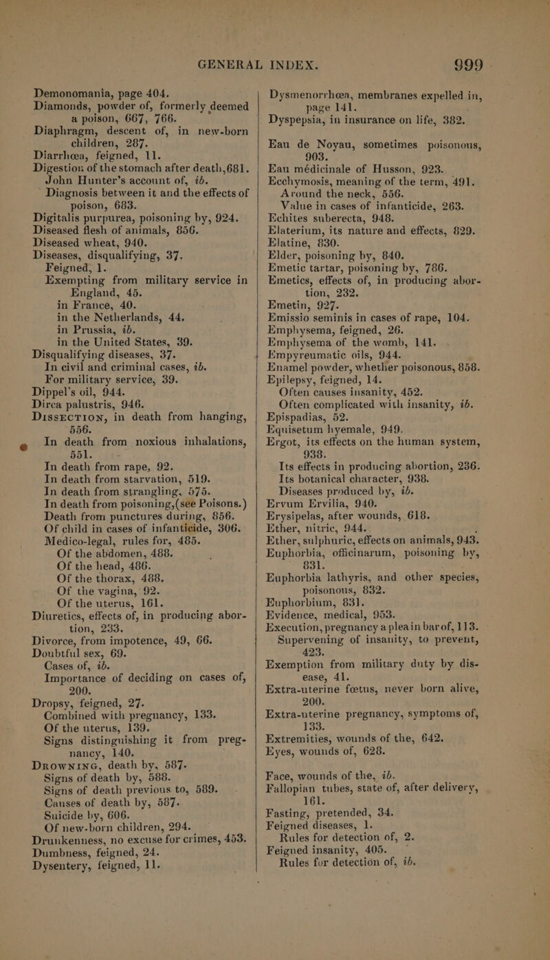 Demonomania, page 404. a poison, 667, 766. Diaphragm, descent of, in new-born children, 287. Diarrhoea, feigned, 11. Digestion of the stomach after death,681. John Hunter’s account of, 76. Diagnosis between it and the effects of poison, 683. Digitalis purpurea, poisoning by, 924. Diseased flesh of animals, 856. Diseased wheat, 940. Diseases, disqualifying, 37. Feigned, 1. Exempting from military service in England, 45. in France, 40. in the Netherlands, 44. in Prussia, 2b. in the United States, 39. Disqualifying diseases, 37. In civil and criminal cases, ib. For military service, 39. Dippel’s oil, 944. Dirca palustris, 946. DissEcTion, in death from hanging, 556. In death from noxious inhalations, 551. : In death from rape, 92. In death from starvation, 519. In death from strangling, 575. In death from poisoning, (see Poisons. ) Death from punctures during, 856. Of child in cases of infanticide, 306. Medico-legal, rules for, 485. Of the abdomen, 488. Of the head, 486. Of the thorax, 488. Of the vagina, 92. Of the uterus, 161. Diuretics, effects of, in producing abor- tion, 233. Divorce, from impotence, 49, 66. Doubtful sex, 69. Cases of, id. Importance of deciding on cases of, 200. Dropsy, feigned, 27. Combined with pregnancy, 133. Of the uterus, 139. Signs distinguishing it from preg- nancy, 140. DrownineG, death by, 587. Signs of death by, 588. Signs of death previous to, 589. Causes of death by, 587. Suicide by, 606. Of new-born children, 294. Drunkenness, no excuse for crimes, 483. Dumbness, feigned, 24. Dysentery, feigned, 11. 999. Dysmenorrhea, membranes expelled in, page 141. Dyspepsia, in insurance on life, 382. Eau de Noyau, sometimes poisonous, 903. . Eau médicinale of Husson, 923. Ecchymosis, meaning of the term, 491. Around the neck, 556. Value in cases of infanticide, 263. Echites suberecta, 948. Elaterium, its nature and effects, 829. Elatine, 830. Elder, poisoning by, 840. Emetic tartar, poisoning by, 786. Emetics, effects of, in producing abor- tion, 232. Emetin, 927. Emissio seminis in cases of rape, 104. Emphysema, feigned, 26. Emphysema of the womb, 141. Empyreumatic oils, 944. Enamel powder, whether poisonous, 858. Epilepsy, feigned, 14. Often causes insanity, 452. Often complicated with insanity, 7. Epispadias, 52. Equisetum hyemale, 949. Ergot, its effects on the human system, 938. Its effects in producing abortion, 236. Its botanical character, 938. Diseases produced by, i. Ervum Ervilia, 940. Erysipelas, after wounds, 618. Ether, nitric, 944. { Ether, sulphuric, effects on animals, 943. Euphorbia, officinarum, poisoning by, 831. Euphorbia lathyris, and other species, poisonous, 832. Euphorbium, 83]. Evidence, medical, 953. Execution, pregnancy a pleain barof, 113. — Supervening of insanity, to prevent, 423. Exemption from military duty by dis- ease, 41. Extra-uterine foetus, never born alive, 200. Extra-uterine pregnancy, symptoms of, 133. Extremities, wounds of the, 642. Eyes, wounds of, 628. Face, wounds of the, ib. Fallopian tubes, state of, after delivery, 161. Fasting, pretended, 34. Feigned diseases, 1. Rules for. detection of, 2. Feigned insanity, 405. ~ Rules for detection of, id.