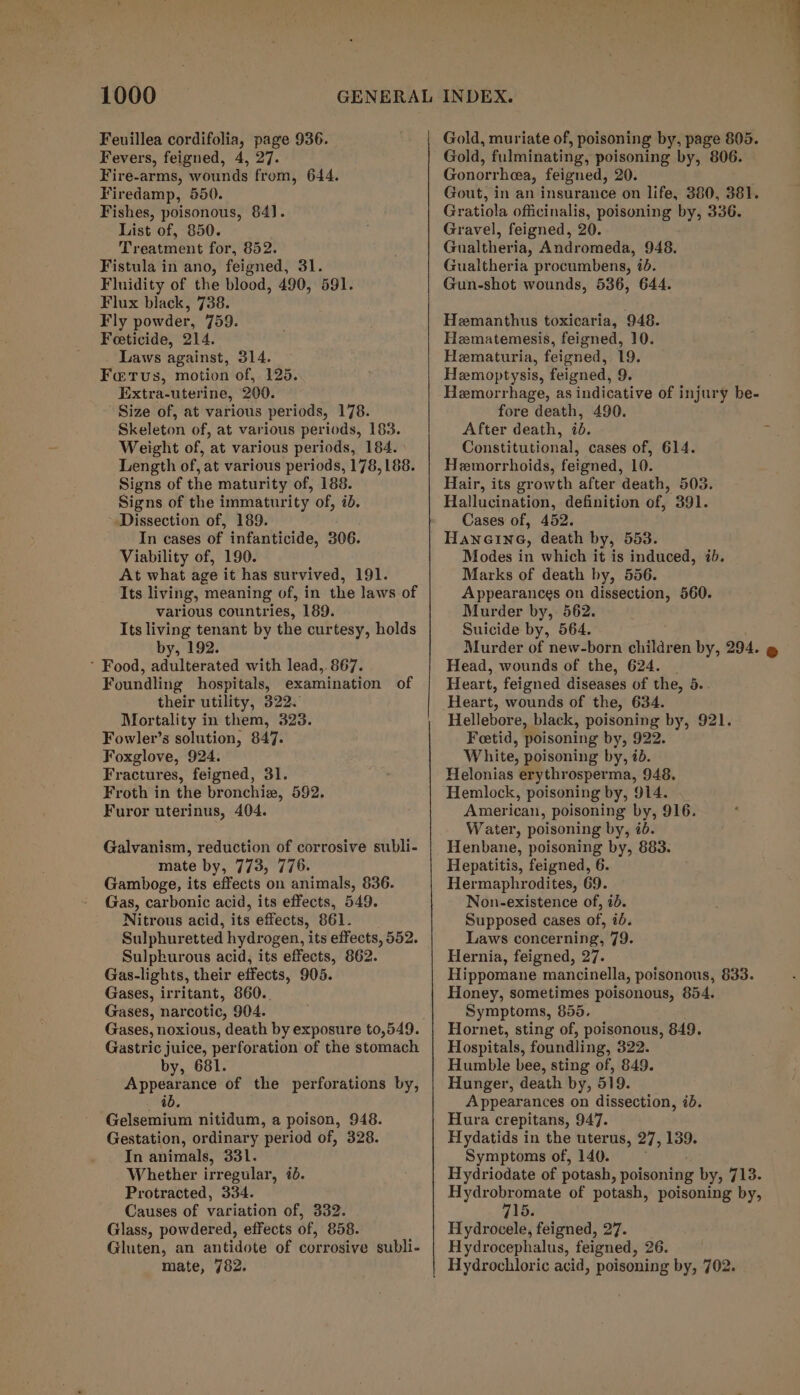 Feuillea cordifolia, page 936. Fevers, feigned, 4, 27. Fire-arms, wounds from, 644. Firedamp, 550. Fishes, poisonous, 84]. List of, 850. Treatment for, 852. Fistula in ano, feigned, 31. Fluidity of the blood, 490, 591. Flux black, 738. Fly powder, 759. Feeticide, 214. Laws against, 314. Fatus, motion of, 125. Extra-uterine, 200. Size of, at various periods, 178. Skeleton of, at various periods, 183. Weight of, at various periods, 184. \ Length of, at various periods, 178,188. Signs of the maturity of, 188. Signs of the immaturity of, id. Dissection of, 189. In cases of infanticide, 306. Viability of, 190. At what age it has survived, 191. Its living, meaning of, in the laws of various countries, 189. Its living tenant by the curtesy, holds by, 192. ’ Food, adulterated with lead,. 867. Foundling hospitals, examination of their utility, 322. Mortality in them, 323. Fowler’s solution, 847. Foxglove, 924. Fractures, feigned, 31. Froth in the bronchie, 592. Furor uterinus, 404. Galvanism, reduction of corrosive subli- mate by, 773, 776. Gamboge, its effects on animals, 836. Gas, carbonic acid, its effects, 549. Nitrous acid, its effects, 861. Sulphuretted hydrogen, its effects, 552. Sulpkurous acid, its effects, 862. Gas-lights, their effects, 905. Gases, irritant, 860.. Gases, narcotic, 904. Gases, noxious, death by exposure 0,549. Gastric juice, perforation of the stomach by, i Appddeinics of the perforations by, ib. Gelsemium nitidum, a poison, 948. Gestation, ordinary period of, 328. In animals, 331. Whether irregular, 7. Protracted, 334. Causes of variation of, 332. Glass, powdered, effects of, 858. Gluten, an antidote of corrosive subli- mate, 782. Gold, muriate of, poisoning by, page 805. Gold, fulminating, poisoning by, 806. Gonorrhea, feigned, 20. Gout, in an insurance on life, 380, 381. Gratiola officinalis, poisoning by, 336. Gravel, feigned, 20. Gualtheria, Andromeda, 948. Gualtheria procumbens, id. Gun-shot wounds, 536, 644. Hemanthus toxicaria, 948. Hematemesis, feigned, 10. Hematuria, feigned, 19. Hemoptysis, feigned, 9. Hemorrhage, as indicative of injury be- fore death, 490. After death, id. Constitutional, cases of, 614. Hemorrhoids, feigned, 10. Hair, its growth after death, 503. Hallucination, definition of, 391. Cases of, 452. HancineG, death by, 553. Modes in which it is induced, 7b. Marks of death by, 556. Appearances on dissection, 560. Murder by,- 562. Suicide by, 564. Murder of new-born children by, 294. @ Head, wounds of the, 624. | Heart, feigned diseases of the, 5.. Heart, wounds of the, 634. Hellebore, black, poisoning by, 921. Feetid, poisoning by, 922. White, poisoning by, ibd. Helonias erythrosperma, 948. Hemlock, poisoning by, 914. American, poisoning by, 916. Water, poisoning by, #6. Henbane, poisoning by, 883. Hepatitis, feigned, 6. Hermaphrodites, 69. Non-existence of, 20. Supposed cases of, 70. Laws concerning, 79. Hernia, feigned, 27. Hippomane mancinella, poisonous, 833. Honey, sometimes poisonous, 854. Symptoms, 855. Hornet, sting of, poisonous, 849. Hospitals, foundling, 322. Humble bee, sting of, 849. Hunger, death by, 519. Appearances on dissection, ib. Hura crepitans, 947. Hydatids in the uterus, 27, 139. Symptoms of, 140. Hydriodate of potash, poisoning by, 713. Hydrobromate of potash, poisoning by, 715. Hydrocele, feigned, 27. Hydrocephalus, feigned, 26.