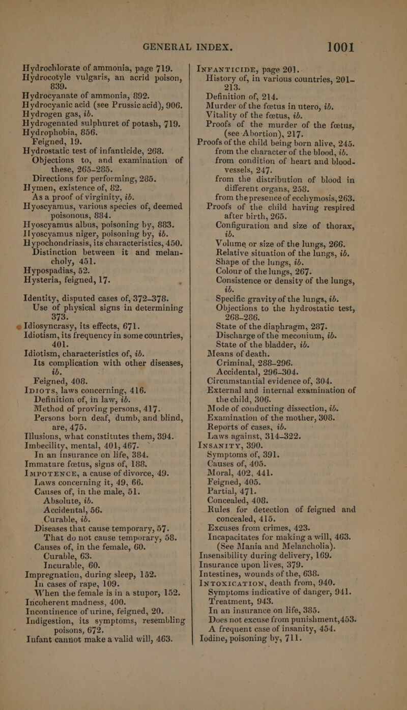 Hydrocotyle vulgaris, an acrid poison, 839. Hydrocyanate of ammonia, 892. Hydrocyanic acid (see Prussic acid), 906. Hydrogen gas, ib. Hydrogenated sulphuret of potash, 719. Hydrophobia, 856. Feigned, 19. Hydrostatic test of infanticide, 268. Objections to, and examination of these, 265-285. Directions for performing, 285. Hymen, existence of, 82. As a proof of virginity, 7d. Hyoscyamus, various species of, deemed poisonous, 884. Hyoscyamus albus, poisoning by, 883. Ilyoscyamus niger, poisoning by, @d. Hypochondriasis, its characteristics, 450. Distinction between it and melan- choly, 451. Hypospadias, 52. Hysteria, feigned, 17. Identity, disputed cases of, 372-378. Use of physical signs in determining 373. e Idiosyncrasy, its effects, 671. Idiotism, its frequency in some countries, 401. Idiotism, characteristics of, id. Its complication with other diseases, ib. Feigned, 408. Iprors, laws concerning, 416. Definition of, in law, id. Method of proving persons, 417. Persons born deaf, dumb, and blind, are, 475. Tilusions, what constitutes them, 394. Imbecility, mental, 401, 467. In an insurance on life, 384. Immature feetus, signs of, 188. IMPOTENCE, a cause of divorce, 49. Laws concerning it, 49, 66. Causes of, in the male, 51. Absolute, id. Accidental, 56. Curable, id. Diseases that cause temporary, 57. That do not cause temporary, 58. Causes of, in the female, 60. Curable, 63. Incurable, 60. Impregnation, during sleep, 152. In cases of rape, 109. ; When the female is in a stupor, 152. _ Incoherent madness, 400. Incontinence of urine, feigned, 20. . Indigestion, its symptoms, resembling poisons, 672. Infant cannot make a valid will, 463. 1001 By of, in various countries, 201- Definition of, 214. Murder of the feetus in utero, id. Vitality of the foetus, id. Proofs of the murder of the foetus, (see Abortion), 217. Proofs of the child being born alive, 245. from the character of the blood, id. from condition of heart and blood- vessels, 247. from the distribution of blood in different organs, 258. from the presence of ecchymosis, 263. Proofs of the child having respired after birth, 265. SHteeee and size of thorax, ib. Volume or size of the lungs, 266. Relative situation of the lungs, id. Shape of the lungs, id. Colour of the lungs, 267. Consistence or density of the lungs, ib. | Specific gravity of the lungs, id. Objections to the hydrostatic test, 268-286. State of the diaphragm, 287. Discharge of the meconium, ib. State of the bladder, id. Means of death. Criminal, 288-296. _ Accidental, 296-304. Circumstantial evidence of, 304. External and internal examination of the child, 306. Mode of conducting dissection, 7b. Examination of the mother, 308. Reports of cases, ib. Laws against, 314-322. INSANITY, 390. Symptoms of, 391. Causes of, 405. Moral, 402, 441. Feigned, 405. Partial, 471. Concealed, 408. Rules, for detection of feigned and concealed, 415. Excuses from crimes, 423. Incapacitates for making a will, 463. (See Mania and Melancholia). Insensibility during delivery, 169. Insurance upon lives, 379. Intestines, wounds of the, 638. INTOXICATION, death from, 940. Symptoms indicative of danger, 941. Treatment, 943. In an insurance on life, 385. Does not excuse from punishment,453. A frequent case of insanity, 454. Iodine, poisoning by, 711.