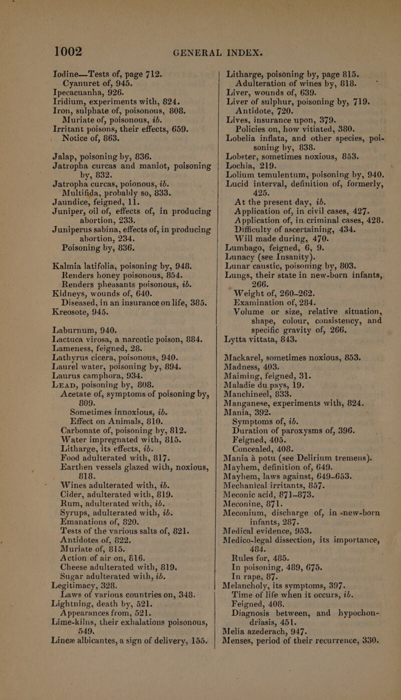 Todine—Tests of, page 712. ~ Cyanuret of, 945. Ipecacuanha, 926. Iridium, experiments with, 824. Iron, sulphate of, poisonous, 808. Muriate of, poisonous, 2d. Irritant poisons, their effects, 659. Notice of, 863. Jalap, poisoning by, 836. Jatropha curcas and maniot, poisoning by, 832. Jatropha curcas, poionous, id. Multifida, probably so, 833. Jaundice, feigned, 11. Juniper, oil of, effects of, in producing abortion, 233. Juniperus sabina, effects of, in producing abortion, 234. Poisoning by, 836. Kalmia latifolia, poisoning by, 948. Renders honey poisonous, 854. Renders pheasants poisonous, i. Kidneys, wounds of, 640. Diseased, in an insurance on life, 385. Kreosote, 945. Laburnum, 940. Lactuca virosa, a narcotic poison, 884. Lameness, feigned, 28. Lathyrus cicera, poisonous, 940. Laurel water, poisoning by, 894. Laurus camphora, 934. LEapD, poisoning by, 808. Acetate of, symptoms of poisoning by, 809. Sometimes innoxious, 70. Effect on Animals, 810. Carbonate of, poisoning by, 812. Water impregnated with, 815. Litharge, its effects, id. Food adulterated with, 817. Earthen vessels glazed with, noxious, 818. Wines adulterated with, 7. Cider, adulterated with, 819. Rum, adulterated with, 7d. » Syrups, adulterated with, id. Emanations of, 820. Tests of the various salts of, 821. Antidotes of, 822. Muriate of, 815. Action of air on, 816. Cheese adulterated with, 819. Sugar adulterated with, 7d. Legitimacy, 328. Laws of various countries on, 348. Lightning, death by, 521. Appearances from, 521. Lime-kilns, their exhalations poisonous, 549. Adulteration of wines by, 818. Liver, wounds of, 639. Liver of sulphur, poisoning by, 719. Antidote, 720. Lives, insurance upon, 379. Policies on, how vitiated, 380. Lobelia inflata, and other species, poi- soning by, 838. Lobster, sometimes noxious, 853. Lochia, 219. Lolium temulentum, poisoning by, 940. Lucid interval, definition of, formerly, 425. At the present day, id. Application of, in civil cases, 427. Application of, in. criminal cases, 428. Difficulty of ascertaining, 434. Will made during, 470. Lumbago, feigned, 6, 9. Lunacy (see Insanity). Lunar caustic, poisoning by, 803. Lungs, their state in new-born infants, 266. Weight of, 260-262. Examination of, 284. Volume or size, relative situation, shape, colour, consistency, and specific gravity of, 266. Lytta vittata, 843. Mackarel, sometimes noxious, 853. Madness, 403. Maiming, feigned, 31. Maladie du pays, 19. Manchineel, 833. Manganese, experiments with, 824. Mania, 392. 4 Symptoms of, id. Duration of paroxysms of, 396. Feigned, 405. Concealed, 408. Mania & potu (see Delirium tremens). Mayhem, definition of, 649. Mayhem, laws against, 649-653. Mechanical irritants, 857. Meconic acid, 871)-873. Meconine, 871. Meconium, discharge of, in -new-born infants, 287. Medical evidence, 953. Medico-legal dissection, its importance, 484. Rules for, 485. In poisoning, 489, 675. In rape, 87. Melancholy, its symptoms, 397. Time of life when it occurs, 7b. Feigned, 408. . Diagnosis between, and hypochon- driasis, 451. Melia azederach, 947. Menses, period of their recurrence, 330.