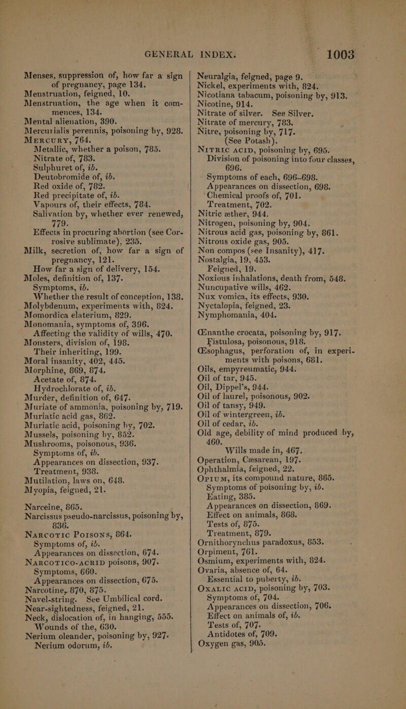 Menses, suppression of, how far a sign of pregnancy, page 134. Menstruation, feigned, 10. Menstruation, the age when it com- mences, 154. Mental alienation, 390. Mercurialis perennis, poisoning by, 928. Mercury, 764. Metallic, whether a poison, 785. Nitrate of, 783. Sulphuret of, id. Deutobromide of, ib. Red oxide of, 782. Red precipitate of, ib. Vapours of, their effects, 784. Salivation by, whether ever renewed, 779. Effects in procuring abortion (see Cor- rosive sublimate), 235. Milk, secretion of, how far a sign of pregnancy, 121. How far a sign of delivery, 154. Moles, definition of, 137. Symptoms, ib. Whether the result of conception, 138. Molybdenum, experiments with, 824. Momordica elaterium, 829. Monomania, symptoms of, 396. Affecting the validity of wills, 470. Monsters, division of, 198. Their inheriting, 199. Moral insanity, 402, 445. Morphine, 869, 874. Acetate of, 874. Hydrochlorate of, id. Murder, definition of, 647. Muriate of ammonia, poisoning by, 719. Muriatic acid gas, 862. Muriatic acid, poisoning by, 702. Mussels, poisoning by, 852. Mushrooms, poisonous, 936. Symptoms of, ib. Appearances on dissection, 937. Treatment, 938. Mutilation, laws on, 648. Myopia, feigned, 21. Narceine, 865. Narcissus pseudo-narcissus, poisoning by, 836. Narcotic Poisons, 864. Symptoms of, 7d. Appearances on dissection, 674. NaRCOTICO-ACRID poisons, 907. Symptoms, 660. Appearances on dissection, 675. Narcotine, 870, 875. Navel-string. See Umbilical cord. Near-sightedness, feigned, 21. Neck, dislocation of, in hanging, 559. Wounds of the, 630. Nerium oleander, poisoning by, 927. Nerium odorum, 70. - 1008 Neuralgia, feigned, page 9. Nickel, experiments with, 824. Nicotiana tabacum, poisoning by, 913. Nicotine, 914. i Nitrate of silver. See Silver. Nitrate of mercury, 783. Nitre, poisoning by, 717. (See Potash). NITRIC ACID, poisoning by, 695. Division of poisoning into four classes, 696. Symptoms of each, 696-698. Appearances on dissection, 698. ‘Chemical proofs of, 701. Treatment, 702. Nitric ether, 944. — Nitrogen, poisoning by, 904. Nitrous acid gas, poisoning by, 861. Nitrous oxide gas, 905. Non compos (see Insanity), 417. Nostalgia, 19, 453. Feigned,-19. ; Noxious inhalations, death from, 548. Nuncupative wills, 462. Nux vomica, its effects, 930. Nyctalopia, feigned, 23. Nymphomania, 404. CEnanthe crocata, poisoning by, 917. Fistulosa, poisonous, 918. (Esophagus, perforation of, in experi- ments with poisons, 681. Oils, empyreumatic, 944. Oil of tar, 945. Oil, Dippel’s, 944. Oil of laurel, poisonous, 902. Oil of tansy, 949. Oil of wintergreen, id. Oil of cedar, id. Old age, debility of mind produced by, 460. Wills made in, 467. Operation, Cesarean, 197. Ophthalmia, feigned, 22. OpiuM, its compound nature, 865. Symptoms of poisoning by, id. Eating, 385. Appearances on dissection, 869. Effect on animals, 868. Tests of, 875. Treatment, 879. Ornithorynchus paradoxus, 853. Orpiment, 761. Osmium, experiments with, $24. Ovaria, absence of, 64. Essential to puberty, i. OXALIC ACID, poisoning by, 703. Symptoms of, 704. Appearances on dissection, 706. Effect on animals of, 10. Tests of, 707. Antidotes of, 709. Oxygen gas, 905.