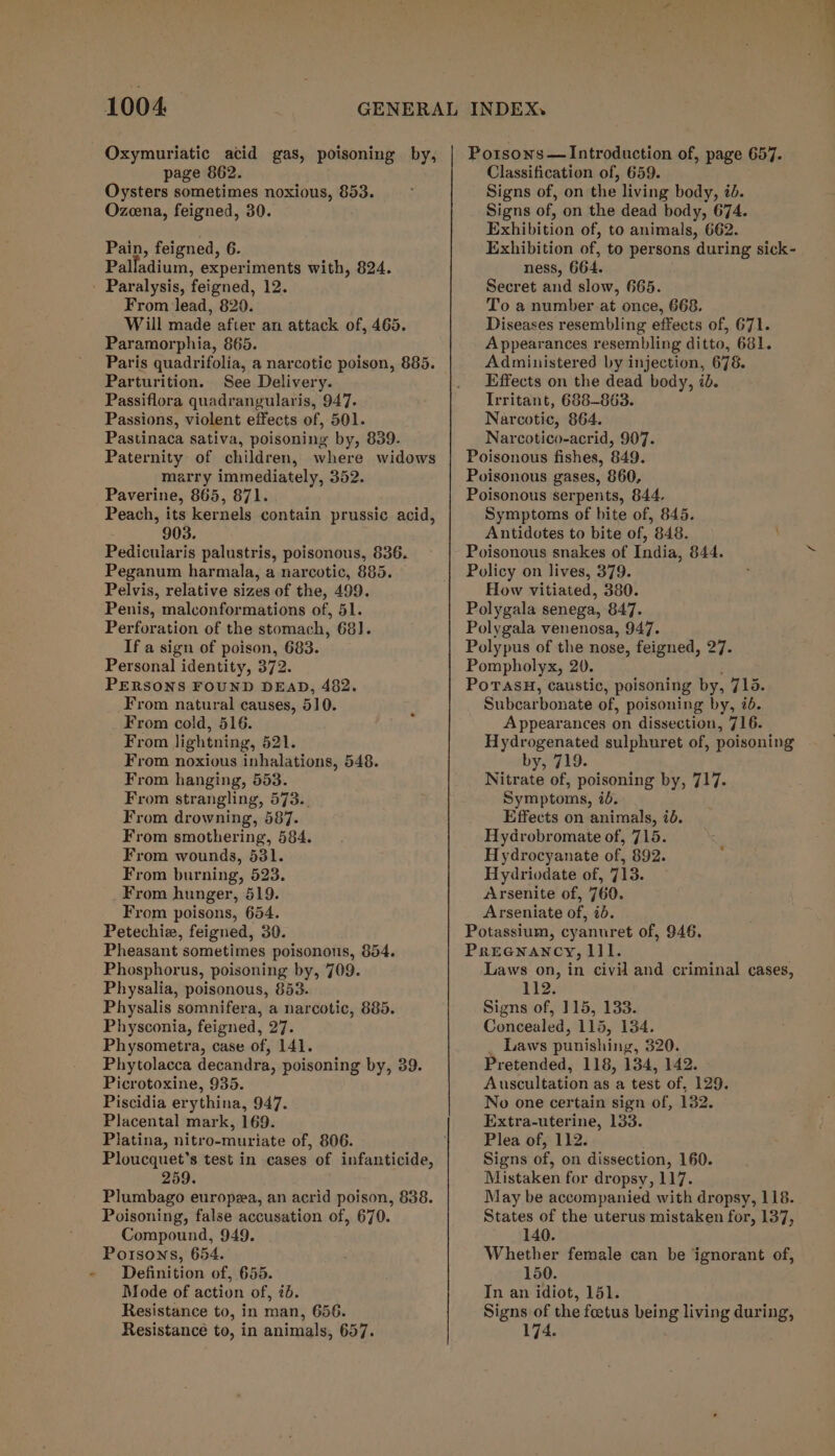 Oxymuriatic acid gas, poisoning by, page 862. Oysters sometimes noxious, 853. Ozcena, feigned, 30. Pain, feigned, 6. Palladium, experiments with, 824. Paralysis, feigned, 12. From lead, 820. Will made after an attack of, 465. Paramorphia, 865. Paris quadrifolia, a narcotic poison, 885. Parturition. See Delivery. Passiflora quadrangularis, 947. Passions, violent effects of, 501. Pastinaca sativa, poisoning by, 839. Paternity of children, where widows marry immediately, 352. Paverine, 865, 871. Peach, its kernels contain prussic. acid, 903. Pedicuiaris palustris, poisonous, 836. Peganum harmala, a narcotic, 885. — Pelvis, relative sizes of the, 499. Penis, malconformations of, 51. Perforation of the stomach, 68]. If a sign of poison, 683. Personal identity, 372. PERSONS FOUND DEAD, 482. From natural causes, 510. From cold, 516. From lightning, 521. From noxious inhalations, 548. From hanging, 553. From strangling, 573.. From drowning, 587. From smothering, 584. From wounds, 531. From burning, 523. From hunger, 519. From poisons, 654. Petechiz, feigned, 30. Pheasant sometimes poisonous, 854. Phosphorus, poisoning by, 709. Physalia, poisonous, 853. Physalis somnifera, a narcotic, 885. Physconia, feigned, 27. Physometra, case of, 141. Phytolacca decandra, poisoning by, 39. Picrotoxine, 935. Piscidia erythina, 947. Placental mark, 169. Platina, nitro-muriate of, 806. Ploucquet’s test in cases of infanticide, 259. Plumbago europea, an acrid poison, 838. Poisoning, false accusation of, 670. Compound, 949. Porsons, 654. Definition of, 655. Mode of action of, 2d. Resistance to, in man, 656. Resistance to, in animals, 657. Po1sons — Introduction of, page 657. Classification of, 659. Signs of, on the living body, id. Signs of, on the dead body, 674. Exhibition of, to animals, 662. Exhibition of, to persons during sick- ness, 664. Secret and slow, 665. To a number at once, 668. Diseases resembling effects of, 671. Appearances resembling ditto, 681. Administered by injection, 678. Effects on the dead body, id. Irritant, 688-863. Narcotic, 864. Narcotico-acrid, 907. Poisonous fishes, 849. Poisonous gases, 860, Poisonous serpents, 844, Symptoms of bite of, 845. Antidotes to bite of, 848. Poisonous snakes of India, 844. Policy on lives, 379. How vitiated, 380. Polygala senega, 847. Polygala venenosa, 947. Polypus of the nose, feigned, 27. Pompholyx, 20. PoTAsH, caustic, poisoning by, 71s. Subcarbonate of, poisoning by, ib. Appearances on dissection, 716. Hydrogenated sulphuret of, poisoning by, 719. Nitrate of, poisoning by, 717. Symptoms, id. Effects on animals, id. Hydrobromate of, 715. Hydrocyanate of, 892. Hydriodate of, 713. Arsenite of, 760. Arseniate of, id. Potassium, cyanuret of, 946. Preenancy, lll. Laws on, in civil and criminal cases, 112. Signs of, 115, 133. Concealed, 115, 134. _ Laws punishing, 320. Pretended, 118, 134, 142. Auscultation as a test of, 129. No one certain sign of, 132. Extra-uterine, 133. Plea of, 112. Signs of, on dissection, 160. Mistaken for dropsy, 117. May be accompanied with dropsy, 118. States of the uterus mistaken for, 137, 140. Whether female can be ignorant of, 150. In an idiot, 151. Signs of the foetus being living during, 174.