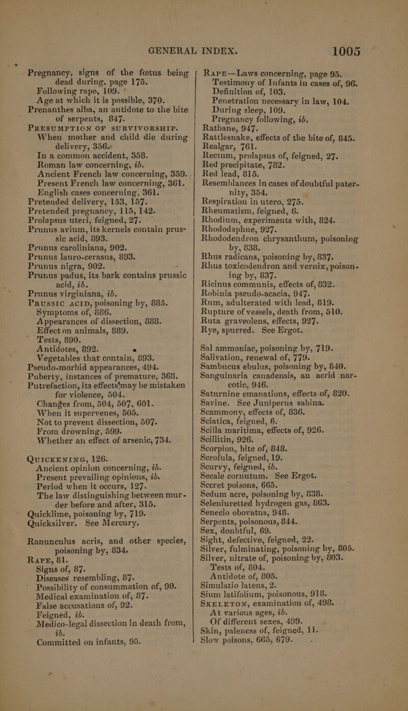 - Pregnancy, signs of the fetus being dead during, page 175. Following rape, 109. ° Age at which it is possible, 370. Prenanthes alba, an antidote to the bite of serpents, 847. PRESUMPTION OF SURVIVORSHIP. When mother and child die during delivery, 356 In a common accident, 358. Roman law concerning, ib. Ancient French law concerning, 359. Present French law concerning, 361. English cases concerning, 361. Pretended delivery, 153, 157. Pretended pregnancy, 115, 142. Prolapsus uteri, feigned, 27. — Prunus avium, its kernels contain prus- sic acid, 893. Prunus caroliniana, 902. Prunus lauro-cerasus, 893. Prunus nigra, 902. Prunus padus, its bark contains prussic acid, ib. Prunus virginiana, id. PRUSSIC ACID, poisoning by, 885. Symptoms of, 886. Appearances of dissection, 888. Effect on animals, 889. Tests, 890. Antidotes, 892. 2 Vegetables that contain, 893. Pseudo-morbid appearances, 494. Puberty, instances of premature, 368. Putrefaction, its effects'may be mistaken for violence, 504. Changes from, 504, 507, 601. When it supervenes, 505. Not to prevent dissection, 507. From drowning, 599. Whether an effect of arsenic, 734. QUICKENING, 126. Ancient opinion concerning, 7b. Present prevailing opinions, ib. Period when it occurs, 127. The law distinguishing between mur - der before and after, 315. Quicklime, poisoning by, 719. Quicksilver. See Mercury. Ranunculus acris, and other species, poisoning by, 834. RaPkE, 81. Signs of, 87. Diseases resembling, 87. Possibility of consummation of, 90. Medical examination of, 87. False accusations of, 92. Feigned, id. Medico-legal dissection in death from, ib. Committed on infants, 95. 1005 RarE—Laws concerning, page 95. Testimony of Infants in cases of, 96. Definition of, 103. Penetration necessary in law, 104. During sleep, 109. Pregnancy following, id. Ratbane, 947. Rattlesnake, effects of the bite of, 845. Realgar, 761. Rectum, prolapsus of, feigned, 27. Red precipitate, 782. Red lead, 815. Resemblances in cases of doubtful pater- nity, 354. Respiration in utero, 275. Rheumatism, feigned, 6. Rhodium, experiments with, 824. Rhododaphne, 927. Rhododendron chrysanthum, poisoning by, 838. Rhus radicans, poisoning by, 837. Rhus toxicodendron and vernix, poison- ing by, 837. Ricinus communis, effects of, 832. Robinia pseudo-acacia, 947. Rum, adulterated with lead, 819. Rupture of vessels, death from, 510. Ruta graveolens, effects, 927. Rye, spurred. See Ergot.. Sal ammoniac, poisoning by, 719. Salivation, renewal of, 779. Sambucus ebulus, poisoning by, 840. Sanguinaria canadensis, an acrid nar- cotic, 946. Saturnine emanations, effects of, 620. Savine. See Juniperus sabina. Scammony; effects of, 836. Sciatica, feigned, 6. Scilla maritima, effects of, 926. Scillitin, 926. Scorpion, bite of, 848. Serofula, feigned, 19. Scurvy, feigned, id. Secale cornutum. See Ergot. Sccret poisons, 665. Sedum acre, poisoning by, 838. Seleniuretted hydrogen gas, &amp;63. Senecio obovatus, 948. Serpents, poisonous, 844. Sex, donbtful, 69. Sight, defective, feigned, 22. Silver, fulminating, poisoning by, 805. Silver, nitrate of, poisoning by, 803. - Tests of, 804. Antidote of, 805. Simulatio latens, 2. Sium latifolium, poisonous, 918. SKELETON, examination of, 498. At various ages, ib. Of different sexes, 499. Skin, paleness of, feigned, 11. Slow poisons, 665, 679.