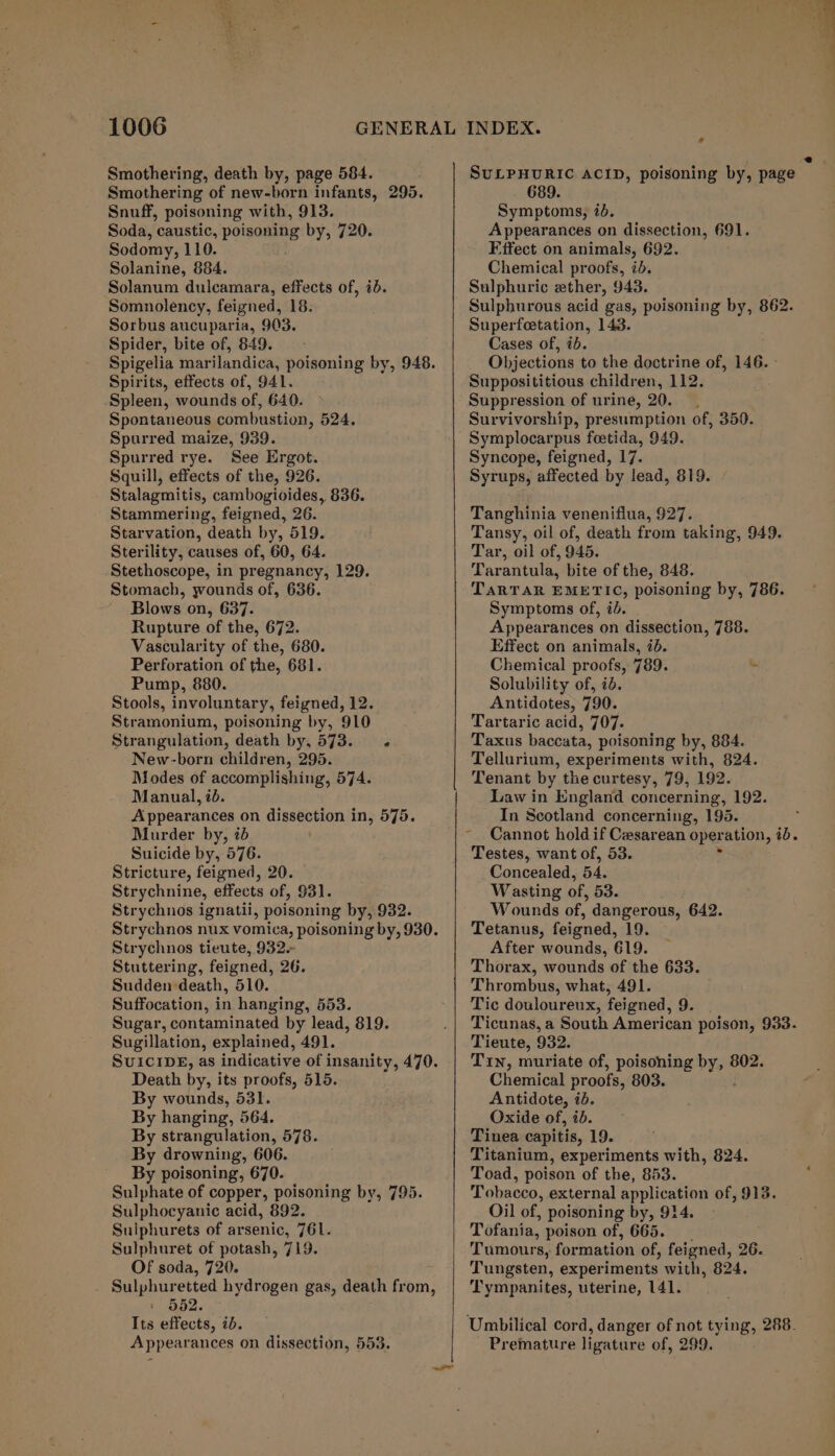 Smothering, death by, page 584. Smothering of new-born infants, 295. Snuff, poisoning with, 913. Soda, caustic, poisoning by, 720. Sodomy, 110. Solanine, 884. Solanum dulcamara, effects of, ib. Somnolency, feigned, 18: Sorbus aucuparia, 903. Spider, bite of, 849. Spirits, effects of, 941. Spleen, wounds of, 640. Spontaneous combustion, 524. Spurred maize, 939. Spurred rye. See Ergot. Squill, effects of the, 926. Stalagmitis, cambogioides, 836. Stammering, feigned, 26. Starvation, death by, 519. Sterility, causes of, 60, 64. Stethoscope, in pregnancy, 129. Stomach, wounds of, 636. Blows on, 637. Rupture of the, 672. Vascularity of the, 680. Perforation of the, 681. Pump, 880. Stools, involuntary, feigned, 12. Stramonium, poisoning by, 910 Strangulation, death by, 573... New-born children, 295. Modes of accomplishing, 574. Manual, id. Appearances on dissection in, 575. Murder by, &lt;b Suicide by, 576. Stricture, feigned, 20. Strychnine, effects of, 931. Strychnos ignatii, poisoning by, 932. Strychnos tieute, 932. Stuttering, feigned, 26. Sudden death, 510. Suffocation, in hanging, 553. Sugar, contaminated by lead, 819. Sugillation, explained, 491. SUICIDE, as indicative of insanity, 470. Death by, its proofs, 515. By wounds, 531. By hanging, 564. By strangulation, 578. By drowning, 606. By poisoning, 670. Sulphate of copper, poisoning by, 795. Sulphocyanic acid, 892. Sulphurets of arsenic, 761. Sulphuret of potash, 719. Of soda, 720. _ Sulphuretted hydrogen gas, death from, : 552. - Its effects, id. Appearances on dissection, 553. tf 2 SULPHURIC ACID, poisoning by, page 689. Symptoms, id. Appearances on dissection, 691. Fifect on animals, 692. Chemical proofs, id. Sulphuric ether, 943. Sulphurous acid gas, poisoning by, 862. Superfeetation, 143. Cases of, ib. Objections to the doctrine of, 146. - Supposititious children, 112. Suppression of urine, 20. Survivorship, presumption of, 350. Symplocarpus foetida, 949. Syncope, feigned, 17. Syrups, affected by lead, 819. Tanghinia veneniflua, 927. Tansy, oil of, death from taking, 949. Tar, oil of, 945. Tarantula, bite of the, 848. TARTAR EMETIC, poisoning by, 786. Symptoms of, 7. Appearances on dissection, 788. Effect on animals, 7d. Chemical proofs, 789. Solubility of, id. Antidotes, 790. Tartaric acid, 707. Taxus baccata, poisoning by, 884. Tellurium, experiments with, 824. Tenant by the curtesy, 79, 192. Law in England concerning, 192. In Scotland concerning, 195. Cannot hold if Cesarean oper ation, 7b. Testes, want of, 53. Concealed, BA, Wasting of, 53. Wounds of, dangerous, 642. Tetanus, feigned, 19. After wounds, 619. Thorax, wounds of the 633. Thrombus, what, 491. Tic douloureux, feigned, 9. Ticunas, a South American poison, 933- Tieute, 932. Tin, muriate of, poisoning by, é 802. Chemical proofs, 803. Antidote, id. Oxide of, ib. Tinea capitis, 19. Titanium, experiments with, 824. Toad, poison of the, 853. Tobacco, external application of, 913. Oil of, poisoning by, 914. Tofania, poison of, 665. Tumours, formation of, feigned, 26. Tungsten, experiments with, 824. ‘T'ympanites, uterine, 141. - Premature ligature of, 299.