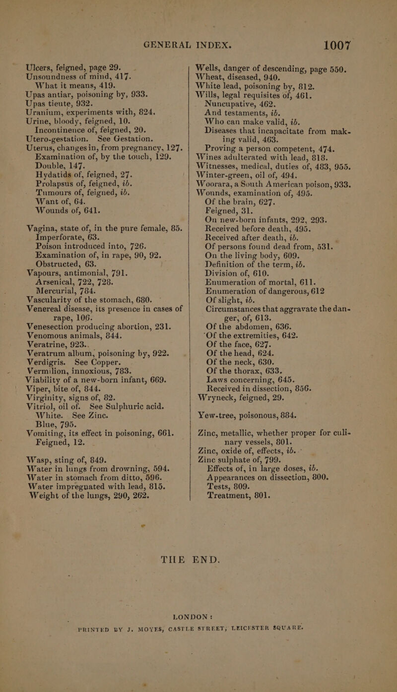 Uleers, feigned, page 29... Unsoundness of mind, 417. What it means, 419. Upas antiar, poisoning by, 933. Upas tieute, 932. Uranium, experiments with, 824. Urine, bloody, feigned, 10. Incontinence of, feigned, 20. Utero-gestation. See Gestation. Examination of, by the touch, 129. Double, 147. Hydatids of, feigned, 27. Prolapsus of, feigned, id. Tumours of, feigned, 20. Want of, 64. Wounds of, 641. Vagina, state of, in the pure female, 85. Imperforate, 63. Poison introduced into, 726. Examination of, in rape, 90, 92. Obstructed, 63. Vapours, antimonial, 791. Arsenical, 722, 728. Mercurial, 784. Vascularity of the stomach, 680. Venereal disease, its presence in cases of rape, 106. Venesection producing abortion, 231. Venomous animals, 844. Veratrine, 923.. Veratrum album, poisoning by, 922. Verdigris. See Copper. Vermilion, innoxious, 783. Viability of a new-born infant, 669. Viper, bite of, 844. Virginity, signs of, 82. Vitriol, oil of. See Sulphuric acid. White. See Zinc. Blue, 795. Vomiting, its effect in poisoning, 661. Feigned, 12. Wasp, sting of, 849. Water in lungs from drowning, 594. Water in stomach from ditto, 596. Water impregnated with lead, 815. Weight of the lungs, 290, 262. 1007 Wells, danger of descending, page 550. Wheat, diseased, 940. White lead, poisoning by, 812. Wills, legal requisites of, 461. Nuncupative, 462. And testaments, id. Who can make valid, id. Diseases that incapacitate from mak- ing valid, 463. Proving a person competent, 474. Wines adulterated with lead, 818. Witnesses, medical, duties of, 483, 955. Winter-green, oil of, 494. Woorara, a South American poison, 933. Wounds, examination of, 495. Of the brain, 627. Feigned, 31. On new-born infants, 292, 293. Received before death, 495. - Received after death, id. ; Of persons found dead from, 531. On the living body, 609. Definition of the term, id. Division of, 610. Enumeration of mortal, 611. Enumeration of dangerous, 612 Of slight, 7d. Circumstances that aggravate the dan- ger, of, 613. Of the abdomen, 636. ‘Of the extremities, 642. Of the face, 627. Of the head, 624. Of the neck, 630. Of the thorax, 633. Laws concerning, 645. Received in dissection, 856. Wryneck, feigned, 29. Yew-tree, poisonous, 884. Zinc, metallic, whether proper for culi- nary vessels, 801. Zinc, oxide of, effects, ib. .’ Zinc sulphate of, 799. Effects of, in large doses, id. Appearances on dissection, 800. Tests, 809. Treatment, 801.