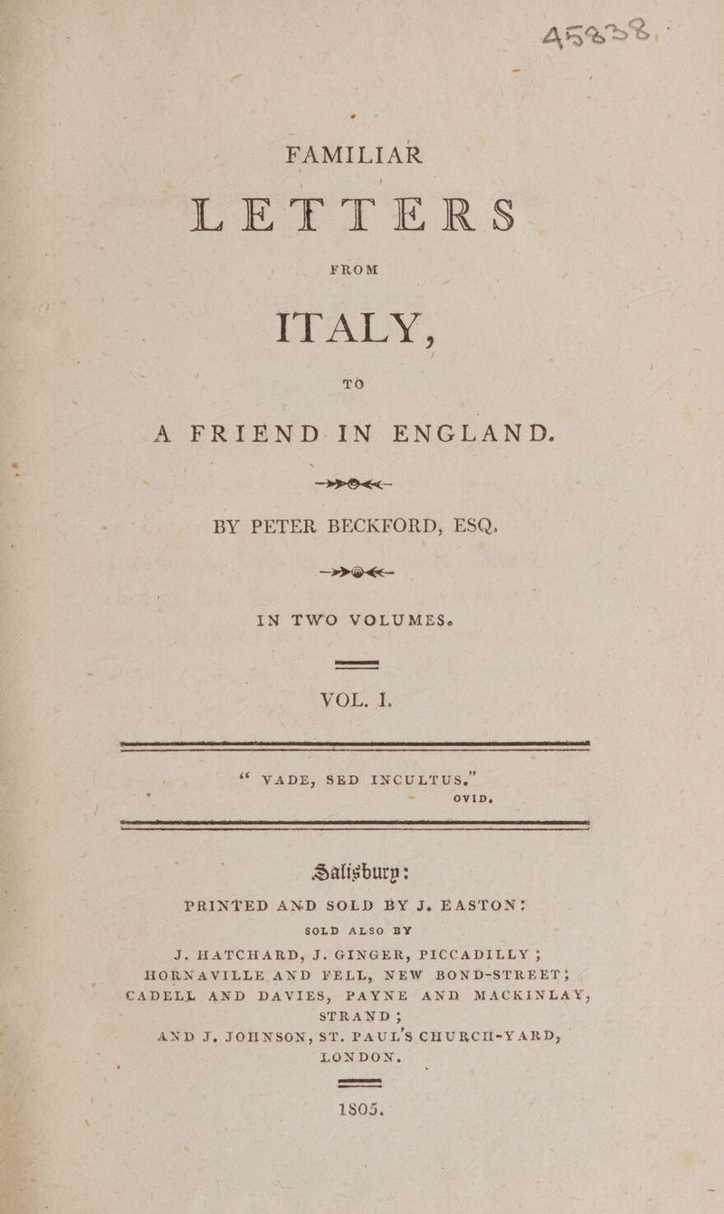FAMILIAR LETTERS FROM ITALY, TO A FRIEND. IN ENGLAND. oo . > ae BY PETER BECKFORD, ESQ. —>0<<— IN TWO VOLUMES. VOLE, 3, ‘6 VADE, SED INCULTUS.” Sie - OVID, Salisbury: PRINTED AND SOLD BY J. EASTON! SOLD ALSO BY J. HATCHARD, J. GINGER, PICCADILLY ; HORNAVILLE AND FELL, NEW BOND-STREET; CADELL AND DAVIES, PAYNE AND MACKINLAY, STRAND; AND J. JOHNSON, ST. PAUL'S CHURCII-YARD, | LONDON. 1805. -