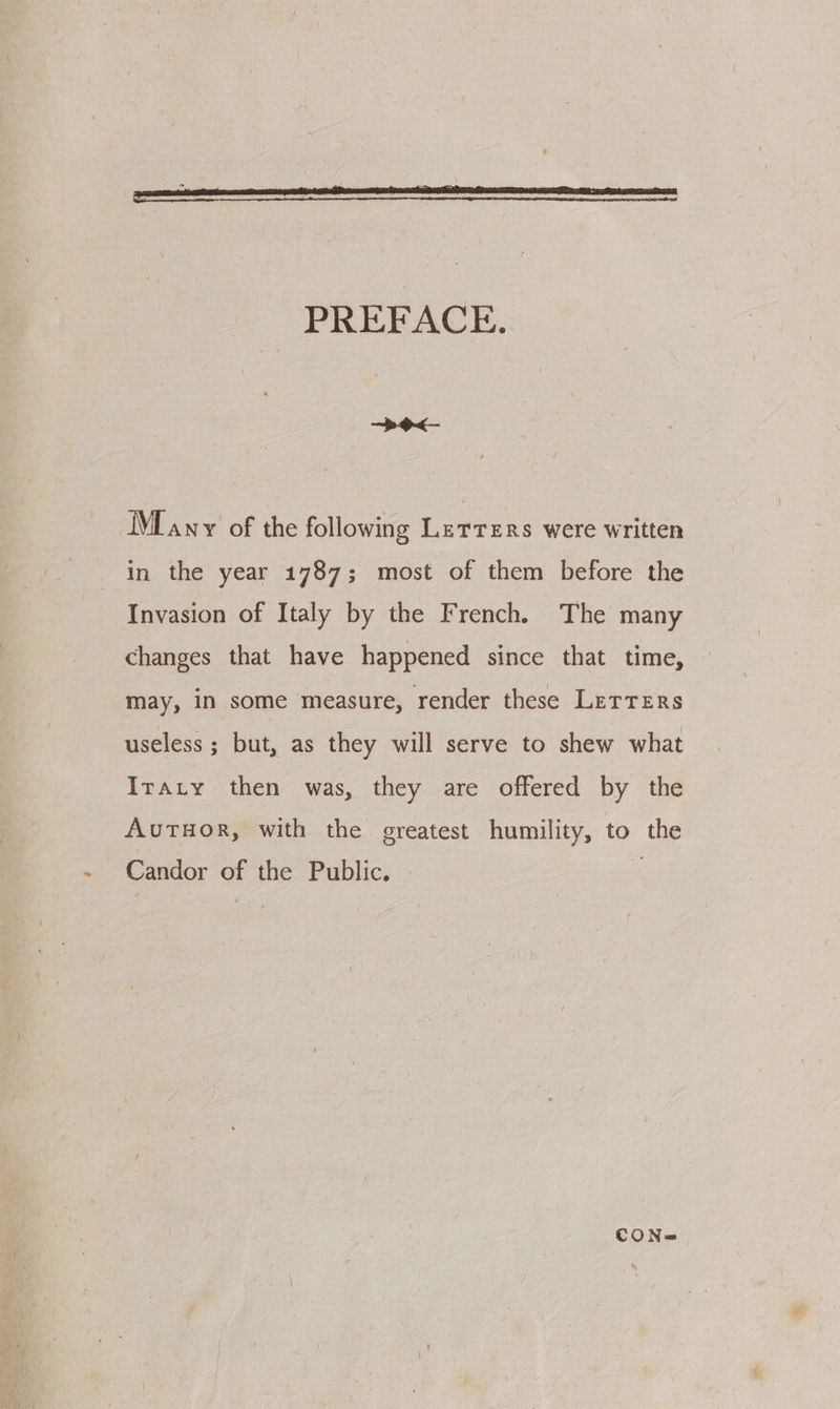 PREFACE. IME any of the following Letters were written in the year 1787; most of them before the Invasion of Italy by the French. The many changes that have happened since that time, may, in some measure, render these LetTers useless ; but, as they will serve to shew what Iraty then was, they are offered by the AutTHOR, with the greatest humility, to the Candor of the Public. | CON@=